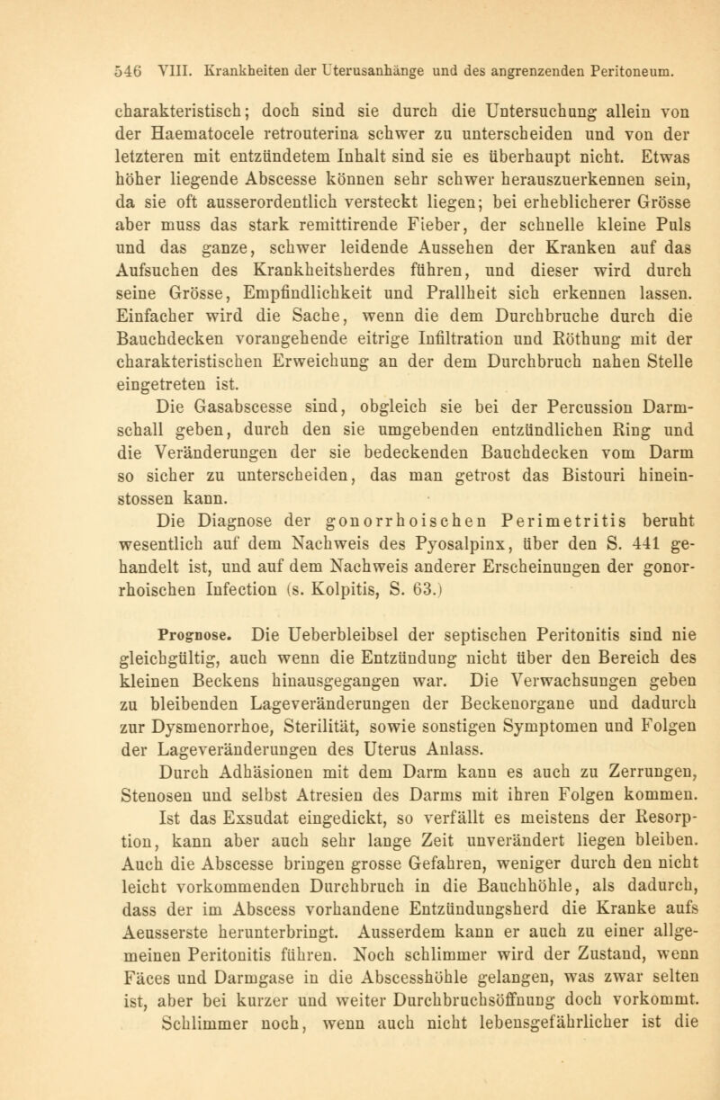 charakteristisch; doch sind sie durch die Untersuchung allein von der Haematocele retrouterina schwer zu unterscheiden und von der letzteren mit entzündetem Inhalt sind sie es überhaupt nicht. Etwas höher liegende Abscesse können sehr schwer herauszuerkennen sein, da sie oft ausserordentlich versteckt liegen; bei erheblicherer Grösse aber muss das stark remittirende Fieber, der schnelle kleine Puls und das ganze, schwer leidende Aussehen der Kranken auf das Aufsuchen des Krankheitsherdes führen, und dieser wird durch seine Grösse, Empfindlichkeit und Prallheit sich erkennen lassen. Einfacher wird die Sache, wenn die dem Durchbruche durch die Bauchdecken vorangehende eitrige Infiltration und Röthung mit der charakteristischen Erweichung an der dem Durchbruch nahen Stelle eingetreten ist. Die Gasabscesse sind, obgleich sie bei der Percussion Darm- schall geben, durch den sie umgebenden entzündlichen Ring und die Veränderungen der sie bedeckenden Bauchdecken vom Darm so sicher zu unterscheiden, das man getrost das Bistouri hinein- stossen kann. Die Diagnose der gonorrhoischen Perimetritis beruht wesentlich auf dem Nachweis des Pyosalpinx, über den S. 441 ge- handelt ist, und auf dem Nachweis anderer Erscheinungen der gonor- rhoischen Infection (s. Kolpitis, S. 63.) Prognose. Die Ueberbleibsel der septischen Peritonitis sind nie gleichgültig, auch wenn die Entzündung nicht über den Bereich des kleinen Beckens hinausgegangen war. Die Verwachsungen geben zu bleibenden Lageveränderungen der Beckenorgane und dadurch zur Dysmenorrhoe, Sterilität, sowie sonstigen Symptomen und Folgen der Lageveränderungen des Uterus Anlass. Durch Adhäsionen mit dem Darm kann es auch zu Zerrungen, Stenosen und selbst Atresien des Darms mit ihren Folgen kommen. Ist das Exsudat eingedickt, so verfällt es meistens der Resorp- tion, kann aber auch sehr lange Zeit unverändert liegen bleiben. Auch die Abscesse bringen grosse Gefahren, weniger durch den nicht leicht vorkommenden Durchbruch in die Bauchhöhle, als dadurch, dass der im Abscess vorhandene Entzündungsherd die Kranke aufs Aeusserste herunterbringt. Ausserdem kann er auch zu einer allge- meinen Peritonitis führen. Noch schlimmer wird der Zustand, wenn Fäces und Darmgase in die Abscesshöhle gelangen, was zwar selten ist, aber bei kurzer und weiter Durchbruchsöffnung doch vorkommt. Schlimmer noch, wenn auch nicht lebensgefährlicher ist die