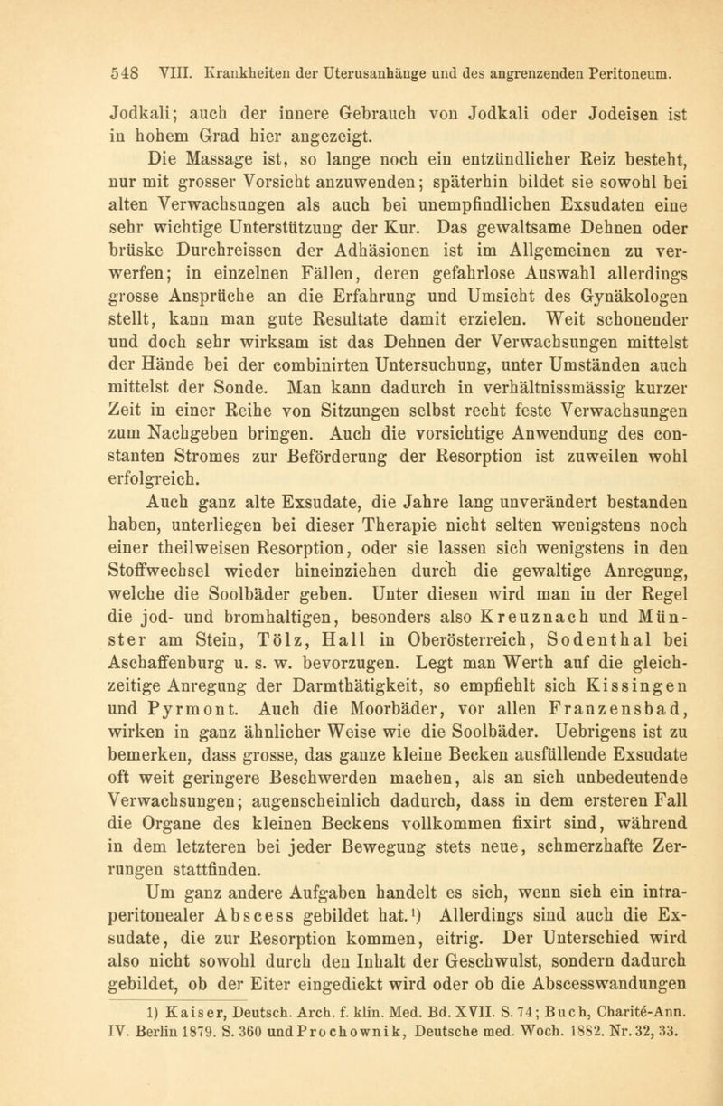 Jodkali; auch der innere Gebrauch von Jodkali oder Jodeisen ist in hohem Grad hier angezeigt. Die Massage ist, so lange noch ein entzündlicher Reiz besteht, nur mit grosser Vorsicht anzuwenden; späterhin bildet sie sowohl bei alten Verwachsungen als auch bei unempfindlichen Exsudaten eine sehr wichtige Unterstützung der Kur. Das gewaltsame Dehnen oder brüske Durchreissen der Adhäsionen ist im Allgemeinen zu ver- werfen; in einzelnen Fällen, deren gefahrlose Auswahl allerdings grosse Ansprüche an die Erfahrung und Umsicht des Gynäkologen stellt, kann man gute Resultate damit erzielen. Weit schonender und doch sehr wirksam ist das Dehnen der Verwachsungen mittelst der Hände bei der combinirten Untersuchung, unter Umständen auch mittelst der Sonde. Man kann dadurch in verhältnissmässig kurzer Zeit in einer Reihe von Sitzungen selbst recht feste Verwachsungen zum Nachgeben bringen. Auch die vorsichtige Anwendung des con- stanten Stromes zur Beförderung der Resorption ist zuweilen wohl erfolgreich. Auch ganz alte Exsudate, die Jahre lang unverändert bestanden haben, unterliegen bei dieser Therapie nicht selten wenigstens noch einer theilweisen Resorption, oder sie lassen sich wenigstens in den Stoffwechsel wieder hineinziehen durch die gewaltige Anregung, welche die Soolbäder geben. Unter diesen wird man in der Regel die jod- und bromhaltigen, besonders also Kreuznach und Mün- ster am Stein, Tölz, Hall in Oberösterreich, Sodenthal bei Aschaffenburg u. s. w. bevorzugen. Legt man Werth auf die gleich- zeitige Anregung der Darmthätigkeit, so empfiehlt sich Kissingen und Pyrmont. Auch die Moorbäder, vor allen Franzensbad, wirken in ganz ähnlicher Weise wie die Soolbäder. Uebrigens ist zu bemerken, dass grosse, das ganze kleine Becken ausfüllende Exsudate oft weit geringere Beschwerden machen, als an sich unbedeutende Verwachsungen; augenscheinlich dadurch, dass in dem ersteren Fall die Organe des kleinen Beckens vollkommen fixirt sind, während in dem letzteren bei jeder Bewegung stets neue, schmerzhafte Zer- rungen stattfinden. Um ganz andere Aufgaben handelt es sich, wenn sich ein intra- peritonealer Abscess gebildet hat.1) Allerdings sind auch die Ex- sudate, die zur Resorption kommen, eitrig. Der Unterschied wird also nicht sowohl durch den Inhalt der Geschwulst, sondern dadurch gebildet, ob der Eiter eingedickt wird oder ob die Abscesswandungen 1) Kaiser, Deutsch. Arch. f. klin. Med. Bd. XVII. S. 74; Buch, Charite-Ann. IV. Berlin 1879. S. 360 undProchownik, Deutsche med. Woch. 1882. Nr. 32, 33.