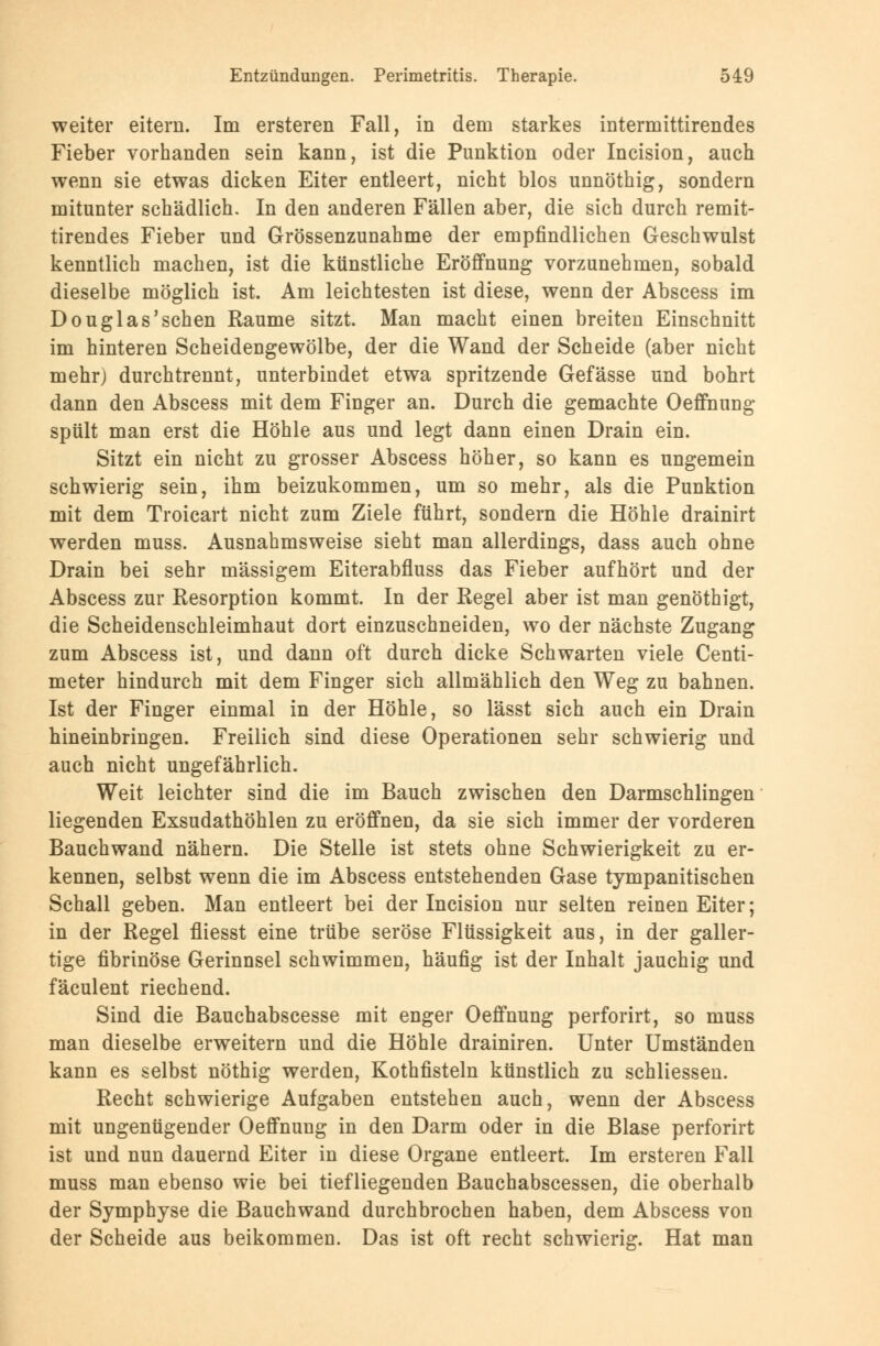 weiter eitern. Im ersteren Fall, in dem starkes intermittirendes Fieber vorhanden sein kann, ist die Punktion oder Incision, auch wenn sie etwas dicken Eiter entleert, nicht blos unnöthig, sondern mitunter schädlich. In den anderen Fällen aber, die sich durch remit- tirendes Fieber und Grössenzunahme der empfindlichen Geschwulst kenntlich machen, ist die künstliche Eröffnung vorzunehmen, sobald dieselbe möglich ist. Am leichtesten ist diese, wenn der Abscess im Douglas'schen Räume sitzt. Man macht einen breiten Einschnitt im hinteren Scheidengewölbe, der die Wand der Scheide (aber nicht mehr) durchtrennt, unterbindet etwa spritzende Gefässe und bohrt dann den Abscess mit dem Finger an. Durch die gemachte Oeffnung spült man erst die Höhle aus und legt dann einen Drain ein. Sitzt ein nicht zu grosser Abscess höher, so kann es ungemein schwierig sein, ihm beizukommen, um so mehr, als die Punktion mit dem Troicart nicht zum Ziele führt, sondern die Höhle drainirt werden muss. Ausnahmsweise sieht man allerdings, dass auch ohne Drain bei sehr massigem Eiterabfluss das Fieber aufhört und der Abscess zur Resorption kommt. In der Regel aber ist man genöthigt, die Scheidenschleimhaut dort einzuschneiden, wo der nächste Zugang zum Abscess ist, und dann oft durch dicke Schwarten viele Centi- meter hindurch mit dem Finger sich allmählich den Weg zu bahnen. Ist der Finger einmal in der Höhle, so lässt sich auch ein Drain hineinbringen. Freilich sind diese Operationen sehr schwierig und auch nicht ungefährlich. Weit leichter sind die im Bauch zwischen den Darmschlingen liegenden Exsudathöhlen zu eröffnen, da sie sich immer der vorderen Bauchwand nähern. Die Stelle ist stets ohne Schwierigkeit zu er- kennen, selbst wenn die im Abscess entstehenden Gase tympanitischen Schall geben. Man entleert bei der Incision nur selten reinen Eiter; in der Regel fliesst eine trübe seröse Flüssigkeit aus, in der galler- tige fibrinöse Gerinnsel schwimmen, häufig ist der Inhalt jauchig und fäculent riechend. Sind die Bauchabscesse mit enger Oeffnung perforirt, so muss man dieselbe erweitern und die Höhle drainiren. Unter Umständen kann es selbst nöthig werden, Kothfisteln künstlich zu schliessen. Recht schwierige Aufgaben entstehen auch, wenn der Abscess mit ungenügender Oeffnung in den Darm oder in die Blase perforirt ist und nun dauernd Eiter in diese Organe entleert. Im ersteren Fall muss man ebenso wie bei tiefliegenden Bauchabscessen, die oberhalb der Symphyse die Bauchwand durchbrochen haben, dem Abscess von der Scheide aus beikommen. Das ist oft recht schwierig. Hat man