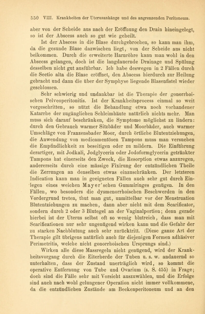 aber von der Scheide aus nach der Eröffnung den Drain hineingelegt, so ist der Abscess auch so gut wie geheilt. Ist der Abscess in die Blase durchgebrochen, so kann man ihm, da die gesunde Blase dazwischen liegt, von der Scheide aus nicht beikommen. Durch die erweiterte Harnröhre kann man wohl in den Abscess gelangen, doch ist die langdauernde Drainage und Spülung desselben nicht gut ausführbar. Ich habe deswegen in 2 Fällen durch die Sectio alta die Blase eröffnet, den Abscess hierdurch zur Heilung gebracht und dann die über der Symphyse liegende Blasenfistel wieder geschlossen. Sehr schwierig und undankbar ist die Therapie der gonorrhoi- schen Pelveoperitonitis. Ist der Krankheitsprocess einmal so weit vorgeschritten, so nützt die Behandlung etwa noch vorhandener Katarrhe der zugänglichen Schleimhäute natürlich nichts mehr. Man muss sich darauf beschränken, die Symptome möglichst zu lindern: durch den Gebrauch warmer Sitzbäder und Moorbäder, auch warmer Umschläge von Franzensbader Moor, durch örtliche Blutentziehungen, die Anwendung von medicamentösen Tampons muss man versuchen die Empfindlichkeit zu beseitigen oder zu mildern. Die Einführung derartiger, mit Jodkali, Jodglycerin oder Jodoformglycerin getränkter Tampons hat einerseits den Zweck, die Resorption etwas anzuregen, andererseits durch eine massige Fixirung der entzündlichen Theile die Zerrungen an denselben etwas einzuschränken. Der letzteren Indication kann man in geeigneten Fällen auch sehr gut durch Ein- legen eines weichen Mayer'sehen Gummiringes genügen. In den Fällen, wo besonders die dysmenorrhoischen Beschwerden in den Vordergrund treten, thut man gut, unmittelbar vor der Menstruation Blutentziehungen zu machen, dann aber nicht mit dem Scarificator, sondern durch 2 oder 3 Blutegel an der Vaginalportion; denn gerade hierbei ist der Uterus selbst oft so wenig blutreich, dass man mit Scarificationen nur sehr ungenügend wirken kann und die Gefahr der zu starken Nachblutung auch sehr zurücktritt. (Diese ganze Art der Therapie gilt übrigens natürlich auch für diejenigen Formen adhäsiver Perimetritis, welche nicht gonorrhoischen Ursprungs sind.) Wirken alle diese Massregeln nicht genügend, wird der Krank- heitsvorgang durch die Eiterherde der Tuben u. s. w. andauernd so unterhalten, dass der Zustand unerträglich wird, so kommt die operative Entfernung von Tube und Ovarium (s. S. 455) in Frage; doch sind die Fälle sehr mit Vorsicht auszuwählen, und die Erfolge sind auch nach wohl gelungener Operation nicht immer vollkommene, da die entzündlichen Zustände am Beckenperitoneum und an den