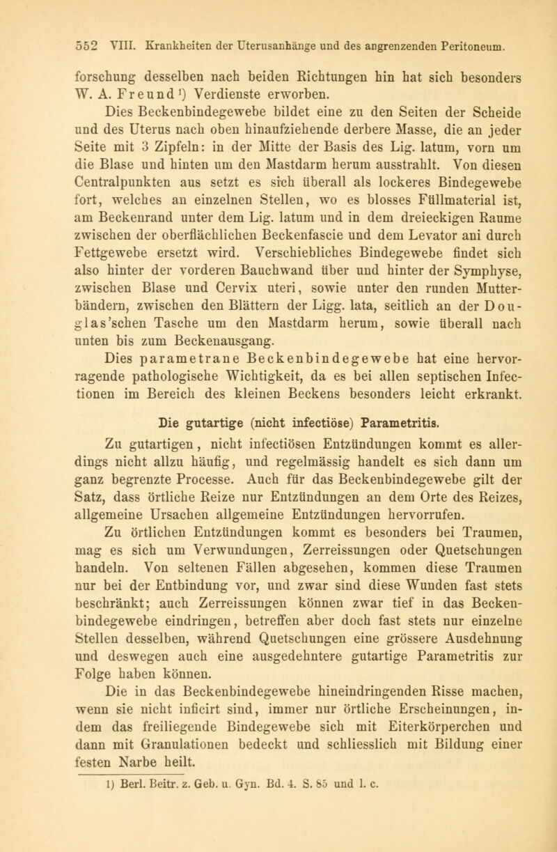 forschung desselben nach beiden Richtungen hin hat sich besonders W. A. Freund1) Verdienste erworben. Dies Beckenbindegewebe bildet eine zu den Seiten der Scheide und des Uterus nach oben hinaufziehende derbere Masse, die an jeder Seite mit 3 Zipfeln: in der Mitte der Basis des Lig. latum, vorn um die Blase und hinten um den Mastdarm herum ausstrahlt. Von diesen Centralpunkten aus setzt es sich überall als lockeres Bindegewebe fort, welches an einzelnen Stellen, wo es blosses Füllmaterial ist, am Beckenrand unter dem Lig. latum und in dem dreieckigen Räume zwischen der oberflächlichen Beckenfascie und dem Levator ani durch Fettgewebe ersetzt wird. Verschiebliches Bindegewebe findet sich also hinter der vorderen Bauchwand über und hinter der Symphyse, zwischen Blase und Cervix uteri, sowie unter den runden Mutter- bändern, zwischen den Blättern der Ligg. lata, seitlich an derDou- glas'schen Tasche um den Mastdarm herum, sowie überall nach unten bis zum Beckenausgang. Dies parametrane Beckenbindegewebe hat eine hervor- ragende pathologische Wichtigkeit, da es bei allen septischen Infec- tionen im Bereich des kleinen Beckens besonders leicht erkrankt. Die gutartige (nicht infectiöse) Parametritis. Zu gutartigen, nicht infectiösen Entzündungen kommt es aller- dings nicht allzu häufig, und regelmässig handelt es sich dann um ganz begrenzte Processe. Auch für das Beckenbindegewebe gilt der Satz, dass örtliche Reize nur Entzündungen an dem Orte des Reizes, allgemeine Ursachen allgemeine Entzündungen hervorrufen. Zu örtlichen Entzündungen kommt es besonders bei Traumen, mag es sich um Verwundungen, Zerreissungen oder Quetschungen handeln. Von seltenen Fällen abgesehen, kommen diese Traumen nur bei der Entbindung vor, und zwar sind diese Wunden fast stets beschränkt; auch Zerreissungen können zwar tief in das Becken- bindegewebe eindringen, betreffen aber doch fast stets nur einzelne Stellen desselben, während Quetschungen eine grössere Ausdehnung und deswegen auch eine ausgedehntere gutartige Parametritis zur Folge haben können. Die in das Beckenbindegewebe hineindringenden Risse machen, wenn sie nicht inficirt sind, immer nur örtliche Erscheinungen, in- dem das freiliegende Bindegewebe sich mit Eiterkörperchen und dann mit Granulationen bedeckt und schliesslich mit Bildung einer festen Narbe heilt. 1) Berl. Beitr. z. Geb. u. Gyn. Bd. 4. S. 85 und 1. c.