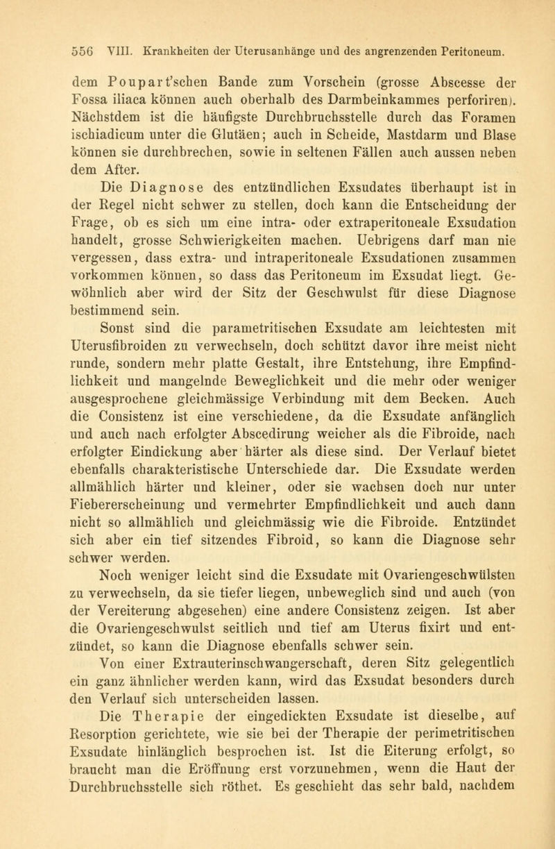 dem Poupart'schen Bande zum Vorschein (grosse Abscesse der Fossa iliaca können auch oberhalb des Darmbeinkammes perforirenj. Nächstdem ist die häufigste Durchbruchsstelle durch das Foramen ischiadicum unter die Glutäen; auch in Scheide, Mastdarm und Blase können sie durchbrechen, sowie in seltenen Fällen auch aussen neben dem After. Die Diagnose des entzündlichen Exsudates überhaupt ist in der Regel nicht schwer zu stellen, doch kann die Entscheidung der Frage, ob es sich um eine intra- oder extraperitoneale Exsudation handelt, grosse Schwierigkeiten machen. Uebrigens darf man nie vergessen, dass extra- und intraperitoneale Exsudationen zusammen vorkommen können, so dass das Peritoneum im Exsudat liegt. Ge- wöhnlich aber wird der Sitz der Geschwulst für diese Diagnose bestimmend sein. Sonst sind die parametritischen Exsudate am leichtesten mit Uterusfibroiden zu verwechseln, doch schützt davor ihre meist nicht runde, sondern mehr platte Gestalt, ihre Entstehung, ihre Empfind- lichkeit und mangelnde Beweglichkeit und die mehr oder weniger ausgesprochene gleichmässige Verbindung mit dem Becken. Auch die Consistenz ist eine verschiedene, da die Exsudate anfänglich und auch nach erfolgter Abscedirung weicher als die Fibroide, nach erfolgter Eindickung aber härter als diese sind. Der Verlauf bietet ebenfalls charakteristische Unterschiede dar. Die Exsudate werden allmählich härter und kleiner, oder sie wachsen doch nur unter Fiebererscheinung und vermehrter Empfindlichkeit und auch dann nicht so allmählich und gleichmässig wie die Fibroide. Entzündet sich aber ein tief sitzendes Fibroid, so kann die Diagnose sehr schwer werden. Noch weniger leicht sind die Exsudate mit Ovariengeschwülsten zu verwechseln, da sie tiefer liegen, unbeweglich sind und auch (von der Vereiterung abgesehen) eine andere Consistenz zeigen. Ist aber die Ovariengeschwulst seitlich und tief am Uterus fixirt und ent- zündet, so kann die Diagnose ebenfalls schwer sein. Von einer Extrauterinschwangerschaft, deren Sitz gelegentlich ein ganz ähnlicher werden kann, wird das Exsudat besonders durch den Verlauf sich unterscheiden lassen. Die Therapie der eingedickten Exsudate ist dieselbe, auf Resorption gerichtete, wie sie bei der Therapie der perimetritischen Exsudate hinlänglich besprochen ist. Ist die Eiterung erfolgt, so braucht man die Eröffnung erst vorzunehmen, wenn die Haut der Durchbruchsstelle sich röthet. Es geschieht das sehr bald, nachdem