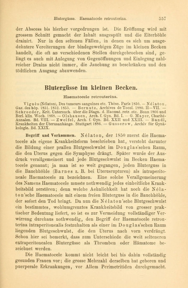 der Abscess bis hierher vorgedrungen ist. Die Eröffnung wird mit grossem Schnitt gemacht der Inhalt ausgespült und die Eiterhöhle drainirt. Nur in den seltenen Fällen, in denen es sich um ausge- dehntere Vereiterungen der bindegewebigen Züge im kleinen Becken handelt, die oft an verschiedenen Stellen durchgebrochen sind, ge- lingt es auch mit Anlegung von Gegenöffnungen und Einlegung zahl- reicher Drains nicht immer, die Jauchung zu beschränken und den tödtlichen Ausgang abzuwenden. Blutergüsse im kleinen Becken. Haematocele retrouterina. Vigues (Nelaton), Des tumeurs sanguines etc. These. Paris 1550. — Nelaton . Gaz.deshöp. 1851.1852.1853. — Bernutz. Archives de Tocol. 1SS0. II—VII. — Schroeder, Krit. Untersuch, über die Diagn. d. Haeniat. retr. etc. Bonn 1366 und Berl. klin. Woch. 1S6S. — Olshausen, Arch. f. Gyn. Bd. I. - G. Mayer, Charite- Annalen. Bd. VIII. — Zweifel, Arch. f. Gyn. Bd. XXII und XXIII. - Bandl, Krankheiten der üterusanhänge. Stuttgart 1836. — Gusserow, Archiv für Gynä- kologie. Bd. XXIX. Begriff und Vorkommen. Nelaton, der 1S50 zuerst die Haema- tocele als eigene Krankheitsform beschrieben hat, versteht darunter die Bildung einer prallen Blutgeschwulst im Douglas'schen Raum, die den Uterus gegen die Symphyse drängt. Später wurde der Aus- druck verallgemeinert und jede Blutgeschwulst im Becken Haema- tocele genannt; ja man ist so weit gegangen, jeden Bluterguss in die Bauchhöhle (Barnes z. B. bei Uterusrupturen) als intraperito- neale Haematocele zu bezeichnen. Eine solche Verallgemeinerung des Xamens Haematocele musste nothwendig jedes einheitliche Krank- heitsbild zerstören; denn welche Aehnlichkeit hat noch die Nda- to n'sche Haematocele mit einem freien Bluterguss in die Bauchhöhle, der sofort den Tod bringt. Da nun die Nelaton'sehe Blutgeschwulst ein bestimmtes, wohlumgrenztes Krankheitsbild von grosser prak- tischer Bedeutung liefert, so ist es zur Vermeidung vollständiger Ver- wirrung durchaus nothwendig, den Begriff der Haematocele retrou- terina intraperitonealis festzuhalten als einer im Douglas'schen Raum liegenden Blutgeschwulst, die den Uterus nach vorn verdrängt. Schon hier sei bemerkt, dass zum Unterschiede die weit selteneren extraperitonealen Blutergüsse als Thromben oder Hämatome be- zeichnet werden. Die Haematocele kommt nicht leicht bei bis dahin vollständig gesunden Frauen vor; die grosse Mehrzahl derselben hat geboren und puerperale Erkrankungen, vor Allem Perimetritiden durchgemacht.