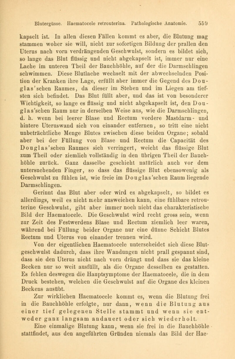 kapselt ist. In allen diesen Fällen kommt es aber, die Blutung mag stammen woher sie will, nicht zur sofortigen Bildung der prallen den Uterus nach vorn verdrängenden Geschwulst, sondern es bildet sich, so lauge das Blut flüssig und nicht abgekapselt ist, immer nur eine Lache im unteren Theil der Bauchhöhle, auf der die Darmschlingen schwimmen. Diese Blutlache wechselt mit der abwechselnden Posi- tion der Kranken ihre Lage, erfüllt aber immer die Gegend des Dou- glas'sehen Raumes, da dieser im Stehen und im Liegen am tief- sten sich befindet. Das Blut füllt aber, und das ist von besonderer Wichtigkeit, so lange es flüssig und nicht abgekapselt ist, den Dou- glas'schen Raum nur in derselben Weise aus, wie die Darmschlingen, d. h. wenn bei leerer Blase und Rectum vordere Mastdarm- und hintere Uteruswand sich von einander entfernen, so tritt eine nicht unbeträchtliche Menge Blutes zwischen diese beiden Organe; sobald aber bei der Füllung von Blase und Rectum die Capacität des Douglas'sehen Raumes sich verringert, weicht das flüssige Blut zum Theil oder ziemlich vollständig in den übrigen Theil der Bauch- höhle zurück. Ganz dasselbe geschieht natürlich auch vor dem untersuchenden Finger, so dass das flüssige Blut ebensowenig als Geschwulst zu fühlen ist, wie freie im Douglas'sehen Raum liegende Darmschlingen. Gerinnt das Blut aber oder wird es abgekapselt, so bildet es allerdings, weil es nicht mehr ausweichen kann, eine fühlbare retrou- terine Geschwulst, gibt aber immer noch nicht das charakteristische Bild der Haematocele. Die Geschwulst wird recht gross sein, wenn zur Zeit des Festwerdens Blase und Rectum ziemlich leer waren, während bei Füllung beider Organe nur eine dünne Schicht Blutes Rectum und Uterus von einander trennen wird. Von der eigentlichen Haematocele unterscheidet sich diese Blut- geschwulst dadurch, dass ihre Wandungen nicht prall gespannt sind, dass sie den Uterus nicht nach vorn drängt und dass sie das kleine Becken nur so weit ausfüllt, als die Organe desselben es gestatten. Es fehlen deswegen die Hauptsymptome der Haematocele, die in dem Druck bestehen, welchen die Geschwulst auf die Organe des kleinen Beckens ausübt. Zur wirklichen Haematocele kommt es, wenn die Blutung frei in die Bauchhöhle erfolgte, nur dann, wenn die Blutung aus einer tief gelegenen Stelle stammt und wenn sie ent- weder ganz langsam andauert oder sich wiederholt. Eine einmalige Blutung kann, wenn sie frei in die Bauchhöhle stattfindet, aus den angeführten Gründen niemals das Bild der Hae-