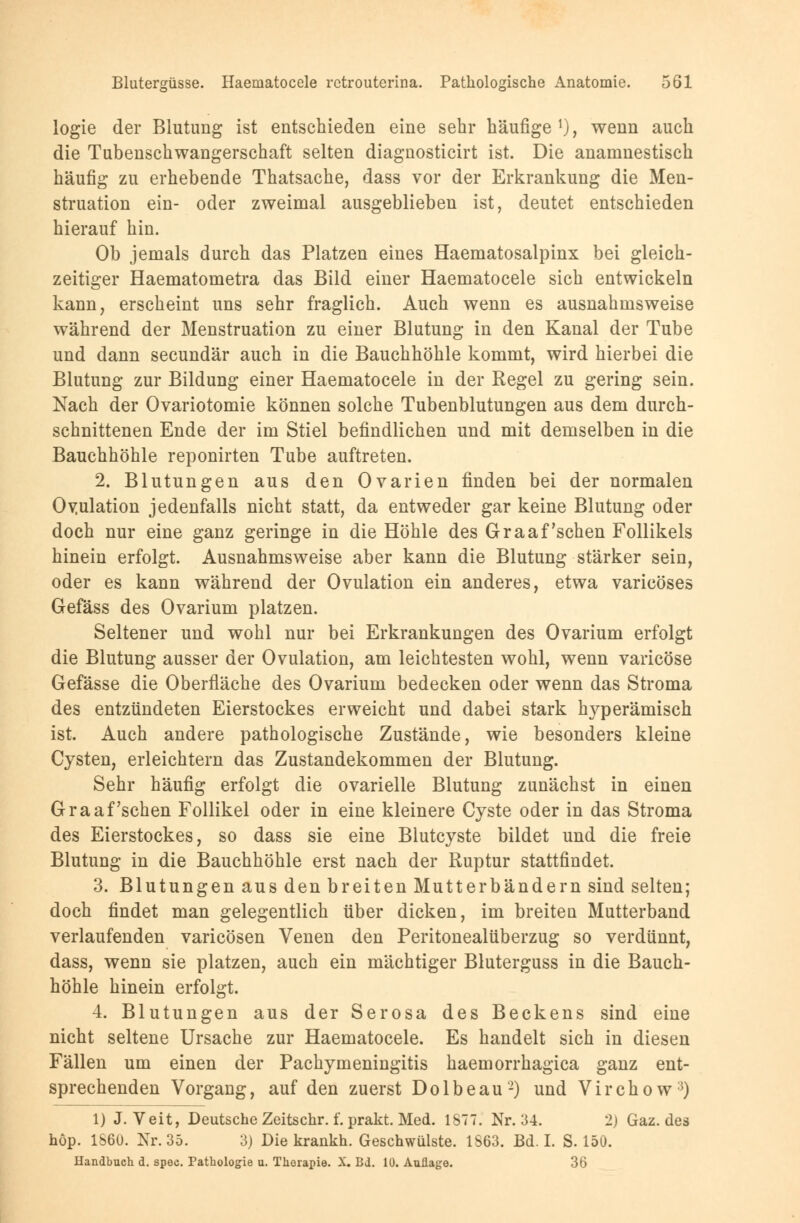 logie der Blutung ist entschieden eine sehr häufige1), wenn auch die Tubenschwangerschaft selten diagnosticirt ist. Die anamnestisch häufig zu erhebende Thatsache, dass vor der Erkrankung die Men- struation ein- oder zweimal ausgeblieben ist, deutet entschieden hierauf hin. Ob jemals durch das Platzen eines Haematosalpinx bei gleich- zeitiger Haematometra das Bild einer Haematocele sich entwickeln kann, erscheint uns sehr fraglich. Auch wenn es ausnahmsweise während der Menstruation zu einer Blutung in den Kanal der Tube und dann secundär auch in die Bauchhöhle kommt, wird hierbei die Blutung zur Bildung einer Haematocele in der Regel zu gering sein. Nach der Ovariotomie können solche Tubenblutungen aus dem durch- schnittenen Ende der im Stiel befindlichen und mit demselben in die Bauchhöhle reponirten Tube auftreten. 2. Blutungen aus den Ovarien finden bei der normalen Ovulation jedenfalls nicht statt, da entweder gar keine Blutung oder doch nur eine ganz geringe in die Höhle des Graafschen Follikels hinein erfolgt. Ausnahmsweise aber kann die Blutung stärker sein, oder es kann während der Ovulation ein anderes, etwa varicöses Gefäss des Ovarium platzen. Seltener und wohl nur bei Erkrankungen des Ovarium erfolgt die Blutung ausser der Ovulation, am leichtesten wohl, wenn varicöse Gefässe die Oberfläche des Ovarium bedecken oder wenn das Stroma des entzündeten Eierstockes erweicht und dabei stark hyperämisch ist. Auch andere pathologische Zustände, wie besonders kleine Cysten, erleichtern das Zustandekommen der Blutung. Sehr häufig erfolgt die ovarielle Blutung zunächst in einen Graafschen Follikel oder in eine kleinere Cyste oder in das Stroma des Eierstockes, so dass sie eine Blutcyste bildet und die freie Blutung in die Bauchhöhle erst nach der Ruptur stattfindet. 3. Blutungen aus den breiten Mutterbändern sind selten; doch findet man gelegentlich über dicken, im breiten Mutterband verlaufenden varicösen Venen den Peritonealüberzug so verdünnt, dass, wenn sie platzen, auch ein mächtiger Bluterguss in die Bauch- höhle hinein erfolgt. 4. Blutungen aus der Serosa des Beckens sind eine nicht seltene Ursache zur Haematocele. Es handelt sich in diesen Fällen um einen der Pachymeningitis haemorrhagica ganz ent- sprechenden Vorgang, auf den zuerst Dolbeau2) und Virchow3) 1) J.Veit, Deutsche Zeitschr. f. prakt. Med. IST. Nr. 34. 2) Gaz. des höp. 1S60. Nr. 35. 3) Die krankh. Geschwülste. 1863. Bd. I. S. 150. Handbuch d. spec. Pathologie u. Therapie. X. BJ. 1Ü. Auflage. 36