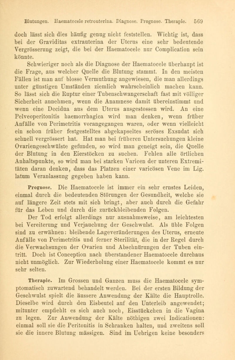 doch lässt sich dies häufig genug nicht feststellen. Wichtig ist, dass bei der Graviditas extrauterina der Uterus eine sehr bedeutende Vergrösserung zeigt, die bei der Haematocele nur Complication sein könnte. Schwieriger noch als die Diagnose der Haematocele überhaupt ist die Frage, aus welcher Quelle die Blutung stammt. In den meisten Fällen ist man auf blosse Vermuthung angewiesen, die man allerdings unter günstigen Umständen ziemlich wahrscheinlich machen kann. So lässt sich die Ruptur einer Tubenschwangerschaft fast mit völliger Sicherheit annehmen, wenn die Anamnese damit übereinstimmt und wenn eine Decidua aus dem Uterus ausgestossen wird. An eine Pelveoperitonitis haemorrhagica wird man denken, wenn früher Anfälle von Perimetritis vorangegangen waren, oder wenn vielleicht ein schon früher festgestelltes abgekapseltes seröses Exsudat sich schnell vergrössert hat. Hat man bei früheren Untersuchungen kleine Ovariengeschwülste gefunden, so wird man geneigt sein, die Quelle der Blutung in den Eierstöcken zu suchen. Fehlen alle örtlichen Anhaltspunkte, so wird man bei starken Varicen der unteren Extremi- täten daran denken, dass das Platzen einer varicösen Vene im Lig. latum Veranlassung gegeben haben kann. Prognose. Die Haematocele ist immer ein sehr ernstes Leiden, einmal durch die bedeutenden Störungen der Gesundheit, welche sie auf längere Zeit stets mit sich bringt, aber auch durch die Gefahr für das Leben und durch die zurückbleibenden Folgen. Der Tod erfolgt allerdings nur ausnahmsweise, am leichtesten bei Vereiterung und Verjauchung der Geschwulst. Als üble Folgen sind zu erwähnen: bleibende Lageveränderungen des Uterus, erneute Anfälle von Perimetritis und ferner Sterilität, die in der Regel durch die Verwachsungen der Ovarien und Abschnürungen der Tuben ein- tritt. Doch ist Conception nach überstandener Haematocele durchaus nicht unmöglich. Zur Wiederholung einer Haematocele kommt es nur sehr selten. Therapie. Im Grossen und Ganzen muss die Haematocele sym- ptomatisch zuwartend behandelt werden. Bei der ersten Bildung der Geschwulst spielt die äussere Anwendung der Kälte die Hauptrolle. Dieselbe wird durch den Eisbeutel auf den Unterleib angewendet; mitunter empfiehlt es sich auch noch, Eisstückchen in die Vagina zu legen. Zur Anwendung der Kälte nöthigen zwei Indicationen: einmal soll sie die Peritonitis in Schranken halten, und zweitens soll sie die innere Blutung massigen. Sind im Uebrigen keine besonders