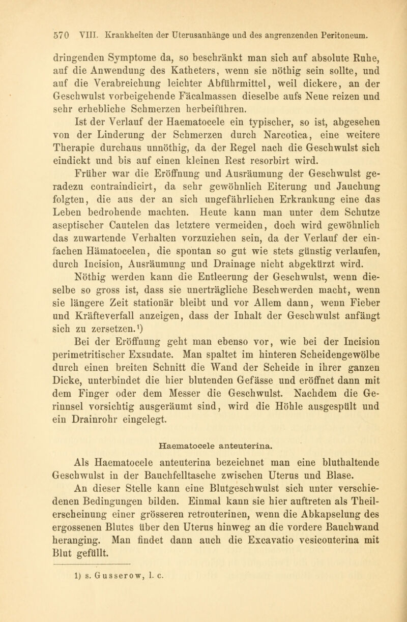 dringenden Symptome da, so beschränkt man sich auf absolute Ruhe, auf die Anwendung des Katheters, wenn sie nöthig sein sollte, und auf die Verabreichung leichter Abführmittel, weil dickere, an der Geschwulst vorbeigehende Fäcalmassen dieselbe aufs Neue reizen und sehr erhebliche Schmerzen herbeiführen. Ist der Verlauf der Haematocele ein typischer, so ist, abgesehen von der Linderung der Schmerzen durch Narcotica, eine weitere Therapie durchaus unnöthig, da der Regel nach die Geschwulst sich eindickt und bis auf einen kleinen Rest resorbirt wird. Früher war die Eröffnung und Ausräumung der Geschwulst ge- radezu contraindicirt, da sehr gewöhnlich Eiterung und Jauchung folgten, die aus der an sich ungefährlichen Erkrankung eine das Leben bedrohende machten. Heute kann man unter dem Schutze aseptischer Cautelen das letztere vermeiden, doch wird gewöhnlich das zuwartende Verhalten vorzuziehen sein, da der Verlauf der ein- fachen Hämatocelen, die spontan so gut wie stets günstig verlaufen, durch Incision, Ausräumung und Drainage nicht abgekürzt wird. Nöthig werden kann die Entleerung der Geschwulst, wenn die- selbe so gross ist, dass sie unerträgliche Beschwerden macht, wenn sie längere Zeit stationär bleibt und vor Allem dann, wenn Fieber und Kräfteverfall anzeigen, dass der Inhalt der Geschwulst anfängt sich zu zersetzen.1) Bei der Eröffnung geht man ebenso vor, wie bei der Incision perimetritischer Exsudate. Man spaltet im hinteren Scheidengewölbe durch einen breiten Schnitt die Wand der Scheide in ihrer ganzen Dicke, unterbindet die hier blutenden Gef ässe und eröffnet dann mit dem Finger oder dem Messer die Geschwulst. Nachdem die Ge- rinnsel vorsichtig ausgeräumt sind, wird die Höhle ausgespült und ein Drainrohr eingelegt. Haematocele anteuterina. Als Haematocele anteuterina bezeichnet man eine bluthaltende Geschwulst in der Bauchfelltasche zwischen Uterus und Blase. An dieser Stelle kann eine Blutgeschwulst sich unter verschie- denen Bedingungen bilden. Einmal kann sie hier auftreten als Theil- erscheinung einer grösseren retrouterinen, wenn die Abkapselung des ergossenen Blutes über den Uterus hinweg an die vordere Bauchwand heranging. Man findet dann auch die Excavatio vesicouterina mit Blut gefüllt. 1) s. Gusserow, 1. c.