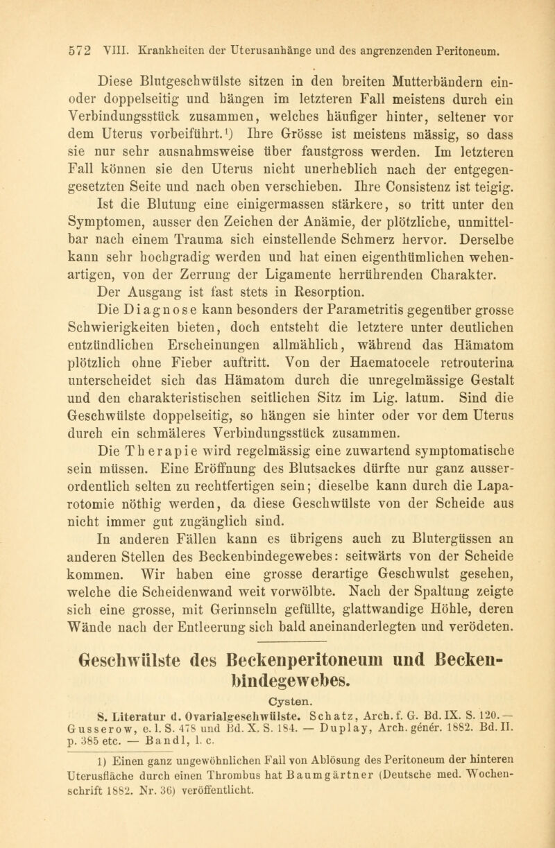 Diese Blutgeschwülste sitzen in den breiten Mutterbändern ein- oder doppelseitig und hängen im letzteren Fall meistens durch ein Verbindungsstück zusammen, welches häufiger hinter, seltener vor dem Uterus vorbeiführt.1) Ihre Grösse ist meistens massig, so dass sie nur sehr ausnahmsweise über faustgross werden. Im letzteren Fall können sie den Uterus nicht unerheblich nach der entgegen- gesetzten Seite und nach oben verschieben. Ihre Consistenz ist teigig. Ist die Blutung eine einigermassen stärkere, so tritt unter den Symptomen, ausser den Zeichen der Anämie, der plötzliche, unmittel- bar nach einem Trauma sich einstellende Schmerz hervor. Derselbe kann sehr hochgradig werden und hat einen eigenthümlichen wehen- artigen, von der Zerrung der Ligamente herrührenden Charakter. Der Ausgang ist fast stets in Resorption. Die Diagnose kann besonders der Parametritis gegenüber grosse Schwierigkeiten bieten, doch entsteht die letztere unter deutlichen entzündlichen Erscheinungen allmählich, während das Hämatom plötzlich ohne Fieber auftritt. Von der Haematocele retrouterina unterscheidet sich das Hämatom durch die unregelmässige Gestalt und den charakteristischen seitlichen Sitz im Lig. latum. Sind die Geschwülste doppelseitig, so hängen sie hinter oder vor dem Uterus durch ein schmäleres Verbindungsstück zusammen. Die Therapie wird regelmässig eine zuwartend symptomatische sein müssen. Eine Eröffnung des Blutsackes dürfte nur ganz ausser- ordentlich selten zu rechtfertigen sein; dieselbe kann durch die Lapa- rotomie nöthig werden, da diese Geschwülste von der Scheide aus nicht immer gut zugänglich sind. In anderen Fällen kann es übrigens auch zu Blutergüssen an anderen Stellen des Beckenbindegewebes: seitwärts von der Scheide kommen. Wir haben eine grosse derartige Geschwulst gesehen, welche die Scheidenwand weit vorwölbte. Nach der Spaltung zeigte sich eine grosse, mit Gerinnseln gefüllte, glattwandige Höhle, deren Wände nach der Entleerung sich bald aneinanderlegten und verödeten. Geschwülste des Beckenperitoneuin und ßecken- Mndegewebes. Cysten. S. Literatur d. 0 variaig esclnvülste. Schatz, Arch.f. G. Bd.IX. S. 120.— Gussero w, e. 1. S. 478 und Bd. X. S. 184. — Duplay, Arch.geneY. 1882. Bd. II. p. 385 etc. — Bandl, 1. c. 1) Einen ganz ungewöhnlichen Fall von Ablösung des Peritoneum der hinteren Uterusfläche durch einen Thrombus hat Baumgärtner (Deutsche med. Wochen- schrift 1882. Nr. 30) veröffentlicht.