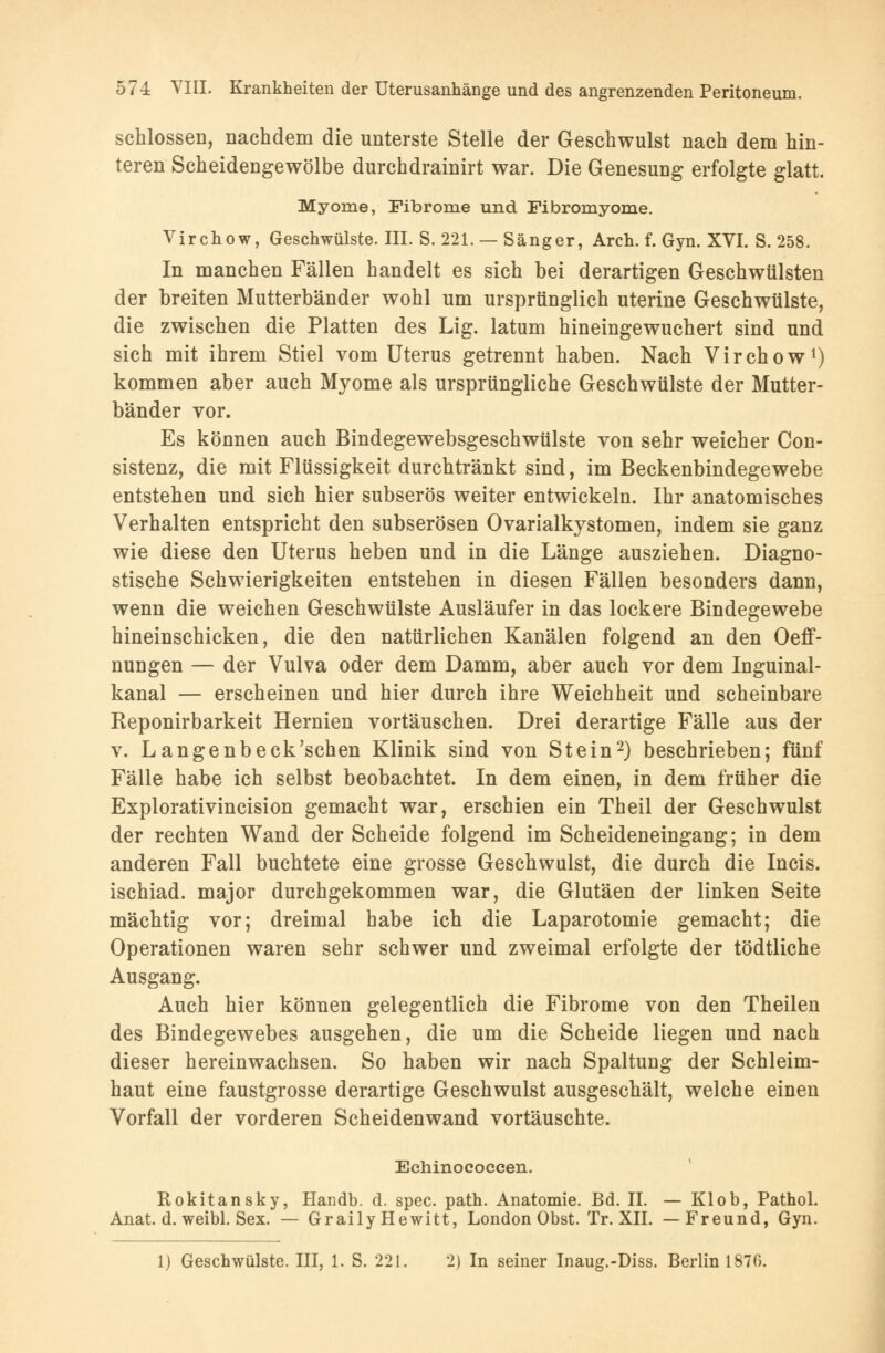 schlössen, nachdem die unterste Stelle der Geschwulst nach dem hin- teren Scheidengewölbe durchdrainirt war. Die Genesung erfolgte glatt. Myome, Fibrome und Fibromyome. Virchow, Geschwülste. III. S. 221. — Sänger, Arch. f. Gyn. XVI. S. 258. In manchen Fällen handelt es sich bei derartigen Geschwülsten der breiten Mutterbänder wohl um ursprünglich uterine Geschwülste, die zwischen die Platten des Lig. latum hineingewuchert sind und sich mit ihrem Stiel vom Uterus getrennt haben. Nach Virchow1) kommen aber auch Myome als ursprüngliche Geschwülste der Mutter- bänder vor. Es können auch Bindegewebsgeschwülste von sehr weicher Con- sistenz, die mit Flüssigkeit durchtränkt sind, im Beckenbindegewebe entstehen und sich hier subserös weiter entwickeln. Ihr anatomisches Verhalten entspricht den subserösen Ovarialkystomen, indem sie ganz wie diese den Uterus heben und in die Länge ausziehen. Diagno- stische Schwierigkeiten entstehen in diesen Fällen besonders dann, wenn die weichen Geschwülste Ausläufer in das lockere Bindegewebe hineinschicken, die den natürlichen Kanälen folgend an den Oeff- nungen — der Vulva oder dem Damm, aber auch vor dem Inguinal- kanal — erscheinen und hier durch ihre Weichheit und scheinbare Reponirbarkeit Hernien vortäuschen. Drei derartige Fälle aus der v. Langenbeck'schen Klinik sind von Stein2) beschrieben; fünf Fälle habe ich selbst beobachtet. In dem einen, in dem früher die Explorativincision gemacht war, erschien ein Theil der Geschwulst der rechten Wand der Scheide folgend im Scheideneingang; in dem anderen Fall buchtete eine grosse Geschwulst, die durch die Incis. ischiad. major durchgekommen war, die Glutäen der linken Seite mächtig vor; dreimal habe ich die Laparotomie gemacht; die Operationen waren sehr schwer und zweimal erfolgte der tödtliche Ausgang. Auch hier können gelegentlich die Fibrome von den Theilen des Bindegewebes ausgehen, die um die Scheide liegen und nach dieser hereinwachsen. So haben wir nach Spaltung der Schleim- haut eine faustgrosse derartige Geschwulst ausgeschält, welche einen Vorfall der vorderen Scheidenwand vortäuschte. Echinococcen. Rokitansky, Handb. d. spec. path. Anatomie. Bd. II. — Klob, Pathol. Anat. d. weibl. Sex. — Graily Hewitt, London Obst. Tr. XII. —Freund, Gyn. 1) Geschwülste. III, 1. S. 221. 2) In seiner Inaug.-Diss. Berlin 1870.