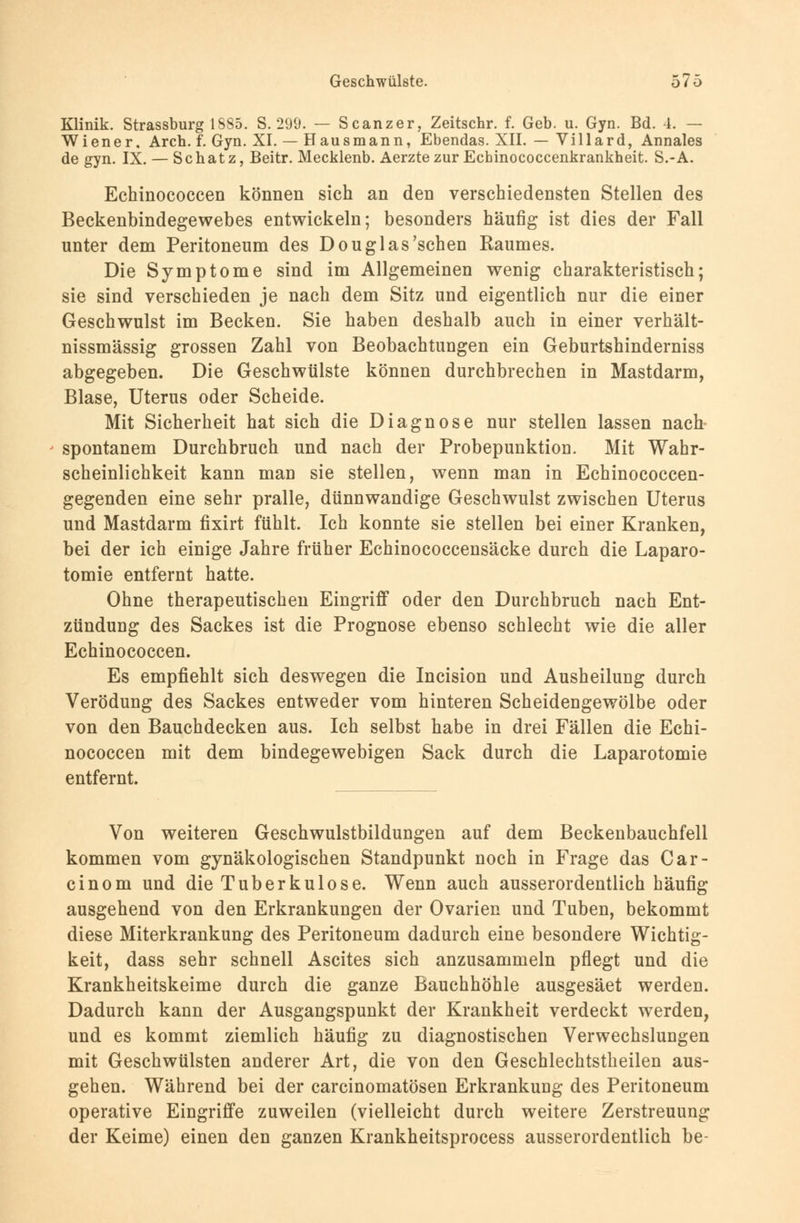 Klinik. Strassburg 1S85. S. 299. — Scanzer, Zeitschr. f. Geb. u. Gyn. Bd. 4. — Wiener, Aren. f. Gyn. XI. — Hausmann, Ebendas. XII. — Villard, Annales de gyn. IX. — Schatz, Beitr. Mecklenb. Aerzte zur Echinococcenkrankheit. S.-A. Echinococcen können sich an den verschiedensten Stellen des Beckenbindegewebes entwickeln; besonders häufig ist dies der Fall unter dem Peritoneum des Douglas'sehen Raumes. Die Symptome sind im Allgemeinen wenig charakteristisch; sie sind verschieden je nach dem Sitz und eigentlich nur die einer Geschwulst im Becken. Sie haben deshalb auch in einer verhält- nissmässig grossen Zahl von Beobachtungen ein Geburtshinderniss abgegeben. Die Geschwülste können durchbrechen in Mastdarm, Blase, Uterus oder Scheide. Mit Sicherheit hat sich die Diagnose nur stellen lassen nach spontanem Durchbruch und nach der Probepunktion. Mit Wahr- scheinlichkeit kann man sie stellen, wenn man in Echinococcen- gegenden eine sehr pralle, dünnwandige Geschwulst zwischen Uterus und Mastdarm fixirt fühlt. Ich konnte sie stellen bei einer Kranken, bei der ich einige Jahre früher Echinococcensäcke durch die Laparo- tomie entfernt hatte. Ohne therapeutischen Eingriff oder den Durchbruch nach Ent- zündung des Sackes ist die Prognose ebenso schlecht wie die aller Echinococcen. Es empfiehlt sich deswegen die Incision und Ausheilung durch Verödung des Sackes entweder vom hinteren Scheidengewölbe oder von den Bauchdecken aus. Ich selbst habe in drei Fällen die Echi- nococcen mit dem bindegewebigen Sack durch die Laparotomie entfernt. Von weiteren Geschwulstbildungen auf dem Beckenbauchfell kommen vom gynäkologischen Standpunkt noch in Frage das Car- cinom und die Tuberkulose. Wenn auch ausserordentlich häufig ausgehend von den Erkrankungen der Ovarien und Tuben, bekommt diese Miterkrankung des Peritoneum dadurch eine besondere Wichtig- keit, dass sehr schnell Ascites sich anzusammeln pflegt und die Krankheitskeime durch die ganze Bauchhöhle ausgesäet werden. Dadurch kann der Ausgangspunkt der Krankheit verdeckt werden, und es kommt ziemlich häufig zu diagnostischen Verwechslungen mit Geschwülsten anderer Art, die von den Geschlechtstheilen aus- gehen. Während bei der carcinomatösen Erkrankuag des Peritoneum operative Eingriffe zuweilen (vielleicht durch weitere Zerstreuung der Keime) einen den ganzen Krankheitsprocess ausserordentlich be-