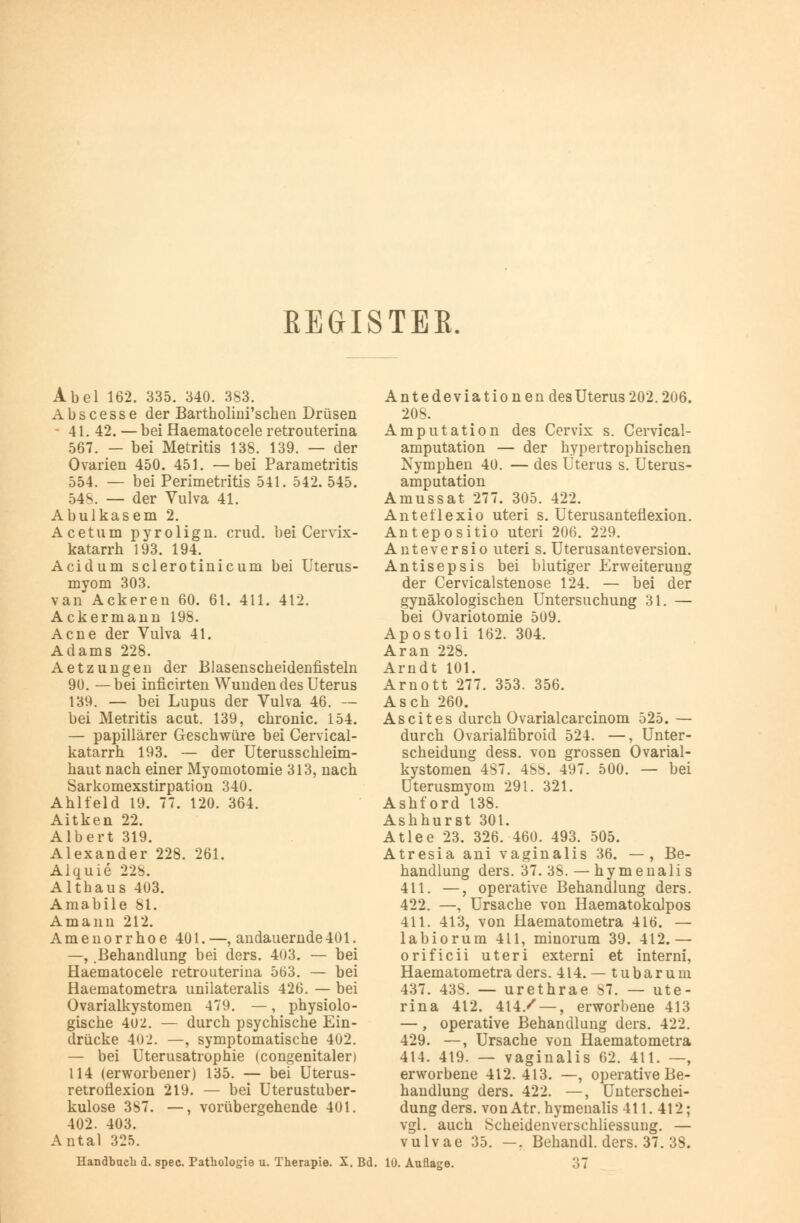 EEGISTEE. Abel 162. 335. 340. 383. Abscesse der Bartholmi'schen Drüsen - 41. 42. —bei Haematocele retrouterina 567. — bei Metritis 138. 139. — der Ovarien 450. 451. —bei Parametritis 554. — bei Perimetritis 541. 542. 545. 548. — der Vulva 41. Abulkasem 2. Acetum pyrolign. crud. bei Cervix- katarrh 193. 194. Acidum sclerotinicum bei Uterus- myom 303. van Ackeren 60. 61. 411. 412. Ackermann 198. Acne der Vulva 41. Adams 228. Aetzungen der Blasenscheidenfisteln 90. —bei inficirten Wundendes Uterus 139. — bei Lupus der Vulva 46. — bei Metritis acut. 139, chronic. 154. — papillärer Geschwüre bei Cervical- katarrh 193. — der Uterusschleim- haut nach einer Myomotomie 313, nach Sarkomexstirpation 340. Ahlfeld 19. 77. 120. 364. Aitken 22. Albert 319. Alexander 228. 261. Alquie 22b. Althaus 403. Amabile 81. Amann 212. Amenorrhoe 401.—, andauernde401. —, .Behandlung bei ders. 403. — bei Haematocele retrouterina 563. — bei Haematometra unilateralis 426. — bei Ovarialkystomen 479. —, physiolo- gische 402. — durch psychische Ein- drücke 402. —, symptomatische 402. — bei Uterusatrophie (congenitaler) 114 (erworbener) 135. — bei Uterus- retrofiexion 219. — bei Uterustuber- kulose 387. —, vorübergehende 401. 402. 403. Antal 325. Handbuch d. spec. Pathologie u. Therapie. X. Bd. Antedeviationen des Uterus 202.206. 208. Amputation des Cervix s. Cervical- amputation — der hypertrophischen Nymphen 40. — des Uterus s. Uterus- amputation Amussat 277. 305. 422. Anteflexio uteri s. Uterusantefiexion. Antepositio uteri 206. 229. Anteversio uteri s. Uterusanteversion. Antisepsis bei blutiger Erweiterung der Cervicalstenose 124. — bei der gynäkologischen Untersuchung 31. — bei Ovariotomie 509. Apostoli 162. 304. Ar an 228. Arndt 101. Arnott 277. 353. 356. Asch 260. Ascites durch Ovarialcarcinom 525. — durch Ovarialfibroid 524. —, Unter- scheidung dess. von grossen Ovarial- kystomen 487. 48b. 497. 500. — bei Uterusmyom 291. 321. Ashford 138. Ashhurst 301. Atlee 23. 326. 460. 493. 505. Atresia ani vaginalis 36. — , Be- handlung ders. 37. 38. — hymenalis 411. —, operative Behandlung ders. 422. —, Ursache von HaematokoJpos 411. 413, von Haematometra 416. — labiorum 411, minorum 39. 412.— orificii uteri externi et interni, Haematometra ders. 414. — tubarum 437. 438. — urethrae 87. — ute- rina 412. 414/ — , erworbene 413 —, operative Behandlung ders. 422. 429. —, Ursache von Haematometra 414. 419. — vaginalis 62. 411. —, erworbene 412.413. —, operative Be- handlung ders. 422. —, Unterschei- dung ders. von Atr. hymenalis 411. 412; vgl. auch Scheidenverschliessung. — vulvae 35. —. Behandl. ders. 37. 38. lu. Auflage. 37