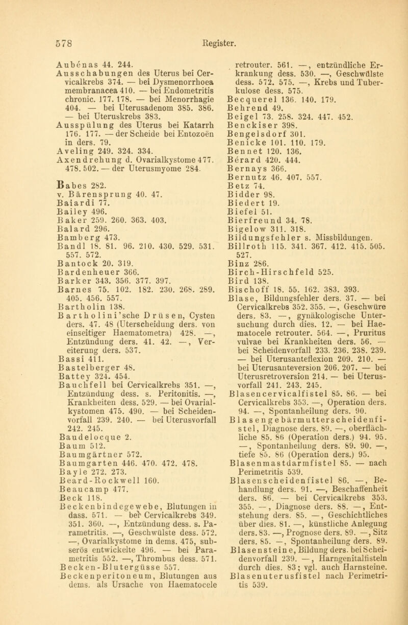 Aubenas 44. 244. Ausschabungen des Uterus bei Cer- vicalkrebs 374. — bei Dysmenorrhoea membranacea 410. — bei Endometritis chronic. 177.178. — bei Menorrhagie 404. — bei üterusadenom 385. 386. — bei Uteruskrebs 383. Ausspülung des Uterus bei Katarrh 176. 177. —der Scheide bei Entozoen in ders. 79. Aveling 249. 324. 334. Axendrehung d. Ovarialkystome477. 478. 502. — der Uterusmyome 284. Babes 282. v. Bärensprung 40. 47. Baiardi 77. Bailey 496. Baker 259. 260. 363. 403. Baiard 296. Bamberg 473. Bandl 18. 81. 96. 210. 430. 529. 531. 557. 572. Bantock 20. 319. Bardenheuer 366. Barker 343. 356. 377. 397. Barnes 75. 102. 182. 230. 268. 289. 405. 456. 557. Bartholin 138. B a r t h o 1 i n i' sehe Drüsen, Cysten ders. 47. 48 (Uterscheidung ders. von einseitiger Haematometra) 428. —, Entzündung ders. 41. 42. —, Ver- eiterung ders. 537. Bassi 411. Bastelberger 48. Battey 324. 454. Bauchfell bei Cervicalkrebs 351. —, Entzündung dess. s. Peritonitis. —, Krankheiten dess. 529. — bei Ovarial- kystomen 475. 490. — bei Scheiden- vorfall 239. 240. — bei Uterusvorfall 242. 245. Baudelocque 2. Baum 512. Baumgärtner 572. Baumgarten 446. 470. 472. 478. Bayle 272. 273. Beard-Rockwell 160. Beaucamp 477. Beck 118. Beckenbindegewebe, Blutungen in dass. 571. — ber Cervicalkrebs 349. 351. 360. —, Entzündung dess. s. Pa- rametritis. —, Geschwülste dess. 572. —, Ovarialkystome in dems. 475, sub- serös entwickelte 496. — bei Para- metritis 552. —, Thrombus dess. 571. Becken-Blutergüsse 557. Becken Peritoneum, Blutungen aus dems. als Ursache von Haematocele retrouter. 561. —, entzündliche Er- krankung dess. 530. —, Geschwülste dess. 572. 575. —, Krebs und Tuber- kulose dess. 575. Becquerel 136. 140. 179. Behrend 49. Beigel 73. 258. 324. 447. 452. Benckiser 398. Bengelsdorf 301. Benicke 101. 110. 179. Bennet 120. 136. Berard 420. 444. Bernays 366. Bernutz 46. 407. 557. Betz 74. Bidder 98. Biedert 19. Biefel 51. Bierfreund 34. 78. Bigelow 311. 318. Bildungsfehler s. Missbildungen. Billroth 115. 341. 367. 412. 415.505. 527. Binz 286. Birch-Hirschfeld 525. Bird 138. Bischoff 18. 55. 162. 383. 393. Blase, Bildungsfehler ders. 37. — bei Cervicalkrebs 352. 355. —, Geschwüre ders. 83. —, gynäkologische Unter- suchung durch dies. 12. — bei Hae- matocele retrouter. 564. —, Pruritus vulvae bei Krankheiten ders. 56. — bei Scheidenvorfall 233. 236. 238. 239. — bei Uterusanteflexion 209. 210. — bei Uterusanteversion 206. 207. — bei Uterusretroversion 214. — bei Uterus- vorfall 241. 243. 245. Blasencervicalfistel 85. 86. — bei Cervicalkrebs 353. —, Operation ders. 94. —, Spontanheilung ders. 90. Bl a senge bärmutt er scheide nfi- stel, Diagnose ders. 89. —, oberfläch- liche 85. 86 (Operation ders.) 94. 95. —, Spontanheilung ders. 89. 90. —, tiefe 85. 86 (Operation ders.) 95. Blasenmastdarmfistel 85. — nach Perimetritis 539. Blasenscheidenfistel 86. —, Be- handlung ders. 91. —, Beschaffenheit ders. 86. — bei Cervicalkrebs 353. 355. —, Diagnose ders. 88. —, Ent- stehung ders. 85. —, Geschichtliches über dies. 81. —, künstliche Anlegung ders. 83. —, Prognose ders. 89. —, Sitz ders. 85. —, Spontanheilung ders. 89. Blasensteine, Bildung ders. beiSchei- denvorfall 239. —, Harngenitalnsteln durch dies. 83; vgl. auch Harnsteine. Blasenuterusfistel nach Perimetri- tis 539.