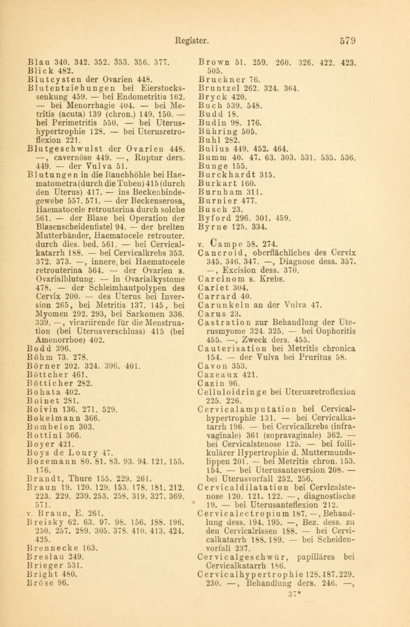 Blau 340. 342. 352. 353. 356. 377. Blick 482. Blutcysten der Ovarien 448. Blutentziehungen bei Eierstocks- senkung 459. — bei Endometritis 162. — bei Menorrhagie 404. — bei Me- tritis (acuta) 139 (chron.) 149. 150. — bei Perimetritis 550. — bei Uterus- hypertrophie 128. — bei Uterusretro- flexion 221. Blutgeschwulst der Ovarien 448. —, cavernöse 449. —, Ruptur ders. 449. — der Vulva 51. Blutungen in die Bauchhöhle bei Hae- matometra (durch die Tuben) 415 (durch den Uterus) 417. — ins Beckenbinde- gewebe 557. 571. — der Beckenserosa, Haematocele retrouterina durch solche 561. — der Blase bei Operation der Blasenscheidenfistel 94. — der breiten Mutterbänder, Haematocele retrouter. durch dies. bed. 561. — bei Cervical- katarrh 188. — bei Cervicalkrebs 353. 372. 373. —, innere, bei Haematocele retrouterina 564. — der Ovarien s. Ovarialblutung. — in Ovarialkystome 478. — der Schleimhautpolypen des Cervix 200. — des Uterus bei Inver- sion 265, bei Metritis 137. 145, bei Myomen 292. 293, bei Sarkomen 336. 339. —, vicariirende für die Menstrua- tion (bei Uterusverschluss) 415 (bei Amenorrhoe) 402. Bodd 396. Böhm 73. 278. Börner 202. 324. 396. 401. Böttcher 461. Bötticher 282. Bohata 402. Boinet 281. Boivin 136. 271. 529. Bokelmann 366. Bombeion 303. Bottini 366. Boyer 421. Boys de Loury 47. Bozemann 80. 81. 83. 93. 94. 121. 155. 176. Brandt, Thure 155. 229. 261. Braun 19. 120. 129. 153. 178. 181. 212. 223. 229. 239.253. 258. 319. 327. 369. 571. v. Braun, E. 261. Breisky 62. 63. 97. 98. 156. 188. 196. 250. 257. 289. 305. 378. 410. 413. 424. 425. Brennecke 163. Breslau 249. Brieger 531. Bright 480. Bröse 96. Brown 51. 259. 260. 326. 422. 423. 505. Brückner 76. Bruntzel 262. 324. 364. Bryck 420. Buch 539. 548. Budd 18. Budin 98. 176. Bühring 505. Buhl 282. Bulius 449. 452. 464. Bumm 40. 47. 63. 303. 531. 535. 536. Bunge 155. Burckhardt 315. Burkart 160. Burnham 311. Burnier 477. Busch 23. Byford 296. 301. 459. Byrne 125. 334. v. Campe 58. 274. Cancroid, oberflächliches des Cervix 345. 346. 347. —, Diagnose dess. 357. —, Excision dess. 370. Carcinom s. Krebs. Carlet 304. Carrard 40. Carunkeln an der Vulva 47. Carus 23. Castration zur Behandlung der Ute- rusmyome 324. 325. — bei Oophoritis 455. —, Zweck ders. 455. Cauterisation bei Metritis chronica 154. — der Vulva bei Pruritus 58. Ca von 353. Cazeaux 421. Cazin 96. Celluloidringe bei Uterusretroflexion 225. 226. Cervicalamputation bei Cervical- hypertrophie 131. — bei Cervicalka- tarrh 196. — bei Cervicalkrebs (infra- vaginale) 361 (supravaginale) 362. — bei Cervicalstenose 125. — bei folli- kulärer Hypertrophie d. Muttermunds- lippen 201. — bei Metritis chron. 153. 154. — bei Uterusanteversion 208. — bei Uterusvorfall 252. 256. Cervicaldilatation bei Cervicalste- nose 120. 121. 122. —, diagnostische 19. — bei Uterusanteflexion 212. Cervicalectropium 187.—, Behand- lung dess. 194. 195. —, Bez. dess. zu den Cervicalrissen 188. — bei Cervi- calkatarrh 188.189. — bei Scheiden- vorfall 237. Cervicalgeschwür, papilläres bei Cervicalkatarrh 186. Cervicalhypertrophie 128.187.229. 230. —, Behandlung ders. 246. —, 37*