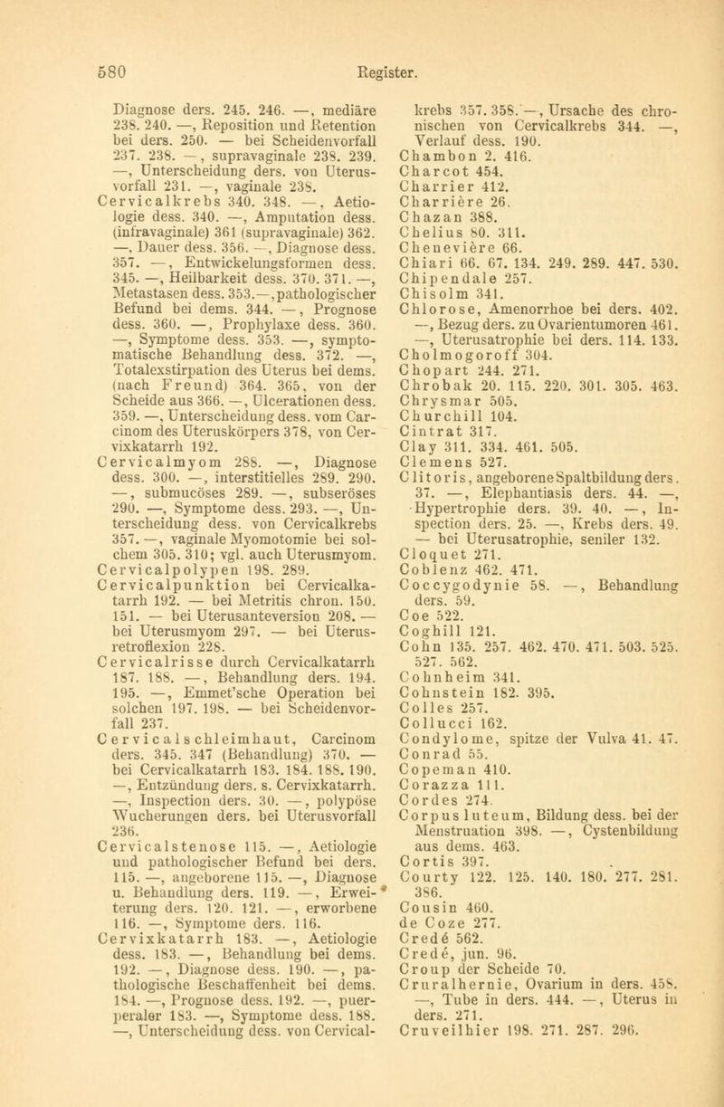 Diagnose ders. 245. 246. —, mediäre 238. 240. —, Reposition und Retention bei ders. 250. — bei Scheidenvorfall 237. 238. —, supravaginale 238. 239. —, Unterscheidung ders. von Uterus- vorfall 231. —, vaginale 238. Cervicalkrebs 340. 348. —, Aetio- logie dess. 340. —, Amputation dess. (infravaginale) 361 (supravaginale) 362. —, Dauer dess. 356. —, Diagnose dess. 357. —, Entwickelungsformen dess. 345. —, Heilbarkeit dess. 370. 371. —, Metastasen dess. 353.—pathologischer Befund bei dems. 344. —, Prognose dess. 360. —, Prophylaxe dess. 360. —, Symptome dess. 353. —, sympto- matische Behandlung dess. 372. —, Totalexstirpation des Uterus bei dems. (nach Freund) 364. 365, von der Scheide aus 366. —, Ulcerationen dess. 359. —, Unterscheidung dess. vom Car- cinom des Uteruskörpers 378, von Cer- vixkatarrh 192. Cervicalmyom 288. —, Diagnose dess. 300. —, interstitielles 289. 290. —, submucöses 289. —, subseröses 290. —, Symptome dess. 293. —, Un- terscheidung dess. von Cervicalkrebs 357. —, vaginale Myomotomie bei sol- chem 305. 310; vgl. auch Uterusmyom. Cervicalpolypen 198. 289. Cervicalpunktion bei Cervicalka- tarrh. 192. — bei Metritis chron. 150. 151. — bei Uterusanteversion 208.— bei Uterusmyom 297. — bei Uterus- retroflexion 228. Cervicalrisse durch Cervicalkatarrh 187. 188. —, Behandlung ders. 194. 195. —, Emmet'sche Operation bei solchen 197. 198. — bei Scheidenvor- fall 237. Cervicalschleimhaut, Carcinom ders. 345. 347 (Behandlung) 370. — bei Cervicalkatarrh 183. 184. 188.190. —, Entzündung ders. s. Cervixkatarrh. —, Inspection ders. 30. —, polypöse Wucherungen ders. bei Uterusvorlall 236. Cervicalstenose 115. —, Aetiologie und pathologischer Befund bei ders. 115. —, angeborene 115. —, Diagnose u. Behandlung ders. 119. —, Erwei-* terung ders. 120. 121. —, erworbene 116. —, Symptome ders. 116. Cervixkatarrh 183. —, Aetiologie dess. 183. —, Behandlung bei dems. 192. —, Diagnose dess. 190. —, pa- thologische Beschaffenheit bei dems. 184. —, Prognose dess. 192. —, puer- peraler 183. —, Symptome dess. 188. —, Unterscheidung dess. von Cervical- krebs 357. 358.—, Ursache des chro- nischen von Cervicalkrebs 344. —, Verlauf dess. 190. Chambon 2. 416. Charcot 454. Charrier 412. Charriere 26. Chazan 388. Chelius 80. 311. Cheneviere 66. Chiari 66. 67. 134. 249. 289. 447. 530. Chipendale 257. Chisoim 341. Chlorose, Amenorrhoe bei ders. 402. —, Bezug ders. zu Ovarientumoren 461. —, Uterusatrophie bei ders. 114. 133. Cholmogoroff 304. Chopart 244. 271. Chrobak 20. 115. 220. 301. 305. 463. Chrysmar 505. Churchill 104. Cintrat 317. Clay 311. 334. 461. 505. Clemens 527. C1 i t o r i s, angeborene Spaltbildung ders. 37. —, Elephantiasis ders. 44. —, Hypertrophie ders. 39. 40. —, In- spection ders. 25. —, Krebs ders. 49. — bei Uterusatrophie, seniler 132. Cloquet 271. Coblenz 462. 471. Coccygodynie 58. —, Behandlung ders. 59. Coe 522. Coghill 121. Cohn 135. 257. 462. 470. 471. 503. 525. 527. 562. Cohn heim 341. Cohnstein 182. 395. Colles 257. Collucci 162. Condylome, spitze der Vulva 41. 47. Conrad 55. Copeman 410. Corazza 111. Cordes 274. Corpus luteum, Bildung dess. bei der Menstruation 398. —, Cystenbildung aus dems. 463. Cortis 397. Courty 122. 125. 140. 180. 277. 281. 386. Cousin 460. de Coze 277. Cred<§ 562. Crede, jun. 96. Croup der Scheide 70. Cruralhernie, Ovarium in ders. 458. —, Tube in ders. 444. —, Uterus in ders. 271. Cruveilhier 198. 271. 287. 296.