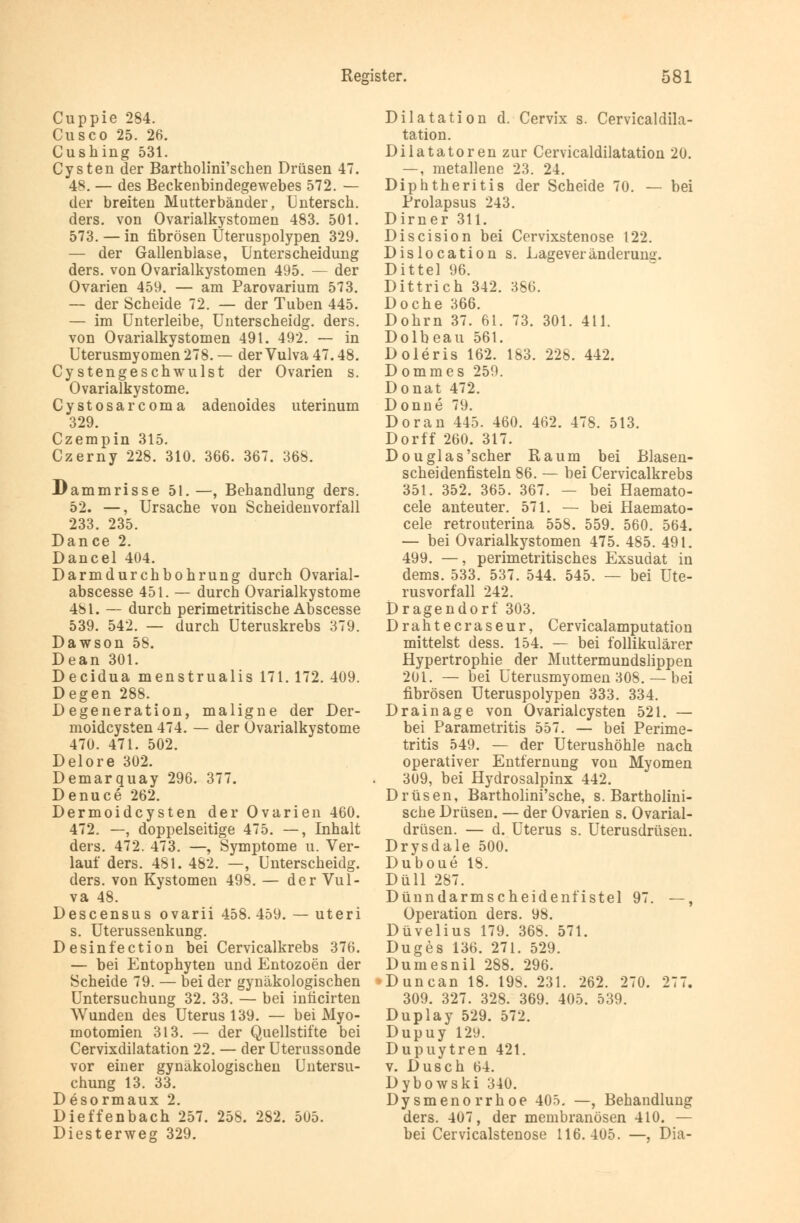 Cuppie 284. Cusco 25. 26. Cushing 531. Cysten der Bartholini'schen Drüsen 47. 48. — des Beckenbindegewebes 572. — der breiten Mutterbänder, Untersch. ders. von Ovarialkystomen 483. 501. 573. — in fibrösen Uteruspolypen 329. — der Gallenblase, Unterscheidung ders. von Ovarialkystomen 495. — der Ovarien 459. — am Parovarium 573. — der Scheide 72. — der Tuben 445. — im Unterleibe, Unterscheidg. ders. von Ovarialkystomen 491. 492. — in Uterusmyomen 278. — der Vulva 47.48. Cystengeschwulst der Ovarien s. Ovarialkystome. Cystosarcoma adenoides uterinum 329. Czempin 315. Czerny 228. 310. 366. 367. 368. Dammrisse 51.—, Behandlung ders. 52. —, Ursache von Scheidenvorfall 233. 235. Dance 2. Dancel 404. Darmdurchbohrung durch Ovarial- abscesse 451. — durch Ovarialkystome 481. — durch perimetritische Abscesse 539. 542. — durch Uteruskrebs 379. Dawson 58. Dean 301. Decidua menstrualis 171. 172. 409. Degen 288. Degeneration, maligne der Der- moidcysten 474. — der Ovarialkystome 470. 471. 502. Delore 302. Demarquay 296. 377. Denuce 262. Dermoidcysten der Ovarien 460. 472. —, doppelseitige 475. —, Inhalt ders. 472. 473. —, Symptome u. Ver- lauf ders. 481. 482. —, Unterscheidg. ders. von Kystomen 498. — der Vul- va 48. Descensus ovarii 458. 459. — uteri s. Uterussenkung. Desinfection bei Cervicalkrebs 376. — bei Entophyten und Entozoen der Scheide 79. — bei der gynäkologischen Untersuchung 32. 33. — bei inficirten Wunden des Uterus 139. — bei Myo- motomien 313. — der Quellstifte bei Cervixdilatation 22. — der Uterussonde vor einer gynäkologischen Untersu- chung 13. 33. Desormaux 2. Dieffenbach 257. 258. 282. 505. Diesterweg 329. Dilatation d. Cervix s. Cervicaldila- tation. Dilatatoren zur Cervicaldilatation 20. —, metallene 23. 24. Diphtheritis der Scheide 70. — bei Prolapsus 243. Dirner 311. Discision bei Cervixstenose 122. Dislocation s. Lageveränderung. Dittel 96. Dittrich 342. 386. Doche 366. Dohrn 37. 61. 73. 301. 411. Dolbeau 561. Doleris 162. 183. 228. 442. Dommes 259. Donat 472. Donne 79. Doran 445. 460. 462. 478. 513. Dorff 260. 317. Douglas'scher Raum bei Blasen- scheidenfisteln 86. — bei Cervicalkrebs 351. 352. 365. 367. — bei Haemato- cele anteuter. 571. — bei Haemato- cele retrouterina 558. 559. 560. 564. — bei Ovarialkystomen 475. 485. 491. 499. —, perimetritisches Exsudat in dems. 533. 537. 544. 545. — bei Ute- rusvorfall 242. Dragendorf 303. Drahtecraseur, Cervicalamputation mittelst dess. 154. — bei follikulärer Hypertrophie der Muttermundslippen 201. — bei Uterusmyomen 308. — bei fibrösen Uteruspolypen 333. 334. Drainage von Ovarialcysten 521. — bei Parametritis 557. — bei Perime- tritis 549. — der Uterushöhle nach operativer Entfernung von Myomen 309, bei Hydrosalpinx 442. Drüsen, Bartholini'sche, s. Bartholini- sche Drüsen. — der Ovarien s. Ovarial- drüsen. — d. Uterus s. Uterusdrüsen. Drysdale 500. Duboue 18. Düll 287. Dünndarmscheidenfistel 97. —, Operation ders. 98. Düvelius 179. 368. 571. Duges 136. 271. 529. Dumesnil 288. 296. >Duncan 18. 19S. 231. 262. 270. 277. 309. 327. 328. 369. 405. 539. Duplay 529. 572. Dupuy 129. Dupuytren 421. v. Dusch 64. Dybowski 340. Dysmenorrhoe 405. —, Behandlung ders. 407, der membranösen 410. — bei Cervicalstenose 116.405. —, Dia-