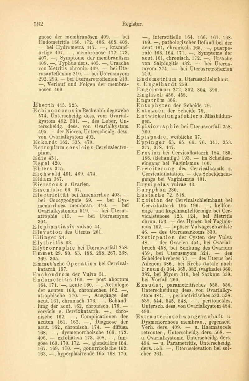 gnose der membranösen 409. — bei Endometritis 166. 172. 406. 408. 409. — bei Hydrometra 417. —, krampf- artige 407. —, membranöse 172. 173. 407. —, Symptome der membranösen 40S. —, Typhus ders. 405. —, Ursache von Metritis chronic. 409. — bei Ute- rusanteflexion 210. — bei Uterusmyom 292. 293. — bei Üterusretronexion 219. —, Verlauf und Folgen der membra- nösen 409. Eberth 445. 525. Echinococcus im Beckenbindegewebe 574, Unterscheidg. dess. vom Ovarial- kystom 492. 501. —, des Leber, Un- terscheidg. dess. von Ovarialkystom 495. — der Nieren, Unterscheidg. dess. von Ovarialkystom 492. Eckardt 162. 335. 470. Ectropiumcerviciss. Cervicalectro- pium. Edis 451. Eggel 420. Ehlers 375. Eichwald 461. 469. 474. Eidam 3S7. Eierstock s. Ovarien. Eisenlohr 66. 67. Electricität bei Amenorrhoe 403. — bei Coccygodynie 59. — bei Dys- menorrhoea membran. 410. — bei Ovarialkystomen 519. — bei Uterus- atrophie 115. — bei Uterusmvom 304. Elephantiasis vulvae 44. Elevation des Uterus 261. Ellinger 24. Elythritis 63. Elytrorraphie bei Uterusvorfall 258. Emmet 29. 80. 83. 188. 258. 267. 268. 269. 305. Emmet'sche Operation bei Cervical- katarrh 197. Enchondrom der Vulva 51. Endometritis 160. — post abortum 164. 171. —, acute 160. —, Aetiologie der acuten 160, chronischen 162. —, atrophische 170. —, Ausgänge der acut. 161, chronisch. 176. —, Behand- lung der acut. 162, chronisch. 176. — cervicis s. Cervixkatarrh. —, chro- nische 162. —, Complicationen der acuten 161. 162. —, Diagnose der acut. 162, chronisch. 174. — diffusa 168. —, dysmenorrhoische 166. 172. 406. — exfoliativa 173. 408. —, fun- göse 169.170. 172. —, glanduläre 164. 167. 169. 170. —, gonorrhoische 162. 163. —, hyperplasirende 165. 16S. 170. —, interstitielle 164. 166. 167. 16S. 169. —, pathologischer Befund bei der acut. 161, chronisch. 165. —, puerpe- rale 163. 164. 171. —. Symptome der acut. 161, chronisch. 172. —, Ursache von Salpingitis 432. — bei Uterus- myom 274. — bei Üterusretronexion 219. Endometrium s. Uterusschleimhaut. v. Engelhardt 259. Engelmann 272. 302. 304. 390. Englisch 456. 458. Engström 366. Entophyten der Scheide 79. Entozoen der Scheide 79. Entwickelungsfehler s.Missbildun- gen. Episiorraphie bei Uterusvorfall 258. 260. Epispadie, weibliche 37. Eppinger 63. 65. 66. 76. 341. 353. 377. 378. 447. Erosion bei Cervicalkatarrh 1S4. 185. 186. (Behandig.) 193. — im Scheiden- eingang bei Vaginismus 100. Erweiterung des Cervicalkanals s. Cervicaldilatation. — des Scheidenein- gangs bei Vaginismus 101. Erysipelas vulvae 43. Euryphon 230. Eustache 72. 518. Excision der Cervicalschleimhaut bei Cervixkatarrh 195. 196. —, keilför- mige und kegelmantelförmige bei Cer- vicalstenose 123. 124, bei Metritis chron. 153. — des Hymen bei Vaginis- mus 102. —lupöser Vulvageschwülste 46. — des Uterussarkoms 339. Exstirpation der Cysten der Vulva 48. — der Ovarien 454, bei Ovarial- bruch 458, bei Senkung des Ovarium 459, bei Uterusmyom 324. — des Scheidenkrebses 77. — des Uterus bei Adenom 386, bei Krebs (totale nach Freund) 364. 365. 382, (vaginale) 366. 382, bei Myom 310, bei Sarkom 339. bei Vorfall 260. Exsudat, parametritisches 555. 556, Unterscheidung dess. von Ovarialky- stom 484. —, perimetritisches 533. 538. 539. 544. 545. 54S. —, peritoneales, Untersch. dess. von Ovarialkystom 484. 490. Extrauterinschwangerschaft u. Dysmenorrhoea membran., gegenseit. Verh. ders. 409. — u. Haematocele retrouter., Unterscheidg. ders. 568. — u. Ovarialkystome, Unterscheidg. ders. 494. — u. Parametritis, Unterscheidg. ders. 556. —, Uteruselevation bei sol- cher 261.
