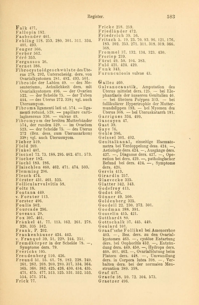 Falk 477. Fallopia 132. Fasbender 401. Fehling 113. 253. 230. 301. 311. 334. 401. 493. Fenger 366. Ferber 562. Fere 353. Fergusson 26. Fernet 386. Fibrocystoidgeschwülste des Ute- rus 278. 292, Unterscheidg. ders. von Ovarialkystomen 281. 492. 493. 501. Fibroide der Labien 49. — des Me- senteriums, Aehnlichkeit ders. mit Ovarialkystomen 496. — der Ovarien 522. — der Scheide 75. — der Tuben 444. — des Uterus 272. 338; vgl. auch Uterusmyom. Fibroma ligamenti lati ut. 574. — liga- menti rotuud. 529. — papilläre carti- laginescens 336. — vulvae 49. Fibromyom der breiten Mutterbänder 574, der runden 529. — im Ovarium 523. — der Scheide 75. — des Uterus 272 (Bez. dess. zum Uterussarkom) 338; vgl. auch Uterusmyom. Fieber 519. Field 269. Finkel 407. Fischel 72. 73. 183. 295. 462. 471. 573. Fischer 182. Fischl 183. 186. Flaischlen 460. 462. 471. 474. 503. Flemming 296. Flesch 474. Förster 431. 461. 525. Follicularvulvitis 58. Foltz 18. Fontana 449. v. Forster 113. Forster 496. Foulis 502. Fourcade 296. Foveaux 29. Fox 397. 461. Fränkel 41. 77. 113. 162. 261. 278. 320. 335 342. Frank, P. 202. Frankenhäuser 424. 442. v. Franque 39. 51. 229. 244. 251. Fremdkörper in der Scheide 78. —, Symptome ders. 79. Frerichs 105. Freudenberg 110. 426. Freund 51. 55. 61. 78. 182. 228. 249. 261. 262. 263. 269. 289. 317. 334. 364. 365. 366. 382. 425. 426. 430. 434. 435. 471. 475. 477. 513. 525. 531. 552. 553. 554. 571. 574. Frick 77. Fricke 258. 259. Friedländer 472. Friedreich 39. 56. Fritsch 5. 19. 23. 70. 93. 96. 121. 176. 183. 202. 253. 271. 311. 318. 319. 366. 368. Frommel 37. 132. 134. 323. 430. Froriep 239. Fürst 49. 50. 104. 3S3. Fuld 421. 424. 429. Funk 343. Furunculosis vulvae 43. Grallez 460. Galvanocaustik, Amputation des Uterus mittelst ders. 125. — bei Ele- phantiasis der äusseren Genitalien 46. — bei fibrösen Polypen 333. — bei follikulärer Hypertrophie der Mutter- mundslippen 193. — bei Myomen des Uterus 308. — bei Uteruskatarrh 181. Garrigues 334. 499. Gascoyen 47. Gast 39. Gaye 76. Gehle 386. Geissei 301. 492. Genitalkanal, einseitige Haemato- metra bei Verdoppelung dess. 424. —, Aetiologie ders. 424. —, Ausgänge ders. 427. —, Diagnose ders. 427. —, Ope- ration bei ders. 429. —, pathologischer Befund bei ders. 424. —, Symptome ders. 426. Gervis 413. Girardin 257. Glaevecke 325. Glatter 342. 343. Godefroy 413. Godot 401. Gönner 49. 500. Goldenberg 325. Goodell 22. 230. 272. 301. Goodman 388. 391. Gosselin 415. 421. Gotthardt SO. Gottschalk 37. 445. 449. Goulard 101. Graafsche Follikel bei Amenorrhoe 403. —, Bez. ders. zu den Ovarial- kystomen 463. —, cystöse Entartung ders. bei Oophoritis 452. —, Entzün- dung ders. 449. 450. —, Hydrops ders. 460. 461. 462. —, Ovarialblutung beim Platzen ders. 448. —, Umwandlung ders. in Corpora lutea 398. —, Ver- halten ders. bei der normalen Men- struation 389. 398. Graf 417. Graefe 58. 59. 72. 304. 573. Graetzer 496.