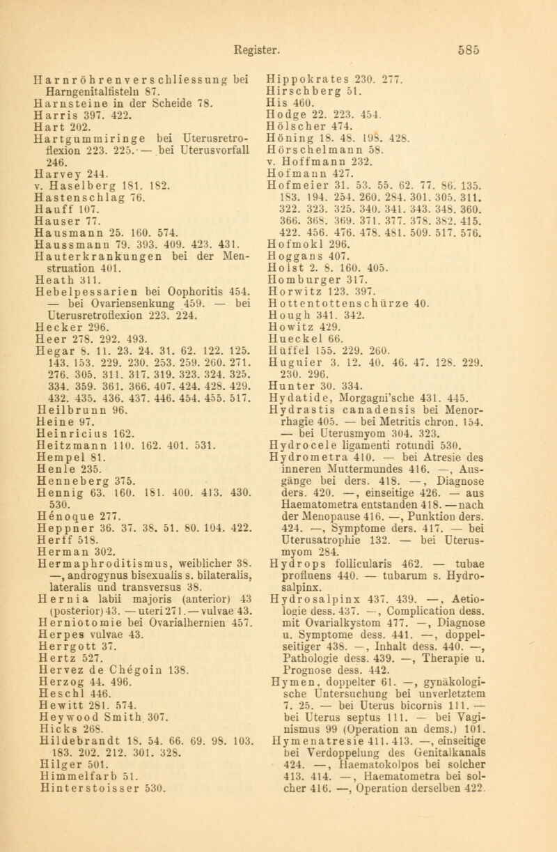 Har nr öh renv er s chliessung bei Harngenitalfisteln 87. Harnsteine in der Scheide 78. Harris 397. 422. Hart 202. Hartgummiringe bei Uterusretro- flexion 223. 225.-— bei Uterusvorfall 246. Harvey 244. v. Haselberg 181. 182. Hastenschlag 76. Hauff* 107. Hauser 77. Hausmann 25. 160. 574. Haussmann 79. 393. 409. 423. 431. Hauterkrankungen bei der Men- struation 401. Heath 311. Hebelpessarien bei Oophoritis 454. — bei Ovariensenkung 459. — bei Uterusretroüexion 223. 224. Hecker 296. Heer 278. 292. 493. Hegar &. 11. 23. 24. 31. 62. 122. 125. 143. 153. 229. 230. 253. 259. 260. 271. 276. 305. 311. 317. 319. 323. 324. 325. 334. 359. 361. 366. 407. 424. 428. 429. 432. 435. 436. 437. 446. 454. 455. 517. Heilbrunn 96. Heine 97. Heinricius 162. Heitzmann 110. 162. 401. 531. Hempel 81. Henle 235. Henneberg 375. Hennig 63. 160. 181. 400. 413. 430. 530. Henoque 277. Heppner 36. 37. 38. 51. 80. 104. 422. Her ff 518. Her man 302. Hermaphroditismus, weiblicher 38. —, androgynus bisexualis s. bilateralis, lateralis und transversus 38. H e r n i a labii majoris (anterior) 43 (posterior) 43. — uteri 271. — vulvae 43. Herniotomie bei Ovarialhernien 457. Herpes vulvae 43. Herrgott 37. Hertz 527. Hervez de Chegoin 138. Herzog 44. 496. Heschl 446. Hewitt 281. 574. Heywood Smith 307. Hicks 26S. Hildebrandt IS. 54. 66. 69. 98. 103. 183. 202. 212. 301. 328. Hilger 501. Himmelfarb 51. Hinterstoisser 530. Hippokrates 230. 277. Hirschberg 51. His 460. Hodge 22. 223. 454. Hölscher 474. Höning IS. 48. 198. 428. Hörschelmann 58. v. Hoff mann 232. Hofmann 427. Hofmeier 31. 53. 55. 62. 77. 86. 135. 183. 194. 254. 260. 284. 301. 305. 311. 322. 323. 325. 340. 341. 343. 34S. 360. 366. 368. 369. 371. 377. 37S. 382. 415. 422. 456. 476. 478. 4SI. 509. 517. 576. Hofmokl 296. Hoggans 407. Holst 2. 8. 160. 405. Homburger 317. Horwitz 123. 397. Hottentottenschürze 40. Hough 341. 342. Howitz 429. Hueckel 66. Hüffel 155. 229. 260. Huguier 3. 12. 40. 46. 47. 128. 229. 230. 296. Hunter 30. 334. Hydatide, Morgagni'sche 431. 445. Hydrastis canadensis bei Menor- rhagie 405. — bei Metritis chron. 154. — bei Uterusmyom 304. 323. Hydrocele ligamenti rotundi 530. Hydrometra 410. — bei Atresie des inneren Muttermundes 416. —, Aus- gänge bei ders. 418. —, Diagnose ders. 420. —, einseitige 426. — aus Haematometra entstanden 418. —nach der Menopause 416. —, Punktion ders. 424. —, Symptome ders. 417. — bei Uterusatrophie 132. — bei Uterus- myom 284. Hydrops follicularis 462. — tubae profluens 440. — tubarum s. Hydro- salpinx. Hydrosaipinx 437. 439. —, Aetio- logie dess. 4c57. —, Complication dess. mit Ovarialkystom 477. —, Diagnose u. Symptome dess. 441. —, doppel- seitiger 438. —, Inhalt dess. 440. —, Pathologie dess. 439. —, Therapie u. Prognose dess. 442. Hymen, doppelter 61. —, gynäkologi- sche Untersuchung bei unverletztem 7. 25. — bei Uterus bicornis 111. — bei Uterus septus 111. — bei Vagi- nismus 99 (Operation an dems.) 101. Hymenatresie411.413. —, einseitige bei Verdoppelung des Genitalkanals 424. —, Haematokolpos bei solcher 413. 414. —, Haematometra bei sol- cher 416. —, Operation derselben 422.