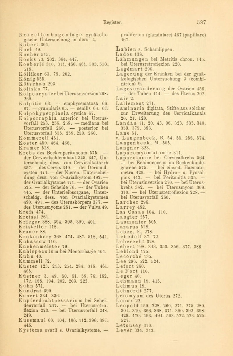 Knieellenbogenlage, gynäkolo- gische Untersuchung in ders. 4. Kobert 3u4. Koch 49. Kocher 515. Kocks 73. 2U2. 364. 447. Koeberlt 310. 311. 460. 461. 505. 510. 519. Kölliker 63. 79. 202. König 555. Kutsch au 293. Kolisko 77. Ko 1 pe ur vnt er bei Uterusinversion 26S. 26». Kolpitis 63. — emphysematosa 66. 67. — granularis 65. — senilis 65. 67. Kolpohy per plasia cystica 67. Kolporraphia anterior bei Uterus- vorfall 253. 256. 258. — mediana bei Uterusvorfall 260. — posterior bei Uterusvorfall 555. 25S. 259. 260. Kommereil 451. Koster 450. 464. 466. Kramer 528. Krebs des Beckenperitoneum 575. — der Cervicalschleimhaut 345. 347, Un- terscheidg. dess. von Cervicalkatarrh 357. —des Cervix 340. — der Dermoid- cysten 474. — der Nieren, Unterschei- dung dess. von Ovarialkystom 492.— der Ovarialkystome 471. — der Ovarien 525. — der Scheide 76. — der Tuben 445. — der Unterleibsorgane, Unter- scheidg. dess. von Ovarialkystomen 49u. 491. — des Uteruskörpers 377. — des Uterusmyoms 281. — der Vulva 49. Kreis 474. Kreissl 26t. Krieger 3S^. 394. 395. 399. 401. Kristeller HS. Kroner 88. Krukenberg 26S. 474. 4S7. 51S. 541. Kubassow HO. Küchenmeister 79. Kühlspeculum bei Menorrhagie 404. Kühn 4U. Kümmell 72. Küster 123. 213. 254. 2^4. 316. 461. 465. Küstner 3. 49. 50. 51. 58. 76. 162. 172. 1SS. 194. 202. 2ü3. 222. Kuhn 571. Kundrat 390. Kunert 334. 336. Kupferdrahtpessarium bei Schei- denvorfall 247. — bei Uterusretro- nexion 223. — bei Uterus Vorfall 24?. 249. Kussmaul 60. L04. 106.112.396.397. 446. KyStoma ovarii s. Ovarialkystome. — proliferum (glanduläre» 467 (papilläre) 467. Labien s. Schamlippen. La dos 13S. Lähmungen bei Metritis chron. 145. bei Uterusretronexion 220. Lagemart 29 Lagerung der Kranken bei der gynä- kologischen Untersuchung 3 icombi- nirten) 9. Lage Veränderung der Ovarien 456. — der Tuben 444. — des Uterus 202. Lair 2. Lallernent 271. Laminaria digitata. Stifte aus solcher zur Erweiterung des Cervicalkanals 20. 21. 120. Landau 11. 20. 43. 96. 323. 335. 340. 359. 379. 3S3. Lane 51. v. Langenbeck. B. 54. 55. 25S. 574. Langenbeck, M. 505. Langner 323. Laparomyomotomie 311. Laparotomie bei Cervicalkrebs 364. — bei Echinococcus im Beckenbinde- gewebe 575. — bei einseit. Haemato- metra 429. — bei Hydro - u. Pyosal- pinx 442. — bei Peritonitis 535. — bei Uterusinversion 270. — bei Uterus- krebs 3S2. — bei Uterusmyom 309. 310. — bei uterusretronexion 22S. — bei Uterus Vorfall 260. Larcher 296. Larrey 4S2. Las Casas 104. 110. Laugier 257. Laumonier 505. Lazarus 52S. Lebec, E. 27S. Lebedeff 37. 72. Leberecbt 328. Lebert 19S. 343. 353. 356. 377. 3S6. Leblond 125. Lecorche 135. Lee 296. 522. 524. Lefort 260. Le Fort llu. Leger 40. Lehmann 18. 415. Lehmus 18. Lehnerdt 277. Leiomyom des Uterus 272. Lenox*22. Leopold 150. 22S. 260. 271. 275. 2S0. 301. 310. 366. 36S. 371. 39u. 392. 39S. 429. 470. 493. 494. 503. 522. 523. 525. 527. Letousey 310. Lever 334. 343.