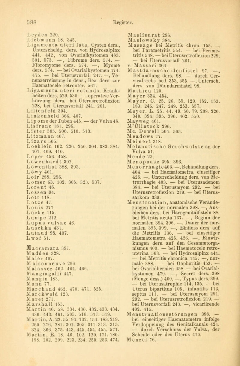 Leyden 220. Liebmann 18. 345. Ligamenta uteri lata, Cysten ders., Unterscheidg. ders. von Hydrosalpinx 441. 442, von Ovarialkystomen 483. 501. 573. —, Fibrome ders. 574. — Fibromyome ders. 574. —, Myome ders. 574. —bei Ovarialkystomen 474. 475. — bei Uterusvorfall 247. —, Ve- nenzerreissung in dens., Bez. ders. zur Haematocele retrouter. 561. Ligamenta uteri rotunda, Krank- heiten ders. 529. 530. —, operative Ver- kürzung ders. bei Uterusretrofiexion 228, bei Uterusvorfall 241. 261. Lilienfeld 304. Linkenheld 366. 407. Lipome der Tuben 445. — der Vulva 48. Lisfranc 181. 296. Lister 505. 506. 510. 513. Litzmann 407. Lizars 505. Loehlein 162. 226. 250.304.383.354. 407. 409. 410. Löper 456. 458. Löwenhardt 392. Löwenthal 388. 393. Löwy 401. Loir 288. 296. Lomer 63. 102. 305. 323. 537. Lorent 46. Lossen 94. Lott 118. Lotze 47. Louis 277. Lücke 115. Lumpe 212. Lupus vulvae 46. Luschka 431. Lutaud 98. 407. Lwof 51. Macramara 397. Madden 328. Maier 407. Maisonneuve 296. Malassez 462. 464. 466. Mangiagalli 447. Mangin 183. Mann 77. Marchand 462. 470. 471. 525. Marckwald 123. Mar et 271. Marshall 155. Martin 40. 58. 334.430.432.433.434. 4M6. 443. 461. 505. 516. 517. 519. Martin, A. 22. 55. 94. 132. 154. 183.219. 260. 276. 281. 301. 305. 311.313. 315. 324. 366. 375. 443. 445. 454. 455. 571. Martin, E. 18. 46. 102. 120. 121.180. 198. 202. 209. 223. 234. 250. 253.474. Maslieurat 296. Maslowsky 384. Massage bei Metritis chron. 155. — bei Parametritis 554. — bei Perime- tritis 548. —bei Uterusretrofiexion 229. — bei Uterusvoriall 261. v. Massari 364. Mastdarmscheidenfistel 97. —, Behandlung ders. 98. — durch Cer- vicalkrebs bed. 353. 355. —, Untersch. ders. von Dünndarmfistel 98. Mathieu 120. Mayer 334. 454. Mayer, C. 25. 26. 55. 129. 152. 153. 183. 246. 247. 249. 253. 557. Mayer, L. 25. 44. 49. 50. 79. 208. 220. 340. 394. 395. 396. 402. 550. Mayweg 461. M'Clintock 296. Mc. Dowell 504. 505. Meadows 77. Meinert 318. Melanotische Geschwülste an der Vulva 51. Mende 23. Menopause 395. 396. Menorrhagie 403. —, Behandlung ders. 404. — bei Haematometra, einseitiger 426. —, Unterscheidung ders. von Me- trorrhagie 403. — bei Uterusadenom 384. — bei Uterusmyom 292. — bei Uterusretrofiexion 219. — bei Uterus- sarkom 339. Menstruation, anatomische Verände- rungen bei der normalen 398. —, Aus- bleiben ders. bei Harngenitalfisteln 88, bei Metritis acuta 137. —, Beginn der normalen 394. 396. —, Dauer der nor- malen 395. 399. —, Einfluss ders. auf die Metritis 136. — bei einseitiger Haematometra 425. 426. —, Einwir- kungen ders. auf den Gesammtorga- nismus 400. — bei Haematocele retro- uterina 563. — bei Hydrosalpinx 441. — bei Metritis chronica 145. —, nor- male 388. — bei Oophoritis 453. — bei Ovarialhernien 458. — bei Ovarial- kystomen 479. —, Secret ders. 398 (Menge dess.) 400. —, Typus ders. 399. — bei Uterusatrophie 114.135. — bei Uterus bipartitus 105, infantilis 113, septus 111. — bei Uterusmyom 291. 292. — bei Uterusretrofiexion 219. — bei Uterusvorfall 243. —, vicariirende 402. 415. Menstruationsstörungen 388. — bei einseitiger Haematometra infolge Verdoppelung des Genitalkanals 424. — durch Verschluss der Vulva, der Scheide oder des Uterus 410. Menzel 76.