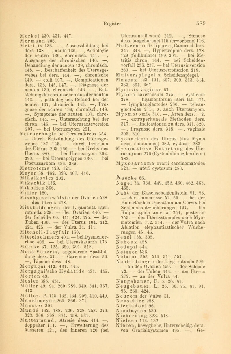 Merkel 430. 431. 447. M er mann 208. Metritis 136. —, Abscessbildung bei ders. 138. —, acute 136. —, Aetiologie der acuten 136, chronisch. 141. —, Ausgäuge der chronischen 146. —, Behandlung der acuten 139, chronisch. 148. —. Beschaffenheit des Uterusge- webes bei ders. 144. —, chronische 140. — colli IST. —, Complicationen ders. 138. 145. 147. —, Diagnose der acuten 139, chronisch. 146. —, Ent- stehung der chronischen aus der acuten 143. —, pathologisch. Befund bei der acuten 137, chronisch. 143. —, Pro- gnose der acuten 139, chronisch. 148. —, Symptome der acuten 137, chro- nisch. 144. —, Untersuchung bei der chron. 146. — bei Uterusanteversion 207. — bei Uterusmyom 291. Metrorrhagie bei Cervicalkrebs 354. — durch Entzündung des Uterusge- webes 137. 145. — durch Inversion des Uterus 265. 266. — bei Krebs des Uterus 3S0. — bei Uterusmyom 292. 293. — bei Uteruspolypen 330. — bei Uterussarkom 336. 339. Metrotome 120. 121. Meyer 38. 162. 398. 407. 410. Mihalkovicz 202. Mikschik 136. Mikulicz 366. Miller 180. Mischgeschwülste der Ovarien 52S. — des Uterus 278. Missbildungen der Ligamenta uteri rotunda 529. — der Ovarien 446. — der Scheide 60. 411. 424. 425. — der Tuben 430. — des Uterus 104. 412. 424. 425. — der Vulva 34. 411. Mitchell-Playfair 160. M i 11 e 1 s c h m e r z 401. — bei Dysmenor- rhoe 406. — bei Uteruskatarrh 173. Mörike 37. 125. 390. 391. 518. Mons Veneris, angeborene Spaltbil- dung dess. 37. —, Carcinom dess. 50. —, Lipome dess. 48. Morgagni 412. 431. 445. Morgagni'sche Hydatide 431. 445. Morton 49. Mosler 386. 451. Müller 49. 94. 260. 289. 340. 341. 367. 413. Müller, P. 115. 132. 134. 209.410.449. Münchmeyer 260. 366. 371. Münster 301. Munde 162. 188. 226. 22S. 253. 270. 323. 366. 36S. 374. 458. 531. Muttermund, Atresie dess. 414. —, doppelter 111. —, Erweiterung des äusseren 121, des inneren 120 (bei Uterusanteflexion) 212. —, Stenose dess. (angeborene) 115 (erworbene) 116. Muttermundslippen, Cancroid ders. 347. 348. —, Hvpertrophie ders. 128. 129 (follikuläre) 199.201. — bei Me- tritis chron. 144. — bei Scheiden- vorfall 236. 237. — bei Uterusinversion 263. — bei Uterusretrotiexion 218. Mutter Spiegel s. Scheidenspiegel. Muzeux 123. 191. 307. 309. 313. 314. 333. 364. 367. Mycosis vaginae 67. Myoma cavernosum 275. — cysticum 278. — ligamentorum uteri lat. 574. — lymphangiectodes 280. — telean- giectodes 275; s. auch Uterusmyom. My omotomie 310. —, Arten ders.^312. —, extraperitoneale Methoden ders. 317. —, Indicationen zu ders. 311.320. —, Prognose ders. 318. —, vaginale 305. 310. Myosarkom des Uterus (aus Myom dess. entstanden) 282, cystöses 283. Myxomatöse Entartung des Ute- rusmyoms 276 (Cystenbildung bei ders.) 283. Myxosarcoma ovarii carcinomatodes 527. — uteri cystosum 283. ^ aecke 66 Nagel 34. 334. 449. 452. 460. 462. 463. 465. Naht der Blasenscheidentisteln 91. 93. — der Dammrisse 52. 53. — bei der Emmet'schen Operation am Cervix bei Schleimhautwucherungen 197. — bei Kolporraphia anterior 254, posterior 255. — des Uterusstumpfes nach Myo- motomien 312. 314. — der Vulva nach Ablation elephantiastischer Wuche- rungen 45. 46. Nebel 135. 305. Neboux 45S. Nedopil 344. Neisser 536. Nelaton 505. 510. 511. 557. Neubildungen der Ligg. rotunda 529. — an den Ovarien 459. — der Scheide 72. — der Tuben 444. — am Uterus 272. — an der Vulva 44. Neugebauer, F. 5. 26. 81. Neugebauer, L. 26. 30. 75. 81. 94. 95. 260. 424. Neurom der Vulva 51. Neuschier 288. Nicoladoni 96. Nicolaysen 530. Nieberding 323. 518. Nielsen 113. 132. Nieren, bewegliche, Unterscheidg. ders. von Ovarialkystomen 495. —, Ge-