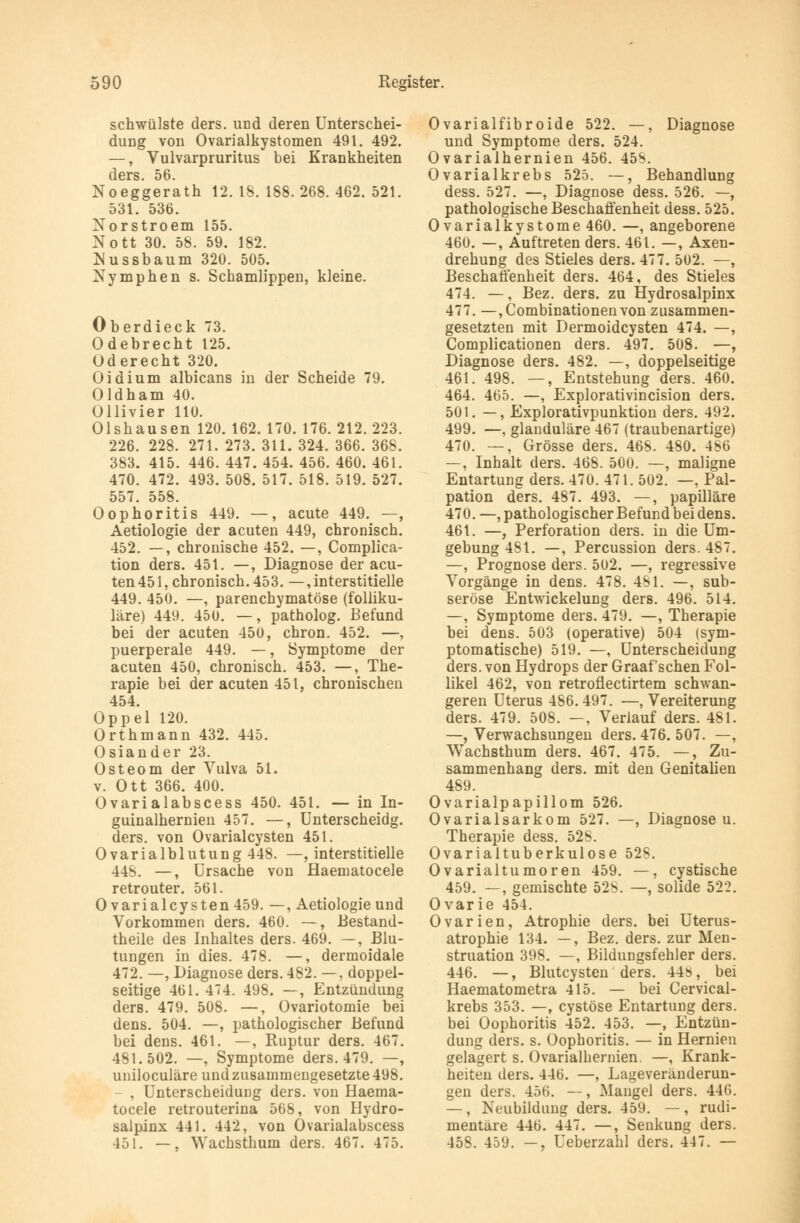 schwülste ders. und deren Unterschei- dung von Ovarialkystomen 491. 492. —, Vulvarpruritus bei Krankheiten ders. 56. Noeggerath 12. 18. 188. 268. 462. 521. 531. 536. Norstroem 155. Nott 30. 58. 59. 182. Nussbaum 320. 505. Nymphen s. Schamlippen, kleine. Oberdieck 73. Odebrecht 125. Oderecht 320. Oidium albicans in der Scheide 79. Oldham 40. Ollivier 110. Olshausen 120. 162. 170. 176. 212. 223. 226. 228. 271. 273. 311. 324. 366. 368. 383. 415. 446. 447. 454. 456. 460. 461. 470. 472. 493. 508. 517. 518. 519. 527. 557. 558. Oophoritis 449. —, acute 449. —, Aetiologie der acuten 449, chronisch. 452. —, chronische 452. —, Complica- tion ders. 451. —, Diagnose der acu- ten 451, chronisch. 453. —, interstitielle 449. 450. —, parenchymatöse (folliku- läre) 449. 450. —, patholog. Befund bei der acuten 450, chron. 452. —, puerperale 449. —, Symptome der acuten 450, chronisch. 453. —, The- rapie bei der acuten 451, chronischen 454. Oppel 120. Orthmann 432. 445. Oslander 23. Osteom der Vulva 51. v. Ott 366. 400. Ovarialabscess 450. 451. — in In- guinalhernien 457. —, Unterscheidg. ders. von Ovarialcysten 451. Ovarialblutung448. —, interstitielle 44S. —, Ursache von Haematocele retrouter. 561. Ovarialcysten 459. —, Aetiologie und Vorkommen ders. 460. —, Bestand- teile des Inhaltes ders. 469. —, Blu- tungen in dies. 478. —, dermoidale 472. —, Diagnose ders. 482. —, doppel- seitige 461. 474. 498. —, Entzündung ders. 479. 508. —, Ovariotomie bei dens. 504. —, pathologischer Befund bei dens. 461. —, Ruptur ders. 467. 481.502. —, Symptome ders. 479. —, uniloculäre und zusammengesetzte 498. - , Unterscheidung ders. von Haema- tocele retrouterina 568, von Hydro- salpinx 441. 442, von Ovarialabscess 451. —, Wachsthum ders. 467. 475. Ovarialfibroide 522. —, Diagnose und Symptome ders. 524. Ovarialhernien 456. 45$. Ovarialkrebs 525. —, Behandlung dess. 527. —, Diagnose dess. 526. —, pathologische Beschaffenheit dess. 525. Ovarialkystome 460. —, angeborene 460. —, Auftreten ders. 461. —, Axen- drehung des Stieles ders. 477. 502. —, Beschaffenheit ders. 464, des Stieles 474. —, Bez. ders. zu Hydrosalpinx 477. —,Combinationenvon zusammen- gesetzten mit Dermoidcysten 474. —, Complicationen ders. 497. 508. —, Diagnose ders. 482. —, doppelseitige 461. 498. —, Entstehung ders. 460. 464. 465. —, Explorativincision ders. 501. —, Explorativpunktion ders. 492. 499. —, glanduläre 467 (traubenartige) 470. —, Grösse ders. 468. 480. 486 —, Inhalt ders. 468. 500. —, maligne Entartung ders. 470. 471. 502. —, Pal- pation ders. 487. 493. —, papilläre 470. —, pathologischer Befund bei dens. 461. —, Perforation ders. in die Um- gebung 481. —, Percussion ders. 487. —, Prognose ders. 502. —, regressive Vorgänge in dens. 478. 4SI. —, sub- seröse Entwicklung ders. 496. 514. —, Symptome ders. 479. —, Therapie bei dens. 503 (operative) 504 (sym- ptomatische) 519. —, Unterscheidung ders. von Hydrops der Graafschen Fol- likel 462, von retroflectirtem schwan- geren Uterus 486.497. —, Vereiterung ders. 479. 508. —, Verlauf ders. 481. —, Verwachsungen ders. 476. 507. —, Wachsthum ders. 467. 475. —, Zu- sammenhang ders. mit den Genitalien 489. Ovarialpapillom 526. Ovarialsarkom 527. —, Diagnose u. Therapie dess. 52S. Ovarialtuberkulose 528. Ovarialtumoren 459. —, cystische 459. —, gemischte 52b. —, solide 522. Ovarie 454. Ovarien, Atrophie ders. bei Uterus- atrophie 134. —, Bez. ders. zur Men- struation 398. —, Bildungsfehler ders. 446. —, Blutcysten ders. 44s, bei Haematometra 415. — bei Cervical- krebs 353. —, cystöse Entartung ders. bei Oophoritis 452. 453. —, Entzün- dung ders. s. Oophoritis. — in Hernien gelagert s. Ovarialhernien. —, Krank- heiten ders. 446. —, Lageveränderun- gen ders. 456. —, Mangel ders. 440. —, Neubildung ders. 459. —, rudi- mentäre 446. 447. —, Senkung ders. 458. 459. —, Ueberzahl ders. 447. —