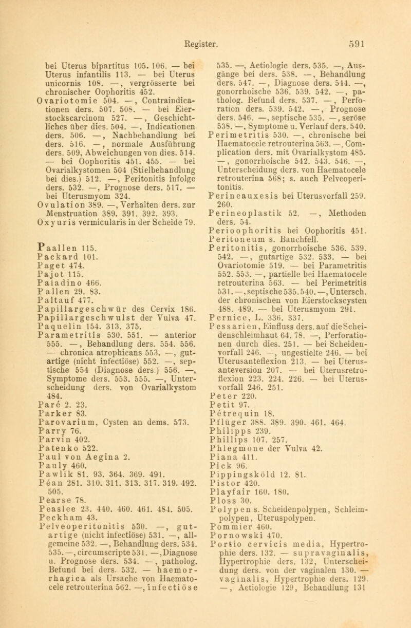 bei Uterus bipartitus 105. 106. — bei Uterus infantilis 113. — bei Uterus unicornis 10S. —, vergrösserte bei chronischer Oophoritis 452. Ovariotomie 504. —, Contraindica- tionen ders. 507. 508. — bei Eier- stockscarcinom 527. —, Geschicht- liches über dies. 504. —, Indicationen ders. 506. —, Nachbehandlung bei ders. 516. —, normale Ausführung ders. 509, Abweichungen von dies. 514. — bei Oophoritis 451. 455. — bei Ovarialkystomen 504 (Stielbehandlung bei dies.) 512. —, Peritonitis infolge ders. 532. —, Prognose ders. 517. — bei Uterusmyom 324. Ovulation 389. —, Verhalten ders. zur Menstruation 389. 391. 392. 393. O x y ur is vermicularis in der Scheide 79. Paallen 115. Packard 101. Paget 474. Pajot 115. Paiadino 466. P allen 29. 83. Paltauf 477. Papillargeschwür des Cervix 186. Papillargeschwulst der Vulva 47. Paquelin 154. 313. 375. Parametritis 530. 551. — anterior 555. —, Behandlung ders. 554. 556. — chronica atrophicans 553. —, gut- artige (nicht infectiöse) 552. —, sep- tische 554 (Diagnose ders.) 556. —, Symptome ders. 553. 555. —, Unter- scheidung ders. von Ovarialkystom 484. Pare 2. 23. Parker 83. Parovarium, Cysten an dems. 573. Parry 76. Parvin 402. Patenko 522. Paul von Aegina 2. Pauly 460. Pawlik 81. 93. 364. 369. 491. Pean 281. 310. 311. 313. 317. 319. 492. 505. Pearse 78. Peaslee 23. 440. 460. 461. 484. 505. Peckham 43. Pelveoperitonitis 530. —, gut- artige (nicht infectiöse) 531. —, all- gemeine 532. —, Behandlung ders. 534. 535. —, circumscripte 531. —,Diagnose u. Prognose ders. 534. —, patholog. Befund bei ders. 532. — haemor- rhagica als Ursache von Haemato- cele retrouterina 562. —, infectiöse 535. —, Aetiologie ders. 535. —, Aus- gänge bei ders. 538. —, Behandlung ders. 547. —, Diagnose ders. 544. —, gonorrhoische 536. 539. 542. —, pa- tholog. Befund ders. 537. —, Perfo- ration ders. 539. 542. —, Prognose ders. 546. —, septische 535. —, seröse 538. —, Symptome u. Verlauf ders. 540. Perimetritis 530. —. chronische bei Haematoceie retrouterina 563. —. Com- plication ders. mit Ovarialkystom 485. —, gonorrhoische 542. 543. 546. —, Unterscheidung ders. von Haematoceie retrouterina 568; s. auch Pelveoperi- tonitis. Perineauxesis bei Uterusvorfall 259. 260. Perineoplastik 52. —, Methoden ders. 54. Perioophoritis bei Oophoritis 451. Peritoneum s. Bauchfell. Peritonitis, gonorrhoische 536. 539. 542. —, gutartige 532. 533. — bei Ovariotomie 519. — bei Parametritis 552. 553. —, partielle bei Haematoceie retrouterina 563. — bei Perimetritis 531. —, septische 535.540. —, Untersch. der chronischen von Eierstockscysten 488. 489. — bei Uterusmyom 291. Pernice, L. 336. 337. Pessarien, Einfluss ders. auf die Schei- denschleimhaut 64. 78. —, Perforatio- nen durch dies. 251. — bei Scheiden- vorfall 246. — ungestielte 246. — bei Uterusanteflexion 213. — bei Uterus- anteversion 207. — bei Uterusretro- flexion 223. 224. 226. — bei Uterus- vorfall 246. 251. Peter 220. Petit 97. Petrequin 18. Pflüger 388. 389. 390. 461. 464. Philipps 239. Phillips 107. 257. Phlegmone der Vulva 42. Piana 411. Pick 96. Pippingsköld 12. 81. Pistor 420. Playfair 160. 180. Ploss 30. Polypen s. Scheidenpolypen, Schleim- polypen, Uteruspolypen. Pommier 46U. Pornowski 470. Portio cervicis media, Hypertro- phie ders. 132. — supravaginalis, Hypertrophie ders. 132, Unterschei- dung ders. von der vaginalen 130. — vaginalis, Hypertrophie ders. 129. —, Aetiologie 129, Behandlung 131