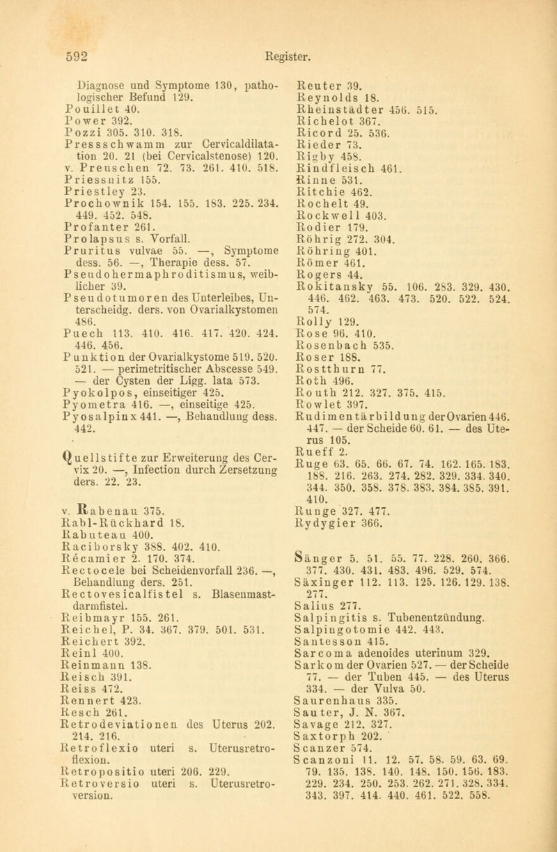 Diagnose und Symptome 130, patho- logischer Befund 129. Pouillet 40. Power 392. Pozzi 305. 310. 318. Pressschwamm zur Cervicaldilata- tion 20. 21 (bei Cervicalstenose) 120. v. Preuschen 72. 73. 261. 410. 518. Priessnitz 155. Priestley 23. Prochownik 154. 155. 183. 225.234. 449. 452. 548. Profanter 261. Prolapsus s. Vorfall. Pruritus vulvae 55. —, Symptome dess. 56. —, Therapie dess. 57. Pseudohermaphroditismus, weib- licher 39. Pseudotumoren des Unterleibes, Un- terscheidg. ders. von Ovarialkystomen 486. Puech 113. 410. 416. 417. 420. 424. 446. 456. Punktion der Ovarialkystome 519. 520. 521. — perimetritischer Abscesse 549. — der Cysten der Ligg. lata 573. Pyokolpos, einseitiger 425. Pyometra 416. —, einseitige 425. Pyosalpinx441. —, Behandlung dess. 442. Quellstifte zur Erweiterung des Cer- vix 20. —, Infection durch Zersetzung ders. 22. 23. v. ßabenau 375. Rabl-Rückhard 18. Rabuteau 400. Raciborsky 388. 402. 410. Recamier 2. 170. 374. Rectocele bei Scheidenvorfall 236. —, Behandlung ders. 251. Rectovesicalfistel s. Blasenmast- darmfistel. Reibmayr 155. 261. Reichel, P. 34. 367. 379. 501. 531. Reichert 392. Reinl 400. Reinmann 138. Reisch 391. Reiss 472. Rennert 423. Resch 261. Retrodeviationen des Uterus 202. 214. 216. Retroflexio uteri s. Uterusretro- flexion. Retropositio uteri 206. 229. Retroversio uteri s. Uterusretro- version. Reuter 39. Reynolds 18. Rheinstädter 456. 515. Richelot 367. Ricord 25. 536. Rieder 73. Rigby 458. Rindfleisch 461. Rinne 531. Ritchie 462. Rochelt 49. Rockwell 403. Rodier 179. Röhrig 272. 304. Röhring 401. Römer 461. Rogers 44. Rokitansky 55. 106. 283. 329. 430. 446. 462. 463. 473. 520. 522. 524. 574. Rolly 129. Rose 96. 410. Rosenbach 535. Roser 188. Rostthurn 77. Roth 496. Routh 212. 327. 375. 415. Rowlet 397. Rudimentärbildung der Ovarien 446. 447. — der Scheide 60. 61. — des Ute- rus 105. Rueff 2. Rüge 63. 65. 66. 67. 74. 162. 165. 183. 188. 216. 263. 274. 282. 329. 334. 340. 344. 350. 358. 378. 383. 384. 385. 391. 410. Runge 327. 477. Rydygier 366. Sänger 5. 51. 55. 77. 228. 260. 366. 377. 430. 431. 483. 496. 529. 574. Säxinger 112. 113. 125.126.129.138. 277. Salius 277. Salpingitis s. Tubenentzündung. Salpingotomie 442. 443. Santesson 415. Sarcoma adenoides uterinum 329. Sarkom der Ovarien 527. — der Scheide 77. — der Tuben 445. — des Uterus 334. — der Vulva 50. Saurenhaus 335. Sau ter, J. N. 367. Savage 212. 327. Saxtorph 202. Scanzer 574. Scanzoni 11. 12. 57. 58. 59. 63. 69. 79. 135. 13S. 140. 148. 150. 156. 183. 229. 234. 250. 253.262.271.328.334. 343. 397. 414. 440. 461. 522. 558.