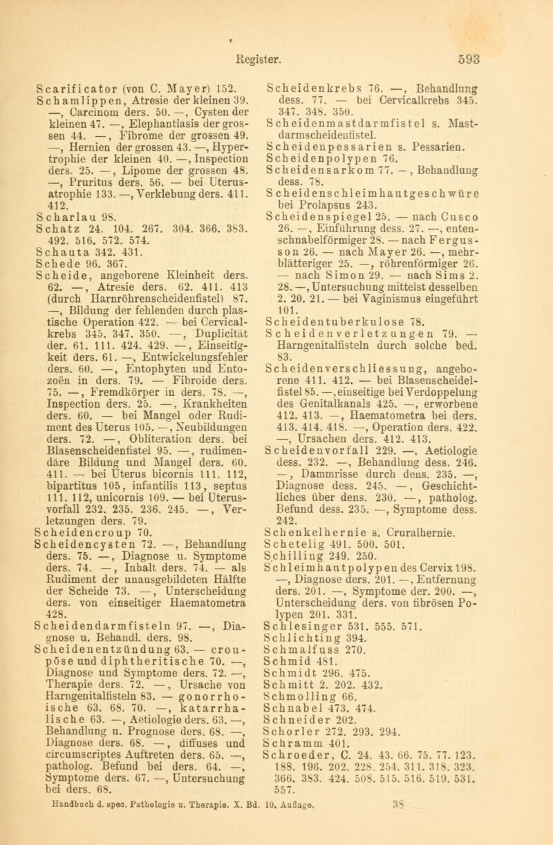 Scarificator (von C. Mayer) 152. Schamlippen, Atresie der kleinen 39. —, Carcinom ders. 50. —, Cysten der kleinen 47. —, Elephantiasis der gros- sen 44. —, Fibrome der grossen 49. —, Hernien der grossen 43. —, Hyper- trophie der kleinen 40. —, Inspection ders. 25. —, Lipome der grossen 48. —, Pruritus ders. 56. — bei Uterus- atrophie 133. —, Verklebung ders. 411. 412. S charlau 98. Schatz 24. 104. 267. 304. 366. 3S3. 492. 516. 572. 574. Schauta 342. 431. Schede 96. 367. Scheide, angeborene Kleinheit ders. 62. —, Atresie ders. 62. 411. 413 (durch Harnröhrenscheidenfistel) 87. —, Bildung der fehlenden durch plas- tische Operation 422. — bei Cervical- krebs 345. 347. 350. —, Duplicität der. 61. 111. 424. 429. —, Einseitig- keit ders. 61. —, Entwickelungsfehler ders. 60. —, Entophyten und Ento- zoen in ders. 79. — Fibroide ders. 75. —, Fremdkörper in ders. 78. —, Inspection ders. 25. —, Krankheiten ders. 60. — bei Mangel oder Rudi- ment des Uterus 105. —, Neubildungen ders. 72. —, Obliteration ders. bei Blasenscheidenfistel 95. —, rudimen- däre Bildung und Mangel ders. 60. 411. — bei Uterus bicornis 111. 112, bipartitus 105, infantilis 113, septus 111. 112, unicornis 109. — bei Uterus- vorfall 232. 235. 236. 245. —, Ver- letzungen ders. 79. Scheidencroup 70. Scheidencysten 72. —, Behandlung ders. 75. —, Diagnose u. Symptome ders. 74. —, Inhalt ders. 74. — als Rudiment der unausgebildeten Hälfte der Scheide 73. —, Unterscheidung ders. von einseitiger Haematometra 428. Scheidendarmfisteln 97. —, Dia- gnose u. Behandl. ders. 98. Scheidenentzündung 63.— crou- pöse und diphtheritische 70. —, Diagnose und Symptome ders. 72. —, Therapie ders. 72. —, Ursache von Harngenitalfisteln 83. — gonorrho- ische 63. 68. 70. —, katarrha- lische 63. —, Aetiologie ders. 63.—, Behandlung u. Prognose ders. 68. —, Diagnose ders. 68. —, diffuses und circumscriptes Auftreten ders. 65. —, patholog. Befund bei ders. 64. —, Symptome ders. 67. —, Untersuchung bei ders. 68. Scheidenkrebs 76. —, Behandlung dess. 77. — bei Cervicalkrebs 345. 347. 348. 350. Scheidenmastdarmfistel s. Mast- darmscheidenfistel. Scheidenpessarien s. Pessarien. Scheidenpolypen 76. Scheidensarkom 77. — , Behandlung dess. 78. Scheidenschleimhautgeschwüre bei Prolapsus 243. Scheidenspiegel 25. —nach Cusco 26. —, Einführung dess. 27. —, enten- schnabelförmiger 28. — nach F e r g u s - son 26. — nach Mayer 26. —, mehr- blätteriger 25. —, röhrenförmiger 26. — nach Simon 29. — nach Sims 2. 28. —, Untersuchung mittelst desselben 2. 20. 21. — bei Vaginismus eingeführt 101. Scheidentuberkulose 78. S c h eiden verletz unge n 79. — Harngenitalfisteln durch solche bed. 83. Scheidenverschliessung, angebo- rene 411. 412. — bei Blasenscheidel- fistel 85. —, einseitige bei Verdoppelung des Genitalkanals 425. —, erworbene 412. 413. —, Haematometra bei ders. 413. 414. 418. —, Operation ders. 422. —, Ursachen ders. 412. 413. Scheiden vor fall 229. —, Aetiologie dess. 232. —, Behandlung dess. 246. —, Dammrisse durch dens. 235. —, Diagnose dess. 245. —, Geschicht- liches über dens. 230. —, patholog. Befund dess. 235. —, Symptome dess. 242. Schenkelhernie s. Cruralhernie. Schetelig 491. 500. 501. Schilling 249. 250. SchleimhautpolypendesCervixl9S. —, Diagnose ders. 201. —. Entfernung ders. 201. —, Symptome der. 200. —, Unterscheidung ders. von fibrösen Po- lypen 201. 331. Schlesinger 531. 555. 571. Schlichting 394. Schmalfuss 270. Schmid 481. Schmidt 296. 475. Schmitt 2. 202. 432. Schmolling 66. Schnabel 473. 474. Schneider 202. Schorler 272. 293. 294. Schramm 401. Schroeder, C. 24. 43. 66. 75. 77. 123. 188. 196. 202. 228. 254. 311. 318. 323. 366. 3S3. 424. 508. 515. 516. 519. 531. 557. Handbuch d. speo. Pathologie u. Therapie. X. Bd. 10. Auflage.