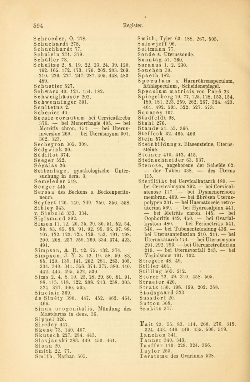 Schroeder, 0. 278. Schuchardt 278. Schuchhardt 77. Schülein 271. 379. Schüller 73. Schultze 2. 8. 19. 22. 23. 24. 39. 120. 162. 165. 172. 173. 176. 202. 203. 209. 210. 226. 227. 247. 287. 405. 448. 483. 489. Schustler 527. Schwarz 40. 121. 154. 182. Schweighäuser 202. Schwenninger 301. Scultetus 2. Sebenier 44. Seeale cornutum bei Cervicalkrebs 376. — bei Menorrhagie 405. — bei Metritis chron. 154. — bei Uterus- inversion 269. — bei Uterusmyom 301. 302. 323. Secheyron 305. 309. Sedgwick 30. Sedillot 374. Seeger 522. Segalas 26. Seitenlage, gynäkologische Unter- suchung in ders. 3. Semeleder 519. Senger 445. Serosa des Beckens s. Beckenperito- neum. Seyfert 126. 140. 249. 250. 356. 558. Sibley 343. v. Siebold 333. 334. Sigismund 392. Simon 11. 12. 20. 25. 29. 30. 51. 52. 54. 80. 83. 85. 88. 91. 92. 95. 96. 97. 98. 107. 122. 123. 125. 129. 153. 191. 198. 200. 208. 257. 259. 260. 334. 374. 423. 491. Simpson, A. R. 12. 75. 132. 374. Simpson, J. Y. 3. 12. 19. 58. 59. 83. 85. 120. 135. 141. 202. 281. 283. 305. 334. 340. 341. 356. 374. 377. 380. 440. 442. 444. 495. 522. 539. Sims 2. 4. 8. 19. 25. 28. 29. 80. 81. 91. 98. 115. 118. 122. 208. 213. 258. 305. 324. 327. 400. 505. Sinclair 369. de SinSty 390. 447. 452. 462. 464. 466. Sinus urogenitalis, Mündung des Mastdarms in dens. 36. Sippel 320. Siredey 447. Skene 73. 140. 407. Skutsch 227. 284. 443. Slavjanski 383. 449. 450. 464. Sloan 20. Smith 22. 77. Smith, Nathan 505. Smith, Tyler 63. 188. 267. 505. Solowjeff 96. Soltmann 77. Sonde s. Uterussonde. Sonntag 51. 260. Soranus 1. 2. 230. Souchon 30. Spaeth 182. Speculum s. Harnröhrenspeculum, Kühlspeculum, Scheidenspiegel. Speculum matricis von Pare 23. Spiegelberg 19. 77. 125.128. 153. 154. 180. 181. 223. 259. 262. 267. 324. 423. 461. 492. 505. 522. 527. 573. Squarey 107. Stadfeldt 98. Stahl 276. Staude 51. 55. 366. Steffeck 32. 465. 466. Stein 574. Steinbildung s. Blasensteine, Uterus- steine Steiner 410. 412. 415. Steinschneider 63. 537. Stenose, angeborene der Scheide 62. — der Tuben 438. — des Uterus 115. Sterilität bei Cervicalkatarrh 189. — bei Cervicalmyom 292. — bei Cervical- stenose 117. — bei Dysmenorrhoea membran. 409. — bei fibrösen Uterus- polypen 331. — bei Haematocele retro- uterina 569. — bei Hydrosalpinx 441. — bei Metritis chron. 145. — bei Oophoritis 449. 450. — bei Ovarial- kystom 480. — bei Perimetritis 541. 546. — bei Tubenentzündung 436. — bei Uterusanteflexion 210. 211. — bei Uteruskatarrh 174. — bei Uterusmyom 291. 292. 293. — bei Uterusretroflexion 219. — bei Uterusvorfall 243. — bei Vaginismus 101. 102. Stiegele 48. 49. Stiller 401. Stilling 505. 512. Storer 22. 49. 310. 45S. 505. Straeter 420. Stratz 130. 198. 199. 202. 358. Studsgaard 323. Sussdorf 20. Sutton 368. Szukits 377. Tait 23. 55. 83. 114. 260. 276. 319. 324. 443. 446. 449. 455. 506. 519. Tanchon 341. Tanner 340. 343. Tau ff er 110. 229. 324. 366. Taylor 253. Teratome des Ovariums 528.