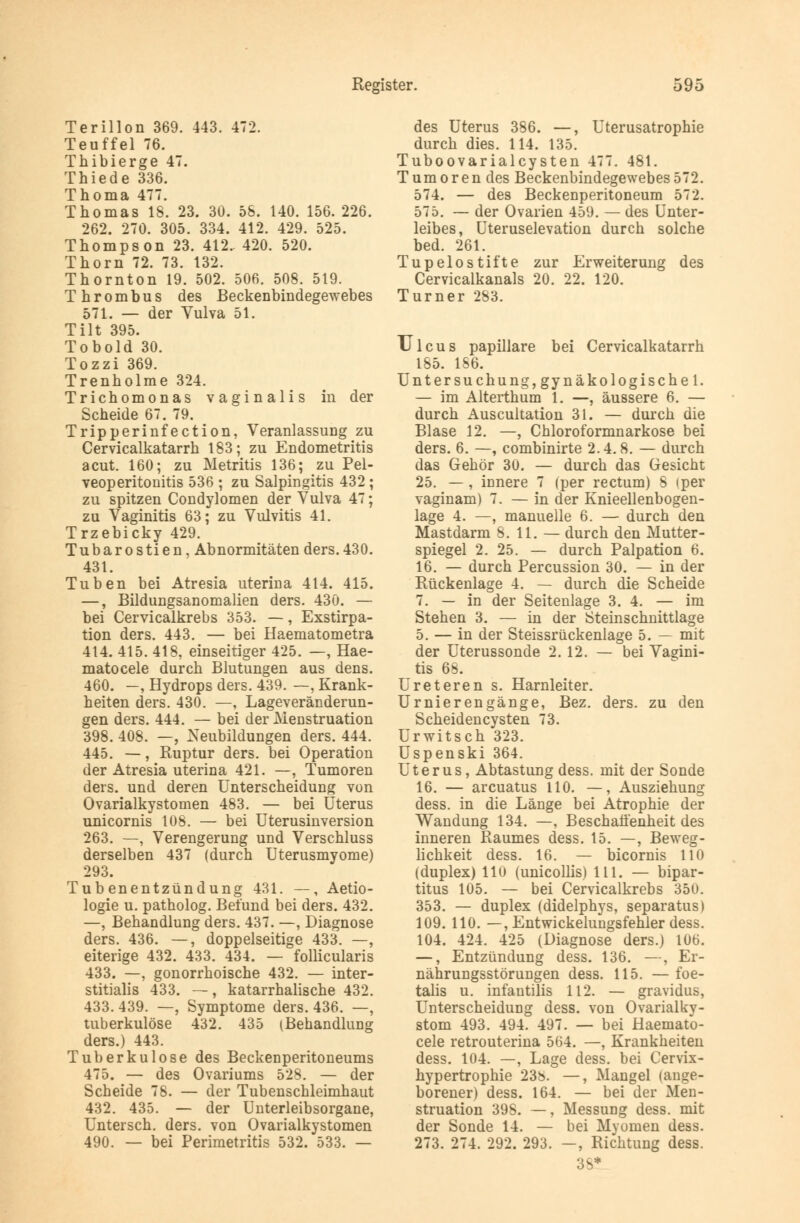 Terillon 369. 443. 472. Teuffei 76. Thibierge 47. Thiede 336. Thoma 477. Thomas 18. 23. 30. 58. 140. 156. 226. 262. 270. 305. 334. 412. 429. 525. Thompson 23. 412. 420. 520. Thorn 72. 73. 132. Thornton 19. 502. 506. 508. 519. Thrombus des Beckenbindegewebes 571. — der Vulva 51. Tilt 395. Tobold 30. Tozzi 369. Trenholme 324. Trichomonas vaginalis in der Scheide 67. 79. Tripperinfection, Veranlassung zu Cervicalkatarrh 183; zu Endometritis acut. 160; zu Metritis 136; zu Pel- veoperitonitis 536 ; zu Salpingitis 432 ; zu spitzen Condylomen der Vulva 47; zu Vaginitis 63; zu Vulvitis 41. Trzebicky 429. Tubarostien, Abnormitäten ders.430. 431. Tuben bei Atresia uterina 414. 415. —, Bildungsanomalien ders. 430. — bei Cervicalkrebs 353. —, Exstirpa- tion ders. 443. — bei Haematometra 414. 415. 418, einseitiger 425. —, Hae- matocele durch Blutungen aus dens. 460. -, Hydrops ders. 439. —, Krank- heiten ders. 430. —, Lageveränderun- gen ders. 444. — bei der Menstruation 398. 408. —, Neubildungen ders. 444. 445. —, Ruptur ders. bei Operation der Atresia uterina 421. —, Tumoren ders. und deren Unterscheidung von Ovarialkystomen 483. — bei Uterus unicornis 108. — bei Uterusinversion 263. —, Verengerung und Verschluss derselben 437 (durch Uterusmyome) 293. Tubenentzündung 431. —, Aetio- logie u. patholog. Befund bei ders. 432. —, Behandlung ders. 437. —, Diagnose ders. 436. —, doppelseitige 433. —, eiterige 432. 433. 434. — follicularis 433. —, gonorrhoische 432. — inter- stitialis 433. —, katarrhalische 432. 433. 439. —, Symptome ders. 436. —, tuberkulöse 432. 435 (Behandlung ders.) 443. Tuberkulose des Beckenperitoneums 475. — des Ovariums 528. — der Scheide 78. — der Tubenschleimhaut 432. 435. — der Unterleibsorgane, Untersch. ders. von Ovarialkystomen 490. — bei Perimetritis 532. 533. — des Uterus 386. —, Uterusatrophie durch dies. 114. 135. Tuboovarialcysten 477. 481. Tumoren des Beckenbindegewebes 572. 574. — des Beckenperitoneum 572. 575. — der Ovarien 459. — des Unter- leibes, Uteruselevation durch solche bed. 261. Tupelostifte zur Erweiterung des Cervicalkanals 20. 22. 120. Turner 283. Ulcus papilläre bei Cervicalkatarrh 185. 186. Untersuchung, gynäkologische 1. — im Alterthum 1. —, äussere 6. — durch Auscultation 31. — durch die Blase 12. —, Chloroformnarkose bei ders. 6. —, combinirte 2.4.8. — durch das Gehör 30. — durch das Gesicht 25. — , innere 7 (per rectum) 8 (per vaginam) 7. — in der Knieellenbogen- lage 4. —, manuelle 6. — durch den Mastdarm 8. 11. — durch den Mutter- spiegel 2. 25. — durch Palpation 6. 16. — durch Percussion 30. — in der Rückenlage 4. — durch die Scheide 7. — in der Seitenlage 3. 4. — im Stehen 3. — in der Steinschnittlage 5. — in der Steissrückenlage 5. — mit der Uterussonde 2. 12. — bei Vagini- tis 68. Ureteren s. Harnleiter. Urnierengänge, Bez. ders. zu den Scheidencysten 73. Urwitsch 323. Uspenski 364. Uterus, Abtastung dess. mit der Sonde 16. — arcuatus 110. —, Ausziehung dess. in die Länge bei Atrophie der Wandung 134. —, Beschaffenheit des inneren Raumes dess. 15. —, Beweg- lichkeit dess. 16. — bicornis 110 (duplex) 110 (unicollis) 111. — bipar- titus 105. — bei Cervicalkrebs 35U. 353. — duplex (didelphys, separatus) 109. 110. —, Entwickelungsfehler dess. 104. 424. 425 (Diagnose ders.) 106. —, Entzündung dess. 136. —, Er- nährungsstörungen dess. 115. — foe- talis u. infantilis 112. — gravidus, Unterscheidung dess. von Ovarialky- stom 493. 494. 497. — bei Haemato- cele retrouterina 564. —, Krankheiten dess. 104. —, Lage dess. bei Cervix- hypertrophie 238. —, Mangel (ange- borener) dess. 164. — bei der Men- struation 398. —, Messung dess. mit der Sonde 14. — bei Myomen dess. 273. 274. 292. 293. —, Richtung dess. 3S*