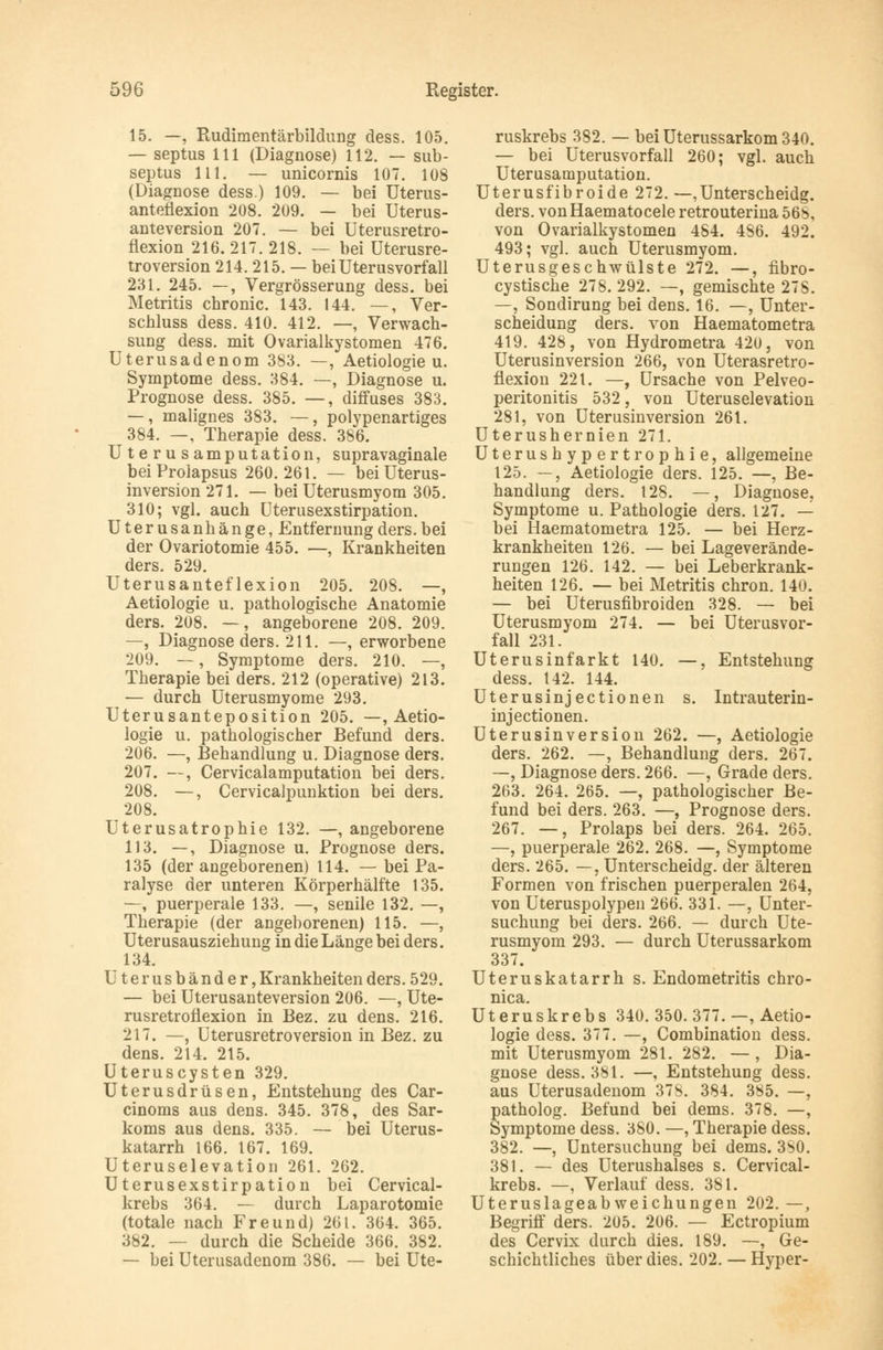 15. —, Rudimentärbildung dess. 105. — septus 111 (Diagnose) 112. — sub- septus 111. — unicornis 107. 108 (Diagnose dess.) 109. — bei Uterus- anteflexion 208. 209. — bei Uterus- anteversion 207. — bei Uterusretro- flexion 216. 217. 218. — bei Uterusre- troversion 214.215. — bei Uterusvorfall 231. 245. —, Vergrösserung dess. bei Metritis chronic. 143. 144. —, Ver- schluss dess. 410. 412. —, Verwach- sung dess. mit Ovarialkystomen 476. Uterusadenom 383. —, Aetiologie u. Symptome dess. 384. —, Diagnose u. Prognose dess. 385. —, diffuses 383. —, malignes 383. —, polypenartiges 384. —, Therapie dess. 386. Uterusamputation, supravaginale bei Prolapsus 260.261. — bei Uterus- inversion 271. — bei Uterusmyom 305. 310; vgl. auch Uterusexstirpation. Uterusanhänge, Entfernung ders.bei der Ovariotomie 455. —, Krankheiten ders. 529. Uterusanteflexion 205. 208. —, Aetiologie u. pathologische Anatomie ders. 208. —, angeborene 208. 209. —, Diagnose ders. 211. —, erworbene 209. —, Symptome ders. 210. —, Therapie bei ders. 212 (operative) 213. — durch Uterusmyome 293. Uterusanteposition 205. —, Aetio- logie u. pathologischer Befund ders. 206. —, Behandlung u. Diagnose ders. 207. —, Cervicalamputation bei ders. 208. —, Cervicalpunktion bei ders. 208. Uterusatrophie 132. —, angeborene 113. —, Diagnose u. Prognose ders. 135 (der angeborenen) 114. — bei Pa- ralyse der unteren Körperhälfte 135. —, puerperale 133. —, senile 132. —, Therapie (der angeborenen) 115. —, Uterusausziehung in die Länge bei ders. 134. Uterusbänder, Krankheiten ders. 529. — bei Uterusanteversion 206. —, Ute- rusretroflexion in Bez. zu dens. 216. 217. —, Uterusretroversion in Bez. zu dens. 214. 215. Uteruscysten 329. Uterusdrüsen, Entstehung des Car- cinoms aus dens. 345. 378, des Sar- koms aus dens. 335. — bei Uterus- katarrh 166. 167. 169. Uteruselevation 261. 262. Uterusexstirpation bei Cervical- krebs 364. —- durch Laparotomie (totale nach Freund) 261. 364. 365. 382. — durch die Scheide 366. 382. — bei Uterusadenom 386. — bei Ute- ruskrebs 382. — bei Uterussarkom 340. — bei Uterusvorfall 260; vgl. auch Uterusamputation. Uterusfibroide 272. —,Unterscheidg. ders. vonHaematocele retrouterina 56b, von Ovarialkystomen 484. 486. 492. 493; vgl. auch Uterusmyom. Uterusgeschwülste 272. —, fibro- cystische 278. 292. —, gemischte 278. —, Sondirung bei dens. 16. —, Unter- scheidung ders. von Haematometra 419. 428, von Hydrometra 420, von Uterusinversion 266, von Uterasretro- flexion 22 t. —, Ursache von Pelveo- peritonitis 532, von Uteruselevation 281, von Uterusinversion 261. Uterushernien 271. Uterushypertrophie, allgemeine 125. —, Aetiologie ders. 125. —, Be- handlung ders. 128. —, Diagnose, Symptome u. Pathologie ders. 127. — bei Haematometra 125. — bei Herz- krankheiten 126. — bei Lageverände- rungen 126. 142. — bei Leberkrank- heiten 126. — bei Metritis chron. 140. — bei Uterusfibroiden 328. — bei Uterusmyom 274. — bei Uterusvor- fall 231. Uterusinfarkt 140. —, Entstehung dess. t42. 144. Uterusinjectionen s. Intrauterin- injectionen. Uterusinversion 262. —, Aetiologie ders. 262. —, Behandlung ders. 267. —, Diagnose ders. 266. —, Grade ders. 263. 264. 265. —, pathologischer Be- fund bei ders. 263. —, Prognose ders. 267. —, Prolaps bei ders. 264. 265. —, puerperale 262. 268. —, Symptome ders. 265. —, Unterscheidg. der älteren Formen von frischen puerperalen 264, von Uteruspolypen 266. 331. —, Unter- suchung bei ders. 266. — durch Ute- rusmyom 293. — durch Uterussarkom 337. Uteruskatarrh s. Endometritis chro- nica. Uteruskrebs 340. 350. 377. —, Aetio- logie dess. 377. —, Combination dess. mit Uterusmyom 281. 282. —, Dia- gnose dess. 381. —, Entstehung dess. aus Uterusadenom 37S. 384. 385. —, patholog. Befund bei dems. 378. —, Symptome dess. 380. —, Therapie dess. 382. —, Untersuchung bei dems. 3S0. 381. — des Uterushalses s. Cervical- krebs. —, Verlauf dess. 381. Uteruslageabweichungen 202.—, Begriff ders. 205. 206. — Ectropium des Cervix durch dies. 189. —, Ge- schichtliches über dies. 202. — Hyper-