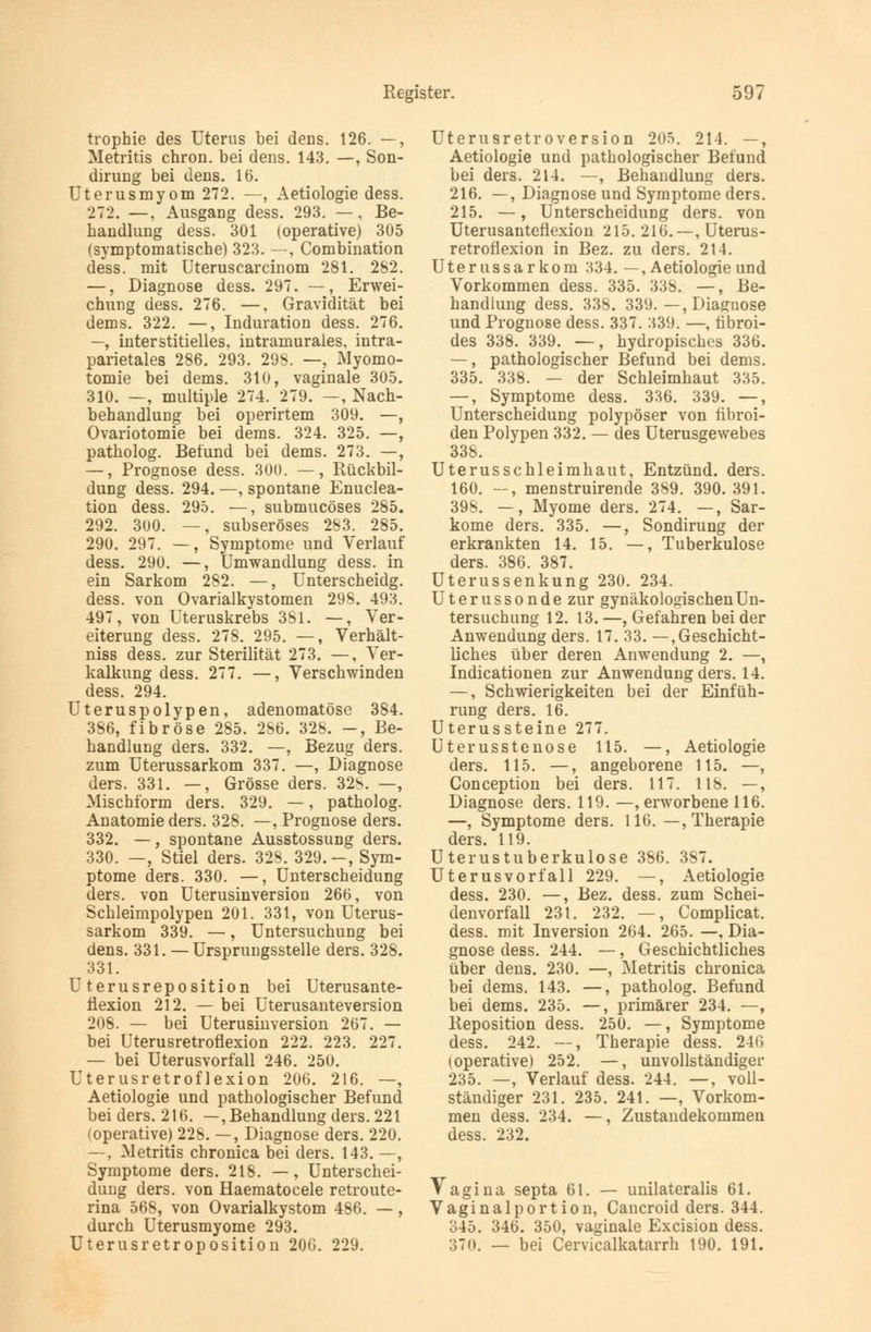 trophie des Uterus bei dens. 126. —, Metritis chron. bei dens. 143. —, Son- dirung bei dens. 16. Uterusmyom 272. —, Aetiologie dess. 272. —, Ausgang dess. 293. —, Be- handlung dess. 301 (operative) 305 (symptomatische) 323. —, Combination dess. mit Uteruscarcinom 281. 282. —, Diagnose dess. 297. —, Erwei- chung dess. 276. —, Gravidität bei dems. 322. —, Induration dess. 276. —, interstitielles, intramurales, intra- parietales 286. 293. 298. —, Myomo- tomie bei dems. 310, vaginale 305. 310. —, multiple 274. 279. —, Nach- behandlung bei operirtem 309. —, Ovariotomie bei dems. 324. 325. —, patholog. Befund bei dems. 273. —, —, Prognose dess. 300. —, Rückbil- dung dess. 294. —, spontane Enuclea- tion dess. 295. —, submucöses 285. 292. 300. —, subseröses 283. 285. 290. 297. —, Symptome und Verlauf dess. 290. —, Umwandlung dess. in ein Sarkom 282. —, Unterscheidg. dess. von Ovarialkystomen 298. 493. 497, von Uteruskrebs 381. —, Ver- eiterung dess. 278. 295. —, Verhält- niss dess. zur Sterilität 273. —, Ver- kalkung dess. 277. —, Verschwinden dess. 294. Uteruspolypen, adenomatöse 384. 386, fibröse 285. 286. 328. —, Be- handlung ders. 332. —, Bezug ders. zum Uterussarkom 337. —, Diagnose ders. 331. —, Grösse ders. 328. —, Mischform ders. 329. —, patholog. Anatomie ders. 328. —, Prognose ders. 332. —, spontane Ausstossung ders. 330. —, Stiel ders. 328. 329.-, Sym- ptome ders. 330. —, Unterscheidung ders. von Uterusinversion 266, von Schleimpolypen 201. 331, von Uterus- sarkom 339. —, Untersuchung bei dens. 331. — Ursprungsstelle ders. 328. 331. Uterusreposition bei Uterusante- flexion 212. — bei Uterusanteversion 208. — bei Uterusinversion 267. — bei Uterusretroflexion 222. 223. 227. — bei Uterusvorfall 246. 250. Uterusretroflexion 206. 216. —, Aetiologie und pathologischer Befund bei ders. 216. —, Behandlung ders. 221 (operative) 228. —, Diagnose ders. 220. —, Metritis chronica bei ders. 143. —, Symptome ders. 218. —, Unterschei- dung ders. von Haematocele retroute- rina 568, von Ovarialkystom 486. —, durch Uterusmyome 293. Uterusretroposition 206. 229. Uterusretroversion 205. 214. —, Aetiologie und pathologischer Befund bei ders. 214. —, Behandlung ders. 216. —, Diagnose und Symptome ders. 215. —, Unterscheidung ders. von Uterusantefiexion 215. 216. —, Uterus- retroflexion in Bez. zu ders. 214. Uterussarkom 334. —, Aetiologie und Vorkommen dess. 335. 338. —, Be- handlung dess. 338. 339. —, Diagnose und Prognose dess. 337. 339. —, fibroi- des 338. 339. —, hydropisches 336. —, pathologischer Befund bei dems. 335. 338. — der Schleimhaut 335. —, Symptome dess. 336. 339. —, Unterscheidung polypöser von fibroi- den Polypen 332. — des Uterusgewebes 338. Uterusschleimhaut, Entzünd. ders. 160. —, menstruirende 389. 390. 391. 398. —, Myome ders. 274. —, Sar- kome ders. 335. —, Sondirung der erkrankten 14. 15. —, Tuberkulose ders. 386. 387. Uterussenkung 230. 234. Uterussonde zur gynäkologischen Un- tersuchung 12. 13. —, Gefahren bei der Anwendung ders. 17. 33. —, Geschicht- liches über deren Anwendung 2. —, Indicationen zur Anwendung ders. 14. —, Schwierigkeiten bei der Einfüh- rung ders. 16. Uterussteine 277. Uterusstenose 115. —, Aetiologie ders. 115. —, angeborene 115. —, Conception bei ders. 117. 118. —, Diagnose ders. 119. —, erworbene 116. —, Symptome ders. 116. —, Therapie ders. 119. Uterustuberkulose 386. 387. Uterusvorfall 229. —, Aetiologie dess. 230. —, Bez. dess. zum Schei- denvorfall 231. 232. —, Complicat. dess. mit Inversion 264. 265. —, Dia- gnose dess. 244. —, Geschichtliches über dens. 230. —, Metritis chronica bei dems. 143. —, patholog. Befund bei dems. 235. —, primärer 234. —, Reposition dess. 250. —, Symptome dess. 242. —, Therapie dess. 246 (operative) 252. —, unvollständiger 235. —, Verlauf dess. 244. —, voll- ständiger 231. 235. 241. —, Vorkom- men dess. 234. —, Zustandekommen dess. 232. Vagina septa 61. — unilateralis 61. Vaginalportion, Cancroid ders. 344. 345. 346. 350, vaginale Excision dess. 370. — bei Cervicalkatarrh 190. 191.