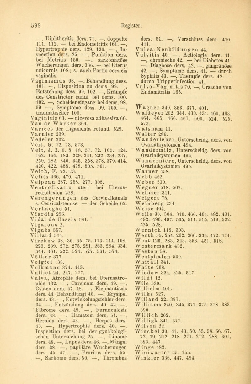 - , Diphtheritis ders. 71. —, doppelte 111. 112. — bei Endometritis 161. —, Hypertrophie ders. 129. 130. —, In- spection ders. 25. —, Punktion ders. bei Metritis 150. —, sarkomatöse Wucherungen ders. 336. — bei Uterus unieornis 108; s. auch Portio cervicis vaginalis. Vaginismus 98. —, Behandlung dess. 101. —, Disposition zu dems. 99. —, Entstehung dess. 99. 102. —, Krämpfe des Constrictor cunni bei dems. 100. 102. —, Scheideneingang bei dems. 98. 99. —, Symptome dess. 99. 100. —, traumatischer 100. Vaginitis 63. —ulcerosa adhaesiva 66. Van de Warker 364. Varices der Ligamenta rotund. 529. Varnier 239. V edel er 202. Veit, G. 72. 73. 573. Veit, J. 2. 6. 8. 18. 57. 72. 105. 124. 162. 164. 183. 229.231.232.234.237. 259. 282. 340. 345. 358.378.379.414. 420. 422. 458. 478. 505. 561. Veith, F. 72. 73. Velits 466. 470. 471. Velpeau 257. 258. 277. 305. Ventrofixatio uteri bei Uterus- retroüexion 228. Verengerungen des Cervicalkanals s. Cervicalstenose. — der Scheide 62. Verhaeghe 51. Viardin 296. Vidal de Cassis 181. ' Vigarous 2. Vigues 557. Villard 574. Virchow 38. 39. 45. 75. 113. 114. 198. 229. 239. 272. 275. 281. 283. 284. 334. 344. 461. 522. 524. 527. 561. 574. Völker 377. Voigtel 138. Volkmann 374. 443. Vulliet 24. 247. 277. Vulva, Atrophie ders. bei Uterusatro- phie 132. —, Carcinom ders. 49. —, Cysten ders. 47. 48. —, Elephantiasis ders. 44 (Behandlung) 46. —, Erysipel ders. 43. —, Entwickelungsfehler ders. 34. —, Entzündung ders. 40. 42. —, Fibrome ders. 49. —, Furunculosis ders. 43. —, Hämatom ders. 51. —, Hernien ders. 43. —, Herpes ders. 43. —, Hypertrophie ders. 40. —, Inspection ders. bei der gynäkologi- schen Untersuchung 25. —, Lipome ders. 48. —, Lupus ders. 46. —»Mangel ders. 38. —, papilläre Wucherungen ders. 45. 47. —, Pruritus ders. 55. —, Sarkome ders. 50. —, Thrombus ders. 51. —, Verschluss ders. 410. 411. Vulva-Neubildungen 44. Vulvitis 40. —, Aetiologie ders. 41. —, chronische 42. — bei Diabetes 41. —, Diagnose ders. 42. —, gangränöse 42. —, Symptome ders. 41. — durch Syphilis 43. —, Therapie ders. 42. — durch Tripperinfection 41. Vulvo-Vaginitis 70. —,Ursache von Endomitritis 165. Wagner 340. 353. 377. 401. Waldeyer 202. 344. 430. 431. 460. 463. 464. 465. 466. 467. 500. 524. 525. 573. Walsham 11. Walter 286. Wanderleber,Unterscheidg. ders. von Ovarialkystomen 494. Wandermilz, Unterscheidg. ders. von Ovarialkystomen 495. Wanderniere, Unterscheidg. ders. von Ovarialkystomen 495. Warner 458. Webb 462. Weber 530. Wegner 518. 562. Wehmer 311. Weigert 78. Weinberg 234. Weise 404. Wells 30. 304. 310. 460. 461. 482. 491. 492. 496. 497. 505. 511. 515. 519. 522. 525. 528. Wernich 118. 303. Werth 55. 254. 262. 266. 333. 472. 474. West 126. 283. 343. 356. 451. 518. Westermark 432. Weston 58. Westphalen 500. Whitall 341. White 268. Wiedow 324. 325. 517. Wildt 12. Wile 530. Wilhelm 401. Wilks 527. Willard 22. 397. Williams 340. 345. 371. 375. 378. 383. 390. Willich 202. Willigk 341. 377. Wilson 22. Winckel 30. 41. 43. 50. 55. 58. 66. 67. 72. 79. 212. 218. 271. 272. 288. 301, 383. 447. Winge 482. Winiwarter 55. 155. Winkler 336. 447. 494.