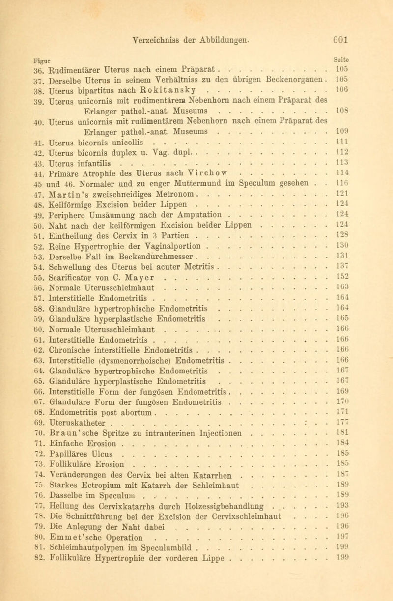 Figur Seite 36. Rudimentärer Uterus nach einem Präparat 105 37. Derselbe Uterus in seinem Verhältniss zu den übrigen Beckenorganen. 105 38. Uterus bipartitus nach Rokitansky 106 39. Uterus unicornis mit rudimentärem Nebenhorn nach einem Präparat des Erlanger pathol.-anat. Museums 103 40. Uterus unicornis mit rudimentärem Nebenhorn nach einem Präparat des Erlanger pathol.-anat. Museums 109 41. Uterus bicornis unicollis Hl 42. Uterus bicornis duplex u. Vag. dupl 112 43. Uterus infantilis 113 44. Primäre Atrophie des Uterus nach Virchow 114 45 und 46. Normaler und zu enger Muttermund im Speculum gesehen . . 116 47. Martin's zweischneidiges Metronom 121 48. Keilförmige Excision beider Lippen 124 49. Periphere Umsäumung nach der Amputation 124 50. Naht nach der keilförmigen Excision beider Lippen 124 51. Eintheilung des Cervix in 3 Partien 128 52. Reine Hypertrophie der Vaginalportion 130 53. Derselbe Fall im Beckendurchmesser 131 54. Schwellung des Uterus bei acuter Metritis 137 55. Scarificator von C. Mayer 152 56. Normale Uterusschleimhaut 103 57. Interstitielle Endometritis 164 58. Glanduläre hypertrophische Endometritis 164 59. Glanduläre hyperplastische Endometritis 165 60. Normale Uterusschleimhaut 166 61. Interstitielle Endometritis 166 62. Chronische interstitielle Endometritis 166 63. Interstitielle (dysmenorrhoische) Endometritis 166 64. Glanduläre hypertrophische Endometritis 167 65. Glanduläre hyperplastische Endometritis 167 66. Interstitielle Form der fungösen Endometritis 169 67. Glanduläre Form der fungösen Endometritis 1~ 68. Endometritis post abortum 1! 69. Uteruskatheter : . . 177 70. Braun'sehe Spritze zu intrauterinen Injectionen 1^1 71. Einfache Erosion 1S4 72. Papilläres Ulcus 1S5 73. Follikuläre Erosion 185 74. Veränderungen des Cervix bei alten Katarrhen *87 75. Starkes Ectropium mit Katarrh der Schleimhaut 189 76. Dasselbe im Speculum 189 77. Heilung des Cervixkatarrhs durch Holzessigbehandlung 193 78. Die Schnittführung bei der Excision der Cervixschleimhaut .... 196 79. Die Anlegung der Naht dabei 19ß 80. E mm et'sehe Operation 197 81. Schleimhautpolypen im Speculumbild 199 82. Follikuläre Hypertrophie der vorderen Lippe 199