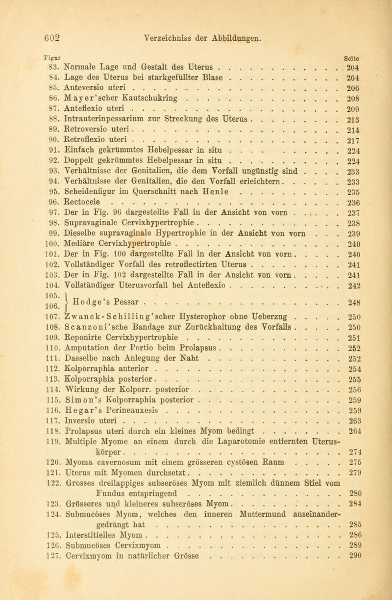 Figur Seite 83. Normale Lage und Gestalt des Uterus 204 84. Lage des Uterus bei starkgefüllter Blase 204 85. Anteversio uteri 206 86. Mayer'scher Kautschukring 208 87. Anteflexio uteri 209 88. Intrauterinpessarium zur Streckung des Uterus 213 89. Retroversio uteri 214 90. Retroflexio uteri 217 91. Einfach gekrümmtes Hebelpessar in situ .... 224 92. Doppelt gekrümmtes Hebelpessar in situ 224 93. Verhältnisse der Genitalien, die dem Vorfall ungünstig sind .... 233 94. Verhältnisse der Genitalien, die den Vorfall erleichtern 233 95. Scheidenfigur im Querschnitt nach Henle 235 96. Rectocele 236 97. Der in Fig. 96 dargestellte Fall in der Ansicht von vorn 237 98. Supravaginale Cervixhypertrophie 238 99. Dieselbe supravaginale Hypertrophie in der Ansicht von vorn . . . 239 100. Mediäre Cervixhypertrophie 240 101. Der in Fig. 100 dargestellte Fall in der Ansicht von vorn 240 102. Vollständiger Vorfall des retroflectirten Uterus 241 103. Der in Fig. 102 dargestellte Fall in der Ansicht von vorn 241 104. Vollständiger Uterusvorfall bei Anteflexio . 242 105. 1 106 > Hodge's Pessar 248 107. Zwanck-Schilling'scher Hysterophor ohne Ueberzug 250 108. Scanzoni'sche Bandage zur Zurückhaltung des Vorfalls 250 109. Reponirte Cervixhypertrophie 251 110. Amputation der Portio beim Prolapsus 252 111. Dasselbe nach Anlegung der Naht 252 112. Kolpörraphia anterior 254 113. Kolpörraphia posterior 255 114. Wirkung der Kolporr. posterior 256 115. Simon's Kolpörraphia posterior 259 116. Hegar's Perineauxesis 259 117. Inversio uteri 263 118. Prolapsus uteri durch ein kleines Myom bedingt 264 119. Multiple Myome an einem durch die Laparotomie entfernten Uterus- körper 274 120. Myoma cavernosum mit einem grösseren cystösen Raum 275 121. Uterus mit Myomen durchsetzt 279 122. Grosses dreilappiges subseröses Myom mit ziemlich dünnem Stiel vom Fundus entspringend 280 123. Grösseres und kleineres subseröses Myom 284 124. Submucöses Myom, welches den inneren Muttermund auseinander- gedrängt hat 285 125. Interstitielles Myom 286 126. Submucöses Cervixmyom 289 127. Cervixmyom in natürlicher Grösse 290