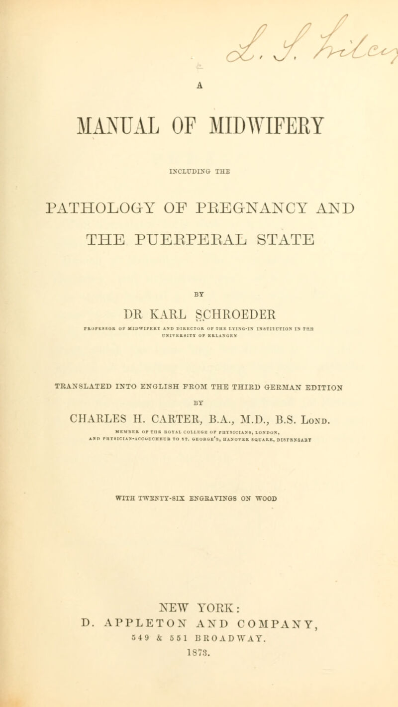 ' v^ » MAXUAL OF MIDWIFERY INCLUDING TUE PATHOLOGY OF PREGNANCY AND THE PUERPERAL STATE BY DE KARL SCHROEDER PROFESSOR OF MIDWIFERY iSD DIRECTOR OF TUE LYING-IN IS 8TI1 CTION IM TRB CNIVKRSIIT OF ERLANGEN TRANSLATED INTO ENGLISH FROM THE THIRD GERMAN EDITION BY CHARLES H. CARTER, B.A., M.D., B.S. Lond. MEMBER OF TUB ROYAL COLLEGE OF PHYSICIANS, LONDON, AND rHYSICIAN-ACCUUCHEl'R TO ST. GEORGE*S, HANOVER SQUARE, DISTESSABT WITH TW2NTY-SIX ENGBAYINGS ON WOOD XEW YORK: D. APPLETON AND COMPANY, B 1 9 & 55 1 BROADWAY. 1873.