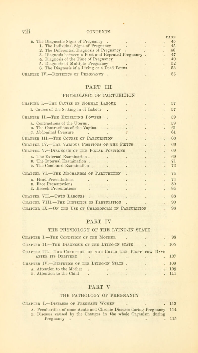 b. Tln> Diagnostic Signs of Pregnancy . 1. The Individual Signs of Pregnancy 2. The Differentia] Diagnosis of Pregnancy . 3. Diagnosis between a First and Repeated Pregnancy 4. Diagnosis of the Time of Pregnancy 5. Diagnosis of Multiple Pregnancy 6. The Diagnosis of a Living or a Dead Foetus ÜHAPTEB IV.—Dietetics of Pregnancy . PAGE 45 45 46 47 49 52 53 55 PART III PHYSIOLOGY OF PARTURITION Chatter I.—Tiie Causes of Normal Laboub I. Causes of the Setting in of Labour Chapter II.—The Expelling Powers A. Contractions of the Uterus . b. The Contractions of the Vagina C. Abdominal Pressure . . .' Ciiattee III.—The Course of Parturition Chapter IV.—The Various Positions of the Foetus Chapter V.—Diagnosis of the Postal Positions a. The External Examination . B. The Internal Examination . c The Combined Examination Chapter VI.—TnE Mechanism of Parturition a. Head Presentations b. Face Presentations c. Breech Presentations Chaptsb VII.—Twin Labours . Chaptsb VIII.—The Dietetics of Parturition < halter IX.—On the Use of Chloroform in Parturition 57 57 59 59 61 61 63 66 69 69 71 73 74 74 80 84 88 90 96 PAET IV 'IIIK PHYSIOLOGY OF THE LYING-IN STATE Chatter I.—Tin: Condition of TnE Mother . . .98 CHAPTBB II— The DIAGNOSIS OF the Lying-in state . . 105 ChjLPTBB IN. The Comhtiun of the Child the First few Days Aii eu its Deli vi n . . . . 107 Chaptsb IV.—Dietetics oi the Lying-in State . . . 109 a. Attention to the Mother . . . . .109 B. Attention to the Child ..... Ill PART V THE PATHOLOGI OF PBEGNANCY Chatter I.—Diseases of Pke(;nant Woran . . . 113 A. Peculiarities of some Acute :tn<l Chronic Diseaiei during Pregnancy 114 ii. Diseases earned by the Change! In the whole Organism during nancy . . 115