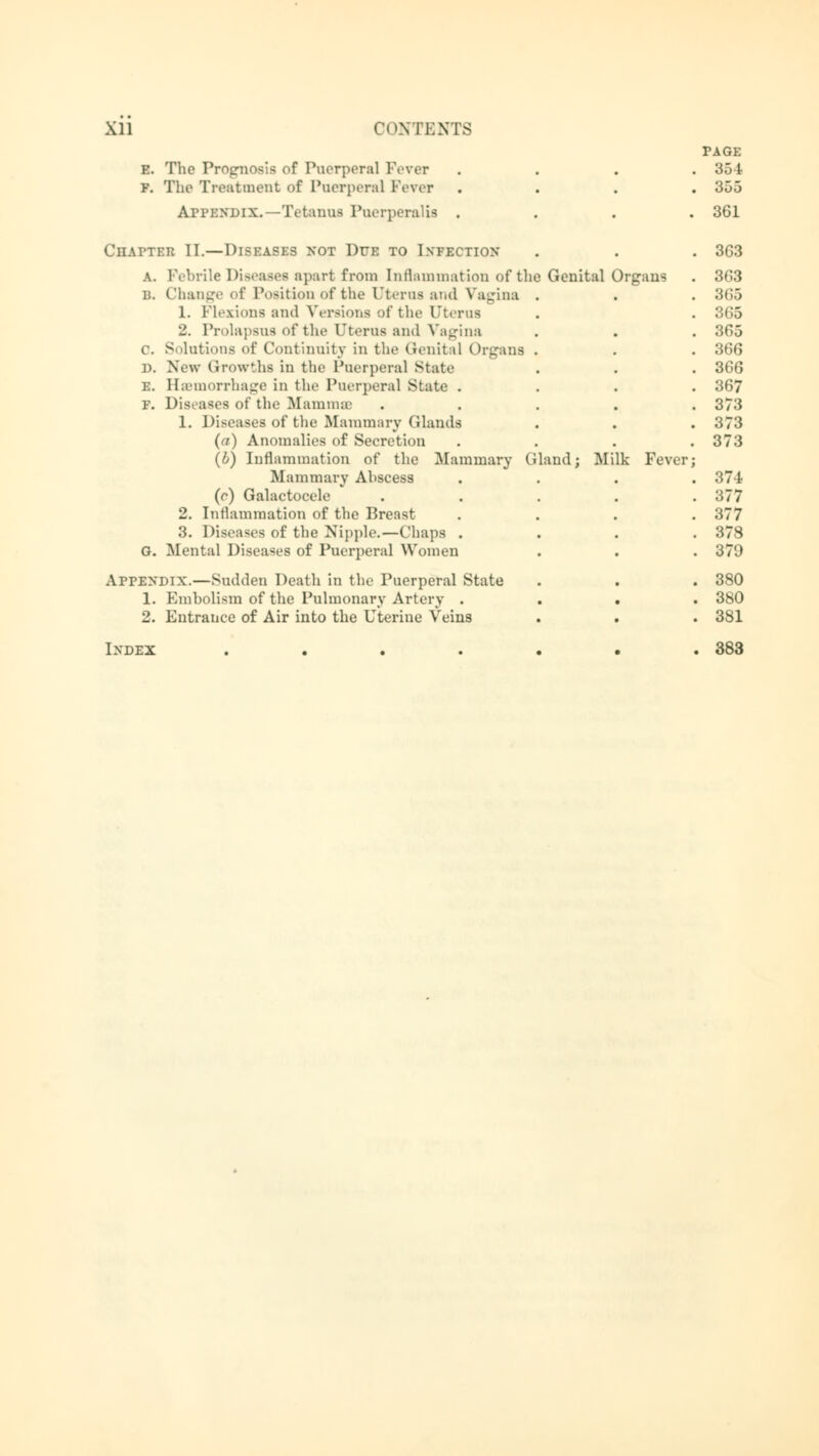 e. The Prognosis of Puerperal Fever f. The Treatment of Puerperal Fever Appendix.—Tetanus Puerperal« . Chapter II.—Diseases not Due to Infection a. Febrile Diseases apart from Inflammation of the b. Change of Position of the Uterus and Vagina 1. Flexions and Versions of the Uterus 2. Prolapsus of the uterus and Vagina 0. Solutions of Continuity in the Genital Organs d. New Growths in the Puerperal state i:. Hemorrhage in the Puerperal State . f. Diseases of the BiammsB 1. Diseases of the Mammary (Hands (a) Anomalies of Secretion (b) Inflammation of the Mammary t Mammary Ahscess (e) Galactocele 2. Inflammation of the Breast 3. Diseases of the Nipple.—Chaps . G. Mental Diseases of Puerperal Women APPENDIX.—Sudden Death in the Puerperal State 1. Embolism of the Pulmonary Artery . 2. Entrance of Air into the Uterine Veins Genital Organs and; Milk Fever; PAGE 355 361 3G3 363 36S 865 365 366 366 367 373 373 373 374 377 377 378 370 380 380 381 Index