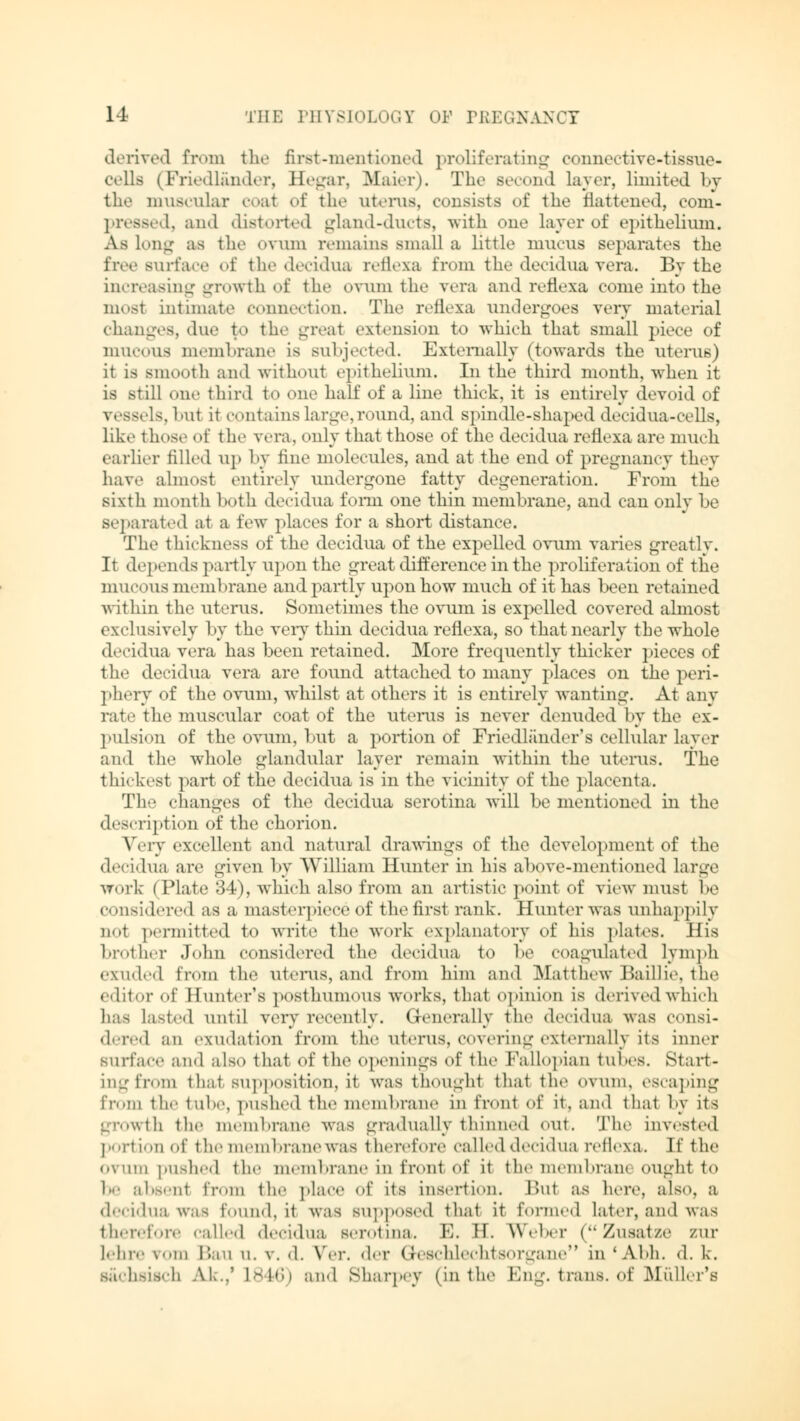 derived from the first-mentioned proliferating oonnective-tissue- cells (Friedlander, Hegar, Maier). The Becond layer, limited by the muscular coal of the uterus, consists of the flattened, com- pressed, and distorted gland-ducts, with one layer of epithelium. As Long as the ovum remains small a little mucus separates the free surf ace of the decidua reflexa from the deciduavera. By the increasing growth of the ovum the vera and reflexa come into the most intimate connection. The reflexa undergoes very material changes, due to the great extension to which that small piece of mucous membrane is subjected. Externally (towards the uterus) it is smooth ami without epithelium. In the third month, when it is still one third to one half of a line thick, it is entirely devoid of \ essels, l>ut it contains large, round, and spindle-shaped decidua-cells, like those of the vera, only that those of the decidua reflexa arc much earlier filled up by line molecules, and at the end of pregnancy they have almost entirely undergone fatty degeneration. From the sixth month both decidua fomi one thin membrane, and can only lie separated at a few places for a short distance. The thickness of the decidua of the expelled ovum varies greatly. It depends partly upon the great difference in the proliferation of the mucous membrane and partly upon how much of it has been retained within the uterus. Sometimes the ovum is expelled covered almost exclusively by the very thin decidua reflexa, so that nearly the whole decidua vera has been retained. More frequently thicker pieces of the decidua vera are found attached to many places on the peri- phery of the ovum, whilst at others it is entirely wanting. At any rate the muscular coat of the uterus is never denuded by the ex- pulsion of the ovum, but a portion of Friedlander's cellular layer and the whole glandular layer remain within the uterus. The thickest part of the decidua is in the vicinity of the placenta. The changes of the decidua serotina will be mentioned in the description of the chorion. Very excellent and natural drawings of the development of the decidua are given by William Hunter in his above-mentioned large work (Plate 34), which also from an artistic point of view must be considered as a masterpiece of the first rank. Hunter was unhappily not permitted to write the work explanatory of his plates. His brother John considered the decidua to be coagulated lymph exuded from the uterus, and from him and Matthew Baillie, the editor of Hunter's posthumous works, that opinion is derived which has lasted until very recently. Generally the decidua was consi- dered an exudation from the uterus, covering externally its inner surface and also that of the openings of the Fallopian tubes. Start- ing from that supposition, it was thought that the ovum, escaping from the tube, pushed the membrane in front of it. and that by its growth the membrane was gradually thinned out. The invested portion of the membranewas therefore called decidua reflexa. If the ovum pushed the membrane in front of it the membram ought to be absent from the place of its insertion. Bui as here, also, a decidua was found, it was supposed that it forme.1 later, and was therefore called decidua serotina. E. H. Weber (Zusätze zur Lehre rom Bau u. v. d. V*er. der Geschlechtsorgane in 'Abh. d. k. sächsisch AK..' L846) and Sharpey (in the Eng. trans, of Müller's