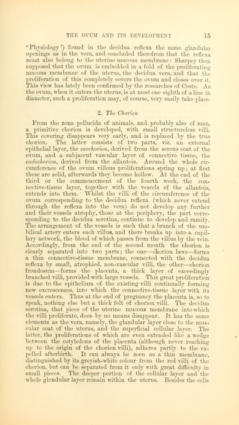 1 Physiology') found in the decidua reflexa the sum.' glandular openings as in the vera, and concluded therefrom that the reflexa must also belong to the uterine mucous membrane: Sharpey then supposed that the ovum is embedded in a fold of the proliferating mucous membrane of the uterus, the decidua vera, and thai the proliferation of this completely covers the ovum and closes over it. This view has lately been confirmed by the researches of Coste. A - the ovum, when it enters the uterus, is at most one eighth of a 1 in.- in diameter, such a proliferation may, of course, very easily take place. 2. TJie Chorion From the zona pellucida of animals, and probably also of man, a primitive chorion is developed, with small structureless villi. This covering disappears very early, and is replaced by the true chorion. The latter consists of two parts, viz. an external epithelial layer, the exochorion, derived from the serous coat of the ovum, and a subjacent vascular layer of connective tissue, the endochorioji, derived from the allantois. Around the whole cir- cumference of the ovum villous proliferations spring up; at first these are solid, afterwards they become hollow. At the end of the third or the commencement of the fourth week, the con- nective-tissue layer, together with the vessels of the allantois, extends into them. Whilst the villi of the circumference of the ovum corresponding to the decidua reflexa (which never extend through the reflexa into the vera) do not develop any further and their vessels atrophy, those at the periphery, the part corre- sponding to the decidua serotina, continue to develop and ramify. The arrangement of the vessels is such that a branch of the um- bilical artery enters each villus, and there breaks up into a capil- lary network, the blood of which passes from the villus by the vein. Accordingly, from the end of the second month the chorion is clearly separated into two parts; the one—chorion lseve—forms a thin connective-tissue membrane, connected with the decidua reflexa by small, atrophied, non-vascular villi, the other—chorion frondosum—forms the placenta, a thick layer of exceedingly branched villi, provided with large vessels. This great proliferation is due to the epithelium of the existing villi continually forming new excrescences, into which the connective-tissue layer with its vessels enters. Thus at the end of pregnancy the placenta is, so to speak, nothing else but a thick felt of chorion villi. The decidua serotina, that piece of the uterine mucous membrane into which the villi proliferate, does by no means disappear. It has the same elements as the vera, namely, the glandular layer close to the mus- cular coat of the uterus, and the superficial cellular layer. The latter, the proliferations of which are even extended like a wedge between the cotyledons of the placenta (although never reaching up to the origin of the chorion villi), adheres partly to the ex- pelled afterbirth. It can always be seen as a thin membrane, distinguished by its greyish-white colour from the red villi of the chorion, but can be separated from it only with great difficulty in small pieces. The deeper portion of the cellular layer and the whole glandular layer remain within the uterus. Besides the cells