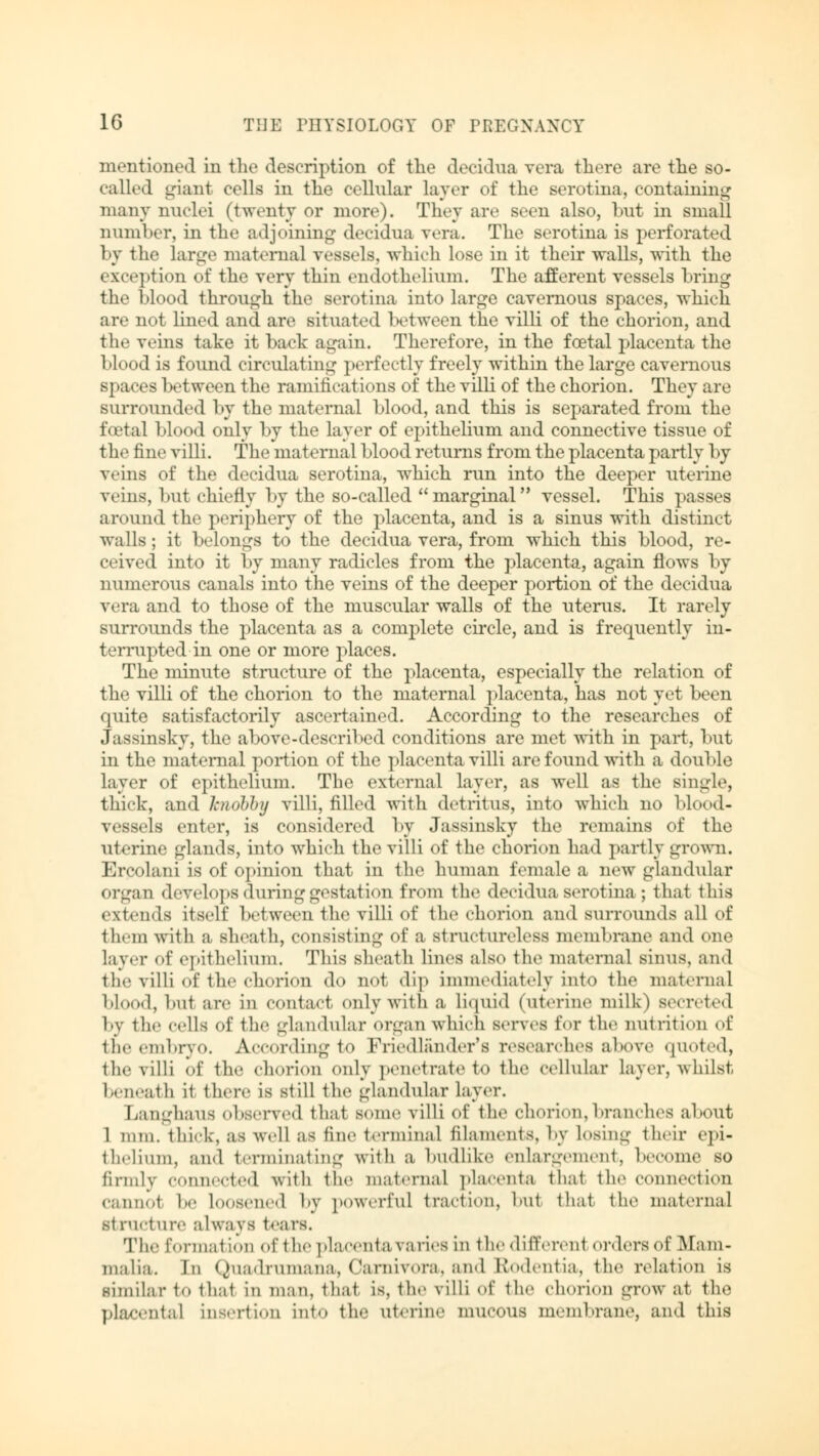 mentioned in the description of the decidua vera there are the so- called giant cells in the cellular layer of the serotma, containing many nuclei (twenty or more). They are seen also, but in small number, in the adjoining decidua vera. The serotma is perforated by the large maternal vessels, which lose in it their walls, with the exception of the very thin endothelium. The afferent vessels bring the blood through the scrotina into large cavernous spaces, which are not lined and are situated between the villi of the chorion, and the veins take it back again. Therefore, in the foetal placenta the blood is found circulating perfectly freely within the large cavernous spaces between the ramifications of the villi of the chorion. They are surrounded by the maternal blood, and this is separated from the foetal blood only by the layer of epithelium and connective tissue of the fine villi. The maternal blood returns from the placenta partly 1 >y veins of the decidua serotina, which run into the deeper uterine veins, but chiefly by the so-called marginal vessel. This passes around the periphery of the placenta, and is a sinus with distinct walls; it belongs to the decidua vera, from which this blood, re- ceived into it by many radicles from the placenta, again flows by numerous canals into the veins of the deeper portion of the decidua vera and to those of the muscular walls of the uterus. It rarely surrounds the placenta as a complete circle, and is frequently in- terrupted in one or more places. The minute structure of the placenta, especially the relation of the villi of the chorion to the maternal placenta, has not yet been quite satisfactorily ascertained. According to the researches of Jassinsky, the above-described conditions are met with in part, but in the maternal portion of the placenta villi are found with a double layer of epithelium. The external layer, as well as the single, thick, and knobby villi, filled with detritus, into which no blood- vessels enter, is considered by Jassinsky the remains of the uterine glands, into wdiich the villi of the chorion had partly grown. Ercolani is of opinion that in the human female a new glandular organ develops during gestation from the decidua serotina ; that this extends itself between the villi of the chorion and surrounds all of them with a sheath, consisting of a structureless membrane and one lay.-r of epithelium. This sheath lines also the maternal sinns. and the villi of the chorion do not dip immediately into the maternal blood, but are in contact only with a liquid (uterine milk) secreted by the cells of the glandular organ which serves for the nutrition of the embryo. According to Priedlander's researches above quoted, the villi of the chorion only penetrate to the cellular layer, whilst beneath it there IS still the glandular layer. Langhaus observed that some villi of the chorion, branches about 1 mm. thick, as well as tine terminal filaments, by losing their epi- thelium, and terminating with a budlike enlargement, become so firmly connected with the maternal placenta that the connection cannot he Loosened by powerful traction, but that the maternal structure always tears. The formation of the placenta varies in the different orders of Mam- malia. In Quadrumana, Carnivora, and Rodentia, the relation is similar to that in man, that is, the villi of the chorion grow at the placental insertion into the uterine mucous membrane, and this