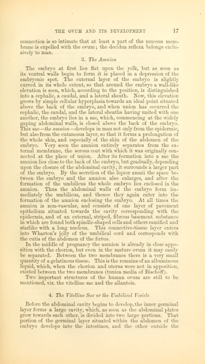connection is so intimate that at least a part of the mucous mem- brane is expelled with the ovum; the decidua reflexa belongs exclu- sively to man. 3. The Amnion The embryo at first lies flat upon the yelk, hut as soon as its ventral walls begin to form it is placed in a depression of the embryonic spot. The external layer of the enibryo is slightly curved in its whole extent, so that around the embryo a wall-like elevation is seen, which, according to the position, is distinguished into a cephalic, a caudal, and a lateral sheath. Now, this elevation grows by simple cellular hyperplasia towards an ideal point situated above the back of the embryo, and when union has occurred the cephalic, the caudal, and the lateral sheaths having united with one another, the embryo lies in a sac, which, commencing at the widely gaping abdominal walls, is closed above the back of the embryo. This sac—the amnion—develops in man not only from the epidermic, but also from the cutaneous layer, so that it fonus a prolongation of the whole skin, and especially of the skin of the abdomen of the embryo. Very soon the amnion entirely separates from the ex- ternal membrane, the serous coat with which it was originally con- nected at the place of union. After its formation into a sac the amnion lies close to the back of the embryo, but gradually, depending upon the closure of the abdominal cavity, it surrounds a larger part of the embryo. By the secretion of the liquor aninii the space be- tween the embryo and the amnion also enlarges, and after the formation of the umbilicus the whole embryo lies enclosed in the amnion. Thus the abdominal walls of the enibryo form im- mediately the umbilicus, and thence they again enter into the formation of the amnion enclosing the embryo. At all times the amnion is non-vascular, and consists of one layer of pavement epithelium situated towards the cavity corresponding with the epidermis, and of an external, striped, fibrous basement substance in which are found both spindle-shaped cells and others ramified and starlike with a long nucleus. This connective-tissue layer enters into Wharton's jelly of the umbilical cord and corresponds with the cutis of the abdomen of the foetus. In the middle of pregnancy the amnion is already in close appo- sition with the chorion, but even in the mature ovum it may easily be separated. Between the two membranes there is a very small quantity of a gelatinous tissue. This is the remains of an albumin« >us liquid, which, when the chorion and uterus were not in apposition, existed between the two membranes (tunica media of Bischoff). Two important structures of the human ovum are still to be mentioned, viz. the vitelline sac and the allantois. 4. Tlic Vitelline Sac or the Unthilir.il Vet Before the abdominal cavity begins to develop,the inner germinal layer forms a large cavity, which, as soon as the abdominal plates grow towards each other, is divided into two large portions. That portion of the germinal layer situated within the abdomen of the embryo develops into the intestines, and the other outside the