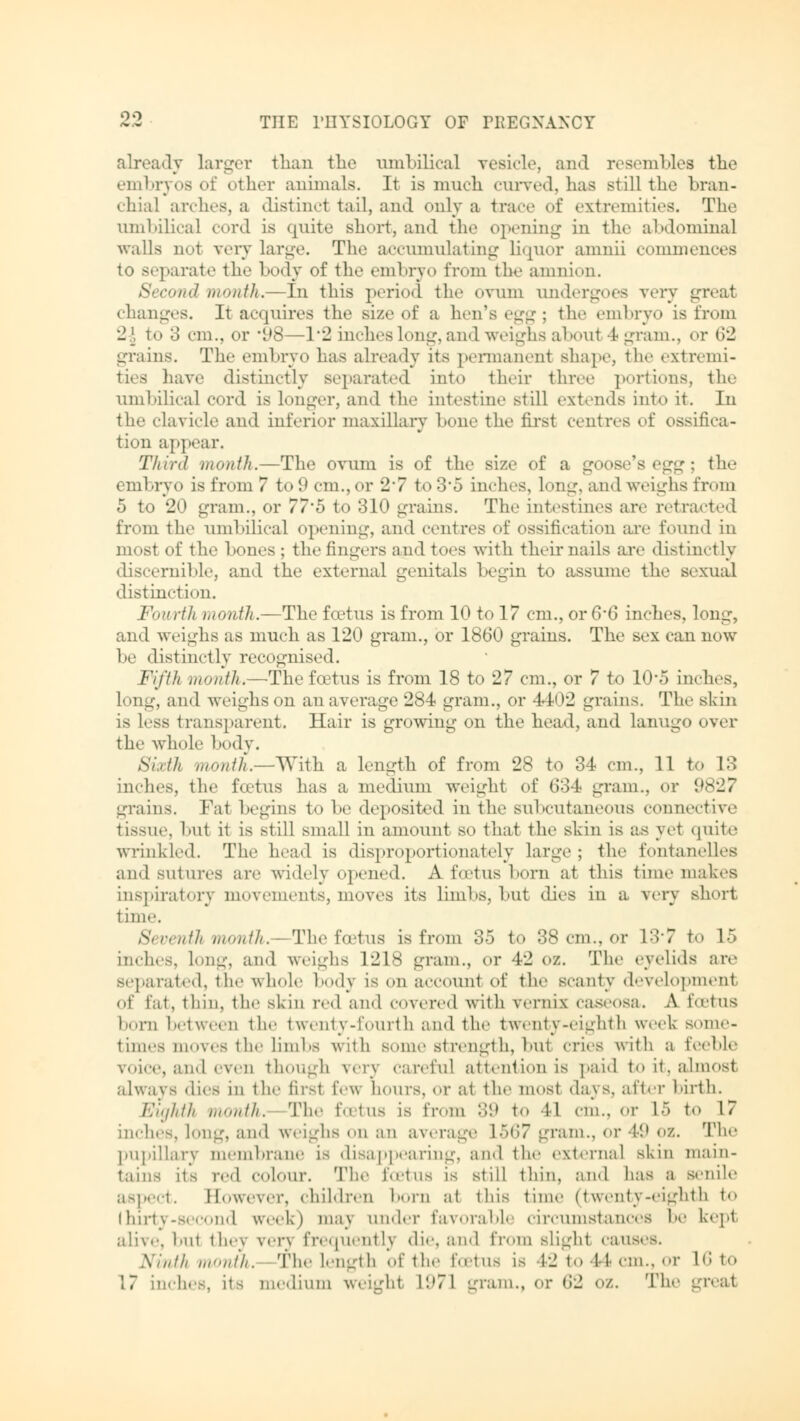 already larger than the umbilical vesicle, and resembles the embryos of other animals. It is much curved, has still the bran- chial arches, a distinct tail, and only a trace of extremities. The umbilical cord is quite short, and the opening in the abdominal walls not very large. The accumulating liquor amnii commences to separat«' the body of the embryo from the amnion. Second month.—In this period the ovum undergoes very great changes. It acquires the size of a hen's egg; the embryo is from 2\ to o cm., or '98—1*2 inches long, and weighs about 4 gram., or 62 -•rains. The embryo lias already its permanent shape, the extremi- ties have distinctly separated into their three portions, the umbilical cord is longer, and the intestine still extends into it. In the clavicle and inferior maxillary hone the first centres of ossifica- tion appear. Third month.—The ovum is of the size of a goose's egg; the embryo is from 7 to 9 cm., or 27 to 3*5 inches, long, and weighs from 5 to 20 gram., or 77*5 to 310 grains. The intestines are retracted from the umbilical opening, and cent res of ossification are found in most of the bones ; the fingers and toes with their nails are distinctly discernible, and the external genitals begin to assume the sexual distinction. Fourth month.—The foetus is from 10 to 17 cm., or 6*6 inches, long, and weighs as much as 120 gram., or 1860 grains. The sex can now he distinctly recognised. Fifth month.—The foetus is from 18 to 27 cm., or 7 to 10*5 inches, long, and weighs on an average 284 gram., or 4402 grains. The skin is less transparent. Hair is growing on the head, and lanugo over the whole body. Sixth month.—With, a length, of from 28 to 34 cm., 11 to \:\ inches, the foetus has a medium weight of 634 gram., or 9 grains. Fat begins to he deposited in the subcutaneous connective tissue, but it is still small in amount so that the skin is as yet quite Wrinkled. The head is disproportionately large ; the fontanelies and sutures are widely opened. A foetus born at this time makes inspiratory movements, moves its limbs, but dies in a very short time. Si venth month.- The foetus is from 35 to 38 cm., or 137 to 15 inches, long, and weighs 1218 gram., or 42 oz. The eyelids are separated, the whole body is on account of the scanty development of tat, thin, the skin red and covered with Vernix caseosa. A foetus boni between the t went y- touit h and the t wenty -eig lit ll week some- times liloves t he lim bs with some strength, but cries with a feeble voice, and even though very careful attention is paid to it. almost always dies in the firsl IV w hours, or at the most days, after birth. Eighth month. The foetus is from 39 to 11 cm., or L5 to 17 inches, long, and weighs on an average L567 gram., or 49 oi. The pupillary membrane is disappearing, and the external skin main- tains [ta red colour. The foetus is still thin, and has a senile aspect. Eowever, children born at this time (twenty-eighth to Ihirty-second week) may under favorabl circumstances be kept alive, hut they yen frequently die, and from slight cause-. Ninth month. The length of the foetus is 42 to 44 cm., or 16 to 17 inches, its medium weight L971 -ram., or 62 oz. The great