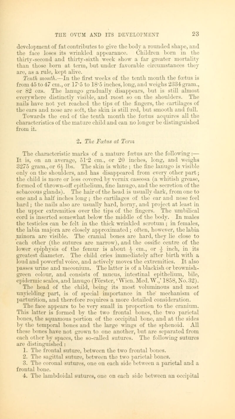 development of fat contributes to give the body a rounded shape, and the face loses its wrinkled appearance. Children born in the thirty-second and thirty-sixth week show a Ear greater mortality than those Eoni at term, but under favorable circumstances they are, as a rule, kept alive. Tenth month.— In the first weeks of the tenth month the foetus is froin45to47 cm., or 17-5 to 18*5 inches,long,and weighs 233 fcgram., or 82 ozs. The lanugo gradually disappears, bu1 is still almost everywhere distinctly risible, and most so on the Bhoulders. The nails have not yet reached the tips of the fingers, the cartilages of the ears and nose are soft, the skin is still red, but smooth and full. Towards the end of the tenth month the foetus acquires all the characteristics of the mature child and can no Longer be distinguished from it. 2. The Fcetus at Term The characteristic marks of a mature foetus are the following :— It is, on an average, 51*2 cm., or 20 inches, long, and weighs 3275 gram., or 6| lbs. The skin is white ; the fine lanugo is visible only on the shoulders, and has disappeared from every ether part; the child is more or less covered by Vernix caseosa (a whitish grease, formed of thrown-off epithelium, fine lanugo, and the secretion of the Bebaceous -lands). The hau-of the head is usually dark, from one to one and a half inches long ; the cartilages of the ear and nose feel hard ; the nails also are usually hard, horny, and project at least in the upper extremities over the tips of the fingers. The umbilical cord is inserted somewhat below the middle of the body. In males the testicles can be felt in the thick wrinkled scrotum; in females, the labia majora are closely approximated; often, however, the labia minora are visible. The cranial bones are hard, they He close to each other (the sutures are narrow), and the ossific centre of the lower epiphysis of the femur is about V cm., or ^ inch, in its greatest diameter. The child cries immediately after birth with a loud and powerful voice, and actively moves the extremities. It also passes urine and meconium. The latter is of a blackish or brownish- green colour, and consists of mucus, intestinal epithelium, bile, epidermic scales, and lanugo (Förster,' Wien. Med. TV.,' 1858, No. 32). The head of the child, being its most voluminous and most unyielding part, is of special importance in the' mechanism of parturition, and therefore requires a more detailed consideration. The face appears to be very small in proportion to the cranium. This latter is formed by the two frontal bones, the two parietal benes, the squamous portion of the occipital bone, and at the sides by the temporal bones and the large wings of the sphenoid. All these bones have not grown to one another, but are separated from each other by spaces, the SO-called sutures. The following sutures are distinguished : 1. The frontal suture, between the two frontal boi 2. The Bagittal suture, between the two parietal bones. 3. The coronal sutures, one on each Bide between a parietal and a frontal bone. •A. The lambdoidal sutures, one on each Bide between an occipital