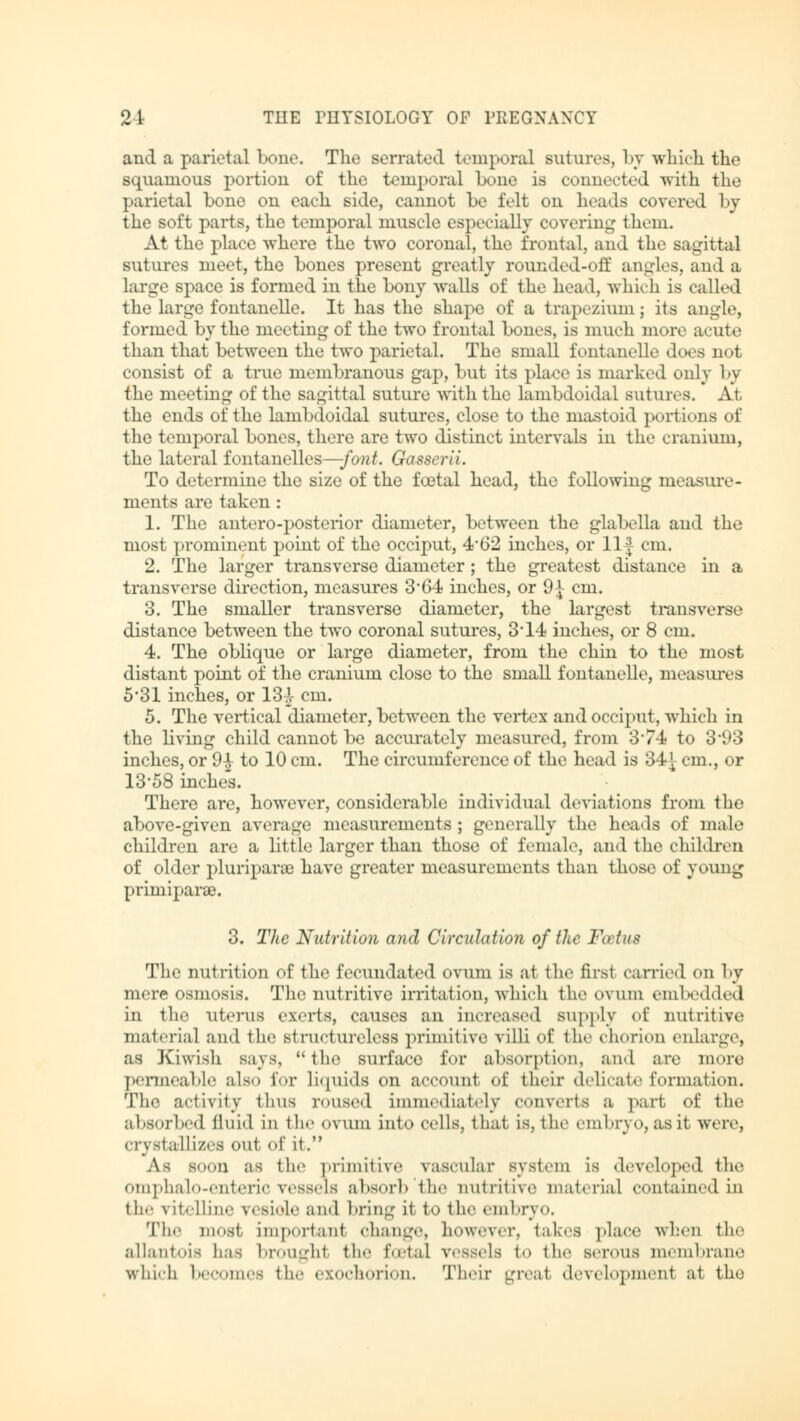 and a parietal bono. The serrated temporal sutures, by which the squamous portion of the temporal bone is connected with the parietal bone on each side, cannot be felt on heads covered by the soft parts, the temporal muscle especially covering them. At the place where the two coronal, the frontal, and the sagittal sutures meet, the bones present greatly roundcd-off angles, and a large space is formed in the bony walls of the head, which is called the large fontanelle. It has the shape of a trapezium; its angle, formed by the meeting of the two frontal bones, is much more acute than that between the two parietal. The small fontanelle does not consist of a true membranous gap, but its place is marked only 1 >y the meeting of the sagittal suture with the lambdoidal sutures. At the ends of the lambdoidal sutures, close to the mastoid portions of the temporal bones, there are two distinct intervals in the cranium, the lateral fontanelles—-font. Gasscrli. To determine the size of the fcetal head, the following measure- ments are taken: 1. The antero-posterior diameter, between the glabella and the most prominent point of the occiput, 4*62 inches, or llf cm. 2. The larger transverse diameter; the greatest distance in a transverse direction, measures 364 inches, or 9-*- cm. 3. The smaller transverse diameter, the largest transverse distance between the two coronal sutures, 3'14 inches, or 8 cm. 4. The oblique or large diameter, from the chin to the most distant point of the cranium close to the small fontanelle, measures 5*31 inches, or 13^- cm. 5. The vertical diameter, between the vertex and occiput, which in the living child cannot be accurately measured, from 3'74 to 3'93 inches, or 9| to 10 cm. The circumference of the head is 34J cm., or 13-58 inches. There are, however, considerable individual deviations from the above-given average measurements; generally the heads of male children are a little larger than those of female, and the children of older pluripara) have greater measurements than those of young Primiparae. 3. The Nutrition and Circulation of the Fa in* The nutrition of the fecundated ovum is at the first carried on by mere osmosis. The nutritive irritation, which the ovum embedded in the uterus exerts, causes an increased supply of nutritive material and the structureless primitive villi of the chorion enlarge, as Kiwish says, the surface for absorption, and are more permeable also for liquids on account of their delicate formation. The activity thus roused immediately converts a part of the absorbed fluid in the ovum into cells, that is, the embryo, asit were, crystallizes out of it. As S0011 as the primitiv.' vascular system is developed the omphalo-enteric vessels absorb the nutritive material contained in the vitelline reside and bring it to the embryo, The most, important change, however, takes place when the allantois lias broughl the fcetal vessels to the serous membrane which becomes the ezochorion. Their great development at tho