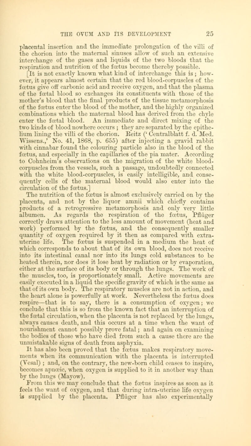 placental insertion and the immediate prolongation of the villi of the chorion into the maternal sinuses allow of such an extensive interchange of the gases and liquids of the two bloods that the respiration and nutrition of the fcetus become thereby possible. [It is not exactly known what kind of interchange this is ; how- ever, it appears almost certain that the red blood-corpuscles of the fcetus give off carbonic acid and receive oxygen, and that the plasma of the fcetal blood so exchanges its constituents with those of the mother's blood that the final products of the tissue metamorphosis of the fcetus enter the blood of the mother, and the highly organized combinations which the maternal blood has derived from the chyle enter the fcetal blood. An immediate and direct mixing of the two kinds of blood nowhere occurs ; they are separated by the epithe- lium lining the villi of the chorion. Eeitz (' Oentralblatt f. d. Med. Wissens.,' No. 41, 1868, p. 655) after injecting a gravid rabbit with cinnabar found the colouring particle also in the blood of the fcetus, and especially in the capillaries of the pia mater. According to Cohnheim's observations on the migration of the white blood- corpuscles from the vessels, such a passage, undoubtedly connected with the white blood-corpuscles, is easily intelligible, and conse- quently cells of the maternal blood would also enter into the circulation of the fcetus.] The nutrition of the fcetus is almost exclusively carried on by the placenta, and not by the liquor amnii which chiefly contains products of a retrogressive metamorphosis and only very little albumen. As regards the respiration of the fcetus, Pflüger correctly draws attention to the less amount of movement (heat and work) performed by the foetus, and the consequently smaller quantity of oxygen required by it then as compared with extra- uterine life. The foetus is suspended in a medium the heat of which corresponds to about that of its own blood, does not receive into its intestinal canal nor into its lungs cold substances to be heated therein, nor does it lose heat by radiation or by evaporation, either at the surface of its body or through the lungs. The work of the muscles, too, is proportionately small. Active movements are easily executed in a liquid the specific gravity of which is the same as that of its own body. The respiratory muscles are not in action, and the heart alone is powerfully at work. Nevertheless the foetus does respire—that is to say, there is a consumption of oxygen; we conclude that this is so from the known fact that an interruption of the foetal circulation, when the placenta is not replaced by the lungs, always causes death, and this occurs at a time when the want of nourishment cannot possibly prove fatal; and again on examining the bodies of those who have died from such a cause there are the unmistakable signs of death from asphyxia. It has also been proved that the foetus makes respiratory niove- ments when its communication with the placenta is interrupted (Vesal) ; and, on the contrary, the new-born child cases to inspire, becomes apneeic, when oxygen is supplied to it in another way than by the lungs (Mayow). From this we may coiiclu.lt' that the fcetus inspires as soon as it feels the want of oxygen, and that during intra-nterine life oxygen is supplied by the placenta. Pflüger has also experimentally