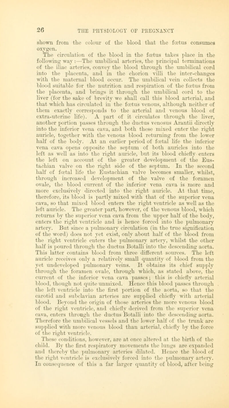 shown fnan the colour of the blood that the foetus consumes oxygen. The circulation of the blood in the foetus takes place in the following way: The umbilical artfri.-s.tlh' principal terminations of the ilia«- arteries, convey the blood through the umbilical cord into the placenta, and in the chorion villi the inter-changes with til«- maternal blood occur. The umbilical vein collects the blood suitable for the nutrition and respiration of the foetus from the placenta, and brings it through the umbilical cord to the liver (for the sake of brevity we shall call this blood arterial, and that which has circulated in the foetus venous, although neither of them exactly corresponds to the art. rial and venous blood of extra-uterine life). A part of it <-ir.-nlat.-s through the liver, another portion passes through the ductus venosus Arantii directly into the inferior vena cava, and both these mixed enter the right auricle, together with the venous blood returning from the lower half of the body. At an earlier period of foetal lit'«- the inferior vena cava opens opposite the septum of both auricles into the left as well as into the right auricle, but its blood chiefly enters the left on account of the greater development of the Eus- tachian valve on the right side of the septum. In the second half of foetal life the Eustachian valve becomes smaller, whilst, through increased development of the valve of the foramen ovale, the blood current of the inferior vena cava is more and more exclusively directed into the right auricle. At that time, therefore, its blood is partly mixed with that of the superior vena cava, bo that mixed blood enters the right ventricle as well as the left auricle. The greater part, however, of the venous Mood, which returns by the superior vena cava from the upper half of the body, enters the right ventricle and is hence forced into the pulmonary artery. But since a pulmonary circulation (in the true signification of the word) does not yet exist, only about half of the LI«»od from the right ventricle enters the pulmonary artery, whilst the other half is poured through the ductus Botalli into the descending aorta. This latter contains blood from three different sources. The left aurielo receives only a relatively small quantity of Mood from the yet undeveloped pulmonary veins. It obtains its chief supply through the foramen ovale, through which, as stated above, the current of the inferior vena cava passes; this is chiefly art.-rial blood, though not quite unmixed. Hence this blood passes through the lefi v.-utricle into the first portion of the aorta, bo thai tho carotid and subclavian arteries are supplied chiefly with arterial blood. Beyond the origin of those arteries the more venous blood of the right ventricle, and chiefly derived from the superior vena cava, enters through the ductus Botalli into the descending aorta. Therefore the umbilical vessels and the lower half of the trunk are supplied with more venous Mood than art.-rial, chiefly by the force of the righl ventricle. These conditions, however, are at once altered at the birth of the child. r>\ the firsl respiratory movements the lungs are expanded and thereby the pulmonary arteries dilated. Eence the blood of the righl ventricle is exclusively forced into the pulmonary artery. 1 onsequence of this a far larger quantitj of blood, after being