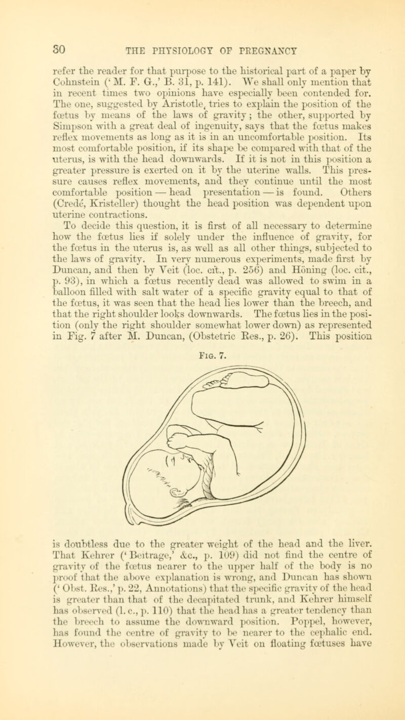 refer the reader for that purpose to tlie historical pari of a paper by Cohnstein (' M. F. G.,' B. 31, p. 141). We shall only mention that in recent times two opinions have especially been contended for. The one, suggested by Aristotle, tries to explain the position of the foetus by means of the laws of gravity; the other, supported by Simpson with a great deal of ingenuity, says that the foetus makes reflex movements as long as it is in an uncomfortable position. Its most comfortable position, if its shape be compared with thai <»f the uterus, is with the head downwards. If it is not in this position a greater pressure is exerted on it by the uterine walls. This pres- sure causes reflex movements, and they continue until the most comfortable position — head presentation — is found. Others (Crede, Kristeller) thought the head position was dependent upon uterine contractions. To decide this question, it is first of all necessary to determine how the foetus lies if solely under the influence of gravity, for the fo'tus in the uterus is, as well as all other things, subjected to the laws of gravity. In very numerous experiments, made first by Duncan, and then by Veit (loc. cit., p. 256) and Honing (loc. cit., p. 93), in which a foetus recently dead was allowed to swim in a balloon filled with salt water of a specific gravity equal to that of the foetus, it was seen that the head lies lower than the breech, and that the right shoulder looks downwards. The foetus lies in the posi- tion (only the right shoulder somewhat lower down) as represented in Fig. 7 after M. Duncan, (Obstetric Res., p. 26). This position Fig. 7. LS doubtless due to the greater weight, of the head and the liver. Thal Kehre, («Beitrage,' c\.c, p. 109) did not find the centre of gravity <-f the foetus nearer to the upper half ^\' the body is no proof that the above explanation is wrong, and Duncan has shown r I >bst. b'es..' p. -J-J, Annotations) that the specific gravity of the head i> greater than that of the decapitated trunk, and Kehrer himself has observed (I.e.. j». 1L0) that the head has a greater tendency than the breech to assume the downward position. Poppel, however, has found the centre of gravity to he nearer to the cephalic end. However, the observations made by Wit on Heating foetuses have