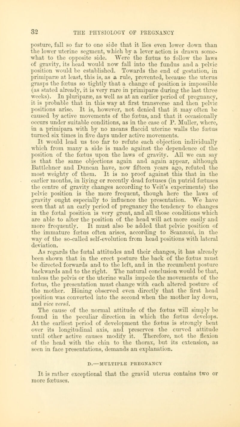 posture, fall so far to one side that it lies even lower down than the lower uterine Begment, -svhich by a lever action is drawn some- what to the opposite side. Were the foetus to follow the laws of gravity, its head would now fall into the fundus and a pelvic position would be established. Towards the end of gestation, in Primipara? at least, this is, as a rule, prevented, because the uterus grasps the foetus so tightly that a change of position is impossible (as stated already, it is very rare in primiparae during the last three weeks). In pluriparse, as well as at an earlier period of pregnancy, it is probable that in this way at first transverse and then pelvic positions arise. It is, however, not denied that it may often be caused by active movements of the fcetus, and that it occasionally occurs under suitable conditions, as in the case of P. Müller, where, in a primipara with by no means flaccid uterine walls the fcetus turned six times in five days under active movements. It would lead us too far to refute each objection individually wliieh from many a side is made against the dependence of the position of the fcetus upon the laws of gravity. All we can say is that the same objections again and again appear, although Battlehner and Duncan have, now fifteen years ago, refuted the most weighty of them. It is no proof against this that in the earlier months, in living or recently dead foetuses (in putrid foetuses the centre of gravity changes according to Veit's experiments) the pelvic position is the more frequent, though here the laws of gravity ought especially to influence the presentation. We have seen that at an early period of pregnancy the tendency to changes in the fcetal position is very great, and all those conditions which are able to alter the position of the head will act more easily and more frequently. It must also be added that pelvic position of the immature fcetus often arises, according to Scanzoni, in the way of the so-called self-evolution from head positions with lateral deviation. As regards the fcetal attitudes and their changes, it has already been shown that in the erect posture the back of the fcetus must be directed forwards and to the left, and in the recumbent posture backwards and to the right. The natural conclusion would be that, unless the pelvis or the uterine walls impede the movements of the foetus, the presentation must change with each altered posture of the mother. Honing observed even directly that the first head position was converted into the second when the mother lay down, and vice versa. The cause of the normal attitude of the foetus will simply be found in the peculiar direction in which the fcetus develops. At the earliest period of development the fcetus is strongly beut over its longitudinal axis, and preserves the curved attitude until other active causes modify it. Therefore, no1 lli<' flexion of the head with the chin to the thorax, bu1 its extension, as Been ill face presentations, demands an explanation. D.—MULTirLE PREGNANCY It lb rather exceptional that the gravid uterus contains two or more feel'■